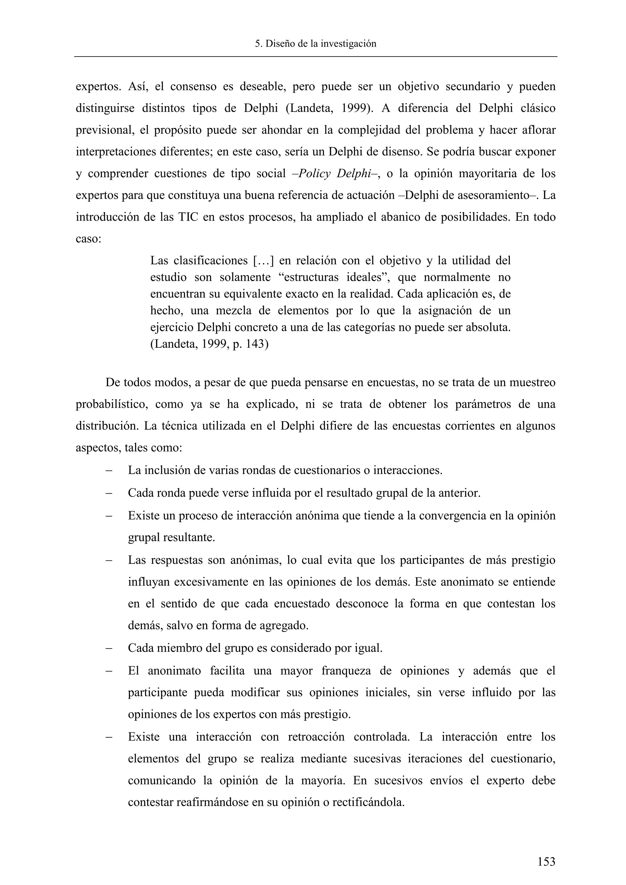 5. Diseño de la investigación
153
expertos. Así, el consenso es deseable, pero puede ser un objetivo secundario y pueden
distinguirse distintos tipos de Delphi (Landeta, 1999). A diferencia del Delphi clásico
previsional, el propósito puede ser ahondar en la complejidad del problema y hacer aflorar
interpretaciones diferentes; en este caso, sería un Delphi de disenso. Se podría buscar exponer
y comprender cuestiones de tipo social –Policy Delphi–, o la opinión mayoritaria de los
expertos para que constituya una buena referencia de actuación –Delphi de asesoramiento–. La
introducción de las TIC en estos procesos, ha ampliado el abanico de posibilidades. En todo
caso:
Las clasificaciones […] en relación con el objetivo y la utilidad del
estudio son solamente ―estructuras ideales‖, que normalmente no
encuentran su equivalente exacto en la realidad. Cada aplicación es, de
hecho, una mezcla de elementos por lo que la asignación de un
ejercicio Delphi concreto a una de las categorías no puede ser absoluta.
(Landeta, 1999, p. 143)
De todos modos, a pesar de que pueda pensarse en encuestas, no se trata de un muestreo
probabilístico, como ya se ha explicado, ni se trata de obtener los parámetros de una
distribución. La técnica utilizada en el Delphi difiere de las encuestas corrientes en algunos
aspectos, tales como:
 La inclusión de varias rondas de cuestionarios o interacciones.
 Cada ronda puede verse influida por el resultado grupal de la anterior.
 Existe un proceso de interacción anónima que tiende a la convergencia en la opinión
grupal resultante.
 Las respuestas son anónimas, lo cual evita que los participantes de más prestigio
influyan excesivamente en las opiniones de los demás. Este anonimato se entiende
en el sentido de que cada encuestado desconoce la forma en que contestan los
demás, salvo en forma de agregado.
 Cada miembro del grupo es considerado por igual.
 El anonimato facilita una mayor franqueza de opiniones y además que el
participante pueda modificar sus opiniones iniciales, sin verse influido por las
opiniones de los expertos con más prestigio.
 Existe una interacción con retroacción controlada. La interacción entre los
elementos del grupo se realiza mediante sucesivas iteraciones del cuestionario,
comunicando la opinión de la mayoría. En sucesivos envíos el experto debe
contestar reafirmándose en su opinión o rectificándola.
 