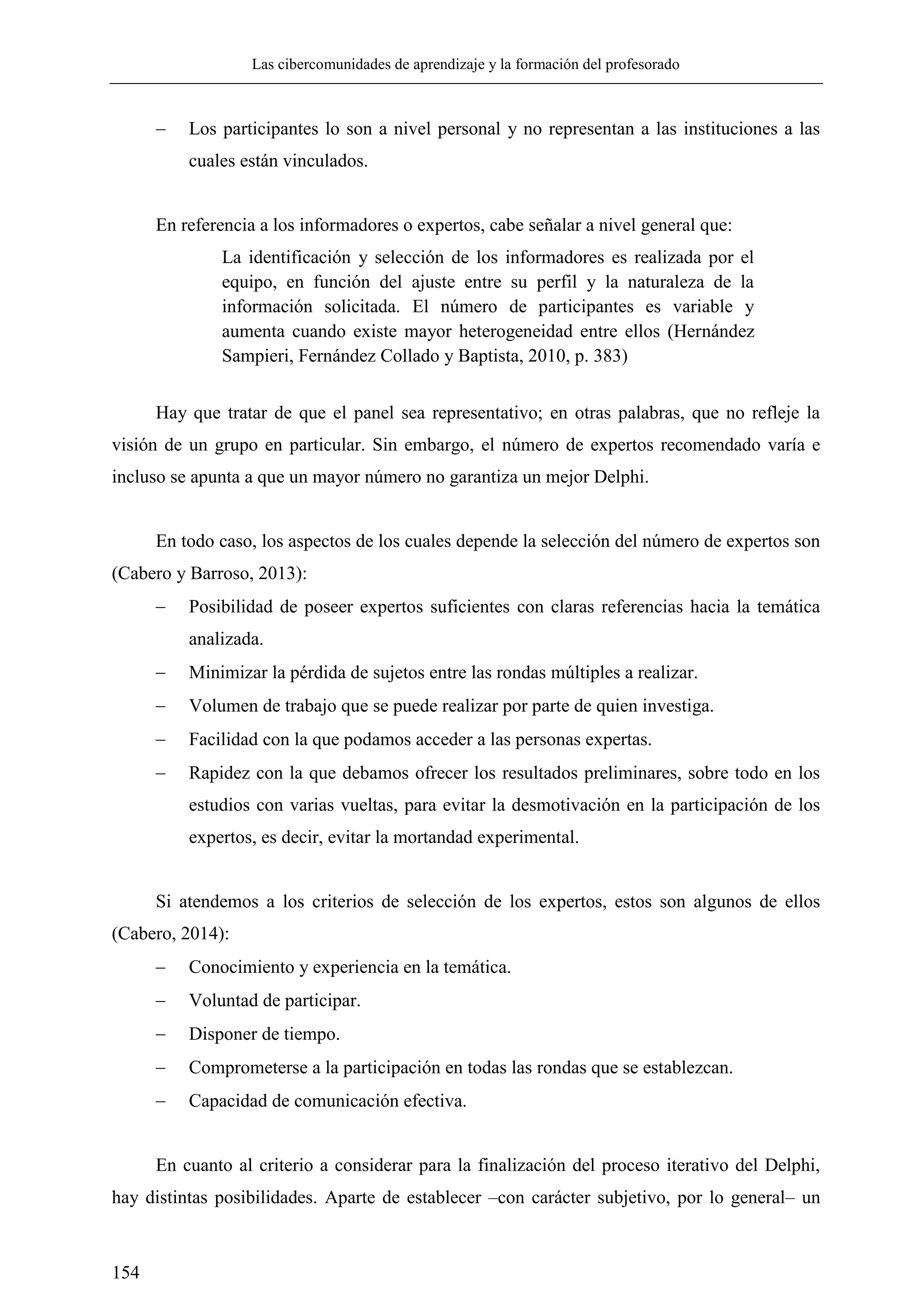 Las cibercomunidades de aprendizaje y la formación del profesorado
154
 Los participantes lo son a nivel personal y no representan a las instituciones a las
cuales están vinculados.
En referencia a los informadores o expertos, cabe señalar a nivel general que:
La identificación y selección de los informadores es realizada por el
equipo, en función del ajuste entre su perfil y la naturaleza de la
información solicitada. El número de participantes es variable y
aumenta cuando existe mayor heterogeneidad entre ellos (Hernández
Sampieri, Fernández Collado y Baptista, 2010, p. 383)
Hay que tratar de que el panel sea representativo; en otras palabras, que no refleje la
visión de un grupo en particular. Sin embargo, el número de expertos recomendado varía e
incluso se apunta a que un mayor número no garantiza un mejor Delphi.
En todo caso, los aspectos de los cuales depende la selección del número de expertos son
(Cabero y Barroso, 2013):
 Posibilidad de poseer expertos suficientes con claras referencias hacia la temática
analizada.
 Minimizar la pérdida de sujetos entre las rondas múltiples a realizar.
 Volumen de trabajo que se puede realizar por parte de quien investiga.
 Facilidad con la que podamos acceder a las personas expertas.
 Rapidez con la que debamos ofrecer los resultados preliminares, sobre todo en los
estudios con varias vueltas, para evitar la desmotivación en la participación de los
expertos, es decir, evitar la mortandad experimental.
Si atendemos a los criterios de selección de los expertos, estos son algunos de ellos
(Cabero, 2014):
 Conocimiento y experiencia en la temática.
 Voluntad de participar.
 Disponer de tiempo.
 Comprometerse a la participación en todas las rondas que se establezcan.
 Capacidad de comunicación efectiva.
En cuanto al criterio a considerar para la finalización del proceso iterativo del Delphi,
hay distintas posibilidades. Aparte de establecer –con carácter subjetivo, por lo general– un
 