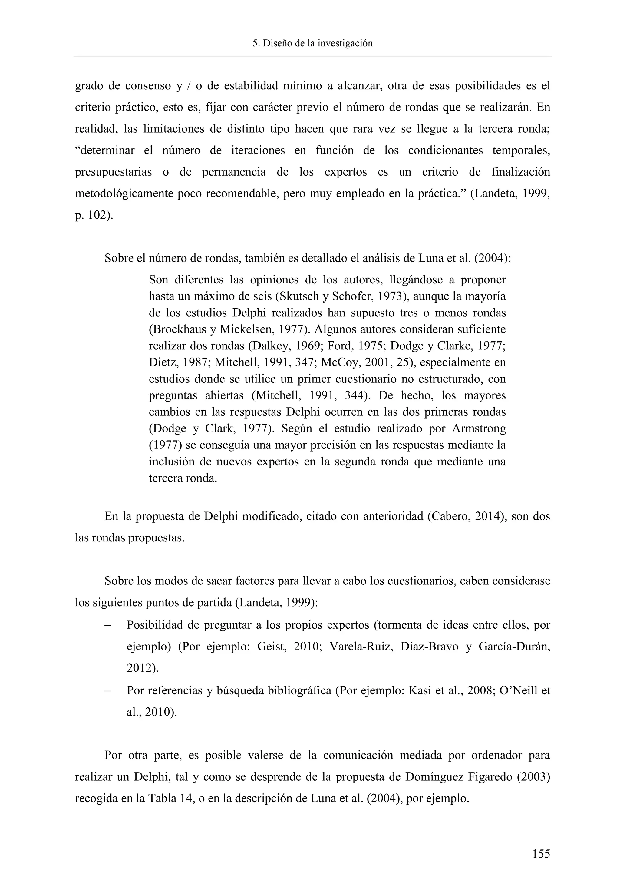 5. Diseño de la investigación
155
grado de consenso y / o de estabilidad mínimo a alcanzar, otra de esas posibilidades es el
criterio práctico, esto es, fijar con carácter previo el número de rondas que se realizarán. En
realidad, las limitaciones de distinto tipo hacen que rara vez se llegue a la tercera ronda;
―determinar el número de iteraciones en función de los condicionantes temporales,
presupuestarias o de permanencia de los expertos es un criterio de finalización
metodológicamente poco recomendable, pero muy empleado en la práctica.‖ (Landeta, 1999,
p. 102).
Sobre el número de rondas, también es detallado el análisis de Luna et al. (2004):
Son diferentes las opiniones de los autores, llegándose a proponer
hasta un máximo de seis (Skutsch y Schofer, 1973), aunque la mayoría
de los estudios Delphi realizados han supuesto tres o menos rondas
(Brockhaus y Mickelsen, 1977). Algunos autores consideran suficiente
realizar dos rondas (Dalkey, 1969; Ford, 1975; Dodge y Clarke, 1977;
Dietz, 1987; Mitchell, 1991, 347; McCoy, 2001, 25), especialmente en
estudios donde se utilice un primer cuestionario no estructurado, con
preguntas abiertas (Mitchell, 1991, 344). De hecho, los mayores
cambios en las respuestas Delphi ocurren en las dos primeras rondas
(Dodge y Clark, 1977). Según el estudio realizado por Armstrong
(1977) se conseguía una mayor precisión en las respuestas mediante la
inclusión de nuevos expertos en la segunda ronda que mediante una
tercera ronda.
En la propuesta de Delphi modificado, citado con anterioridad (Cabero, 2014), son dos
las rondas propuestas.
Sobre los modos de sacar factores para llevar a cabo los cuestionarios, caben considerase
los siguientes puntos de partida (Landeta, 1999):
 Posibilidad de preguntar a los propios expertos (tormenta de ideas entre ellos, por
ejemplo) (Por ejemplo: Geist, 2010; Varela-Ruiz, Díaz-Bravo y García-Durán,
2012).
 Por referencias y búsqueda bibliográfica (Por ejemplo: Kasi et al., 2008; O‘Neill et
al., 2010).
Por otra parte, es posible valerse de la comunicación mediada por ordenador para
realizar un Delphi, tal y como se desprende de la propuesta de Domínguez Figaredo (2003)
recogida en la Tabla 14, o en la descripción de Luna et al. (2004), por ejemplo.
 