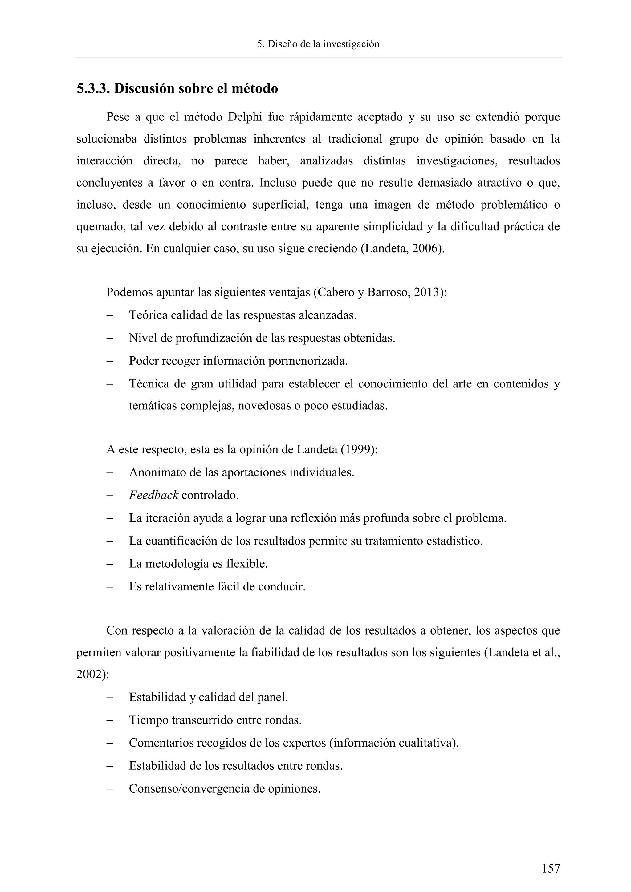 5. Diseño de la investigación
157
5.3.3. Discusión sobre el método
Pese a que el método Delphi fue rápidamente aceptado y su uso se extendió porque
solucionaba distintos problemas inherentes al tradicional grupo de opinión basado en la
interacción directa, no parece haber, analizadas distintas investigaciones, resultados
concluyentes a favor o en contra. Incluso puede que no resulte demasiado atractivo o que,
incluso, desde un conocimiento superficial, tenga una imagen de método problemático o
quemado, tal vez debido al contraste entre su aparente simplicidad y la dificultad práctica de
su ejecución. En cualquier caso, su uso sigue creciendo (Landeta, 2006).
Podemos apuntar las siguientes ventajas (Cabero y Barroso, 2013):
 Teórica calidad de las respuestas alcanzadas.
 Nivel de profundización de las respuestas obtenidas.
 Poder recoger información pormenorizada.
 Técnica de gran utilidad para establecer el conocimiento del arte en contenidos y
temáticas complejas, novedosas o poco estudiadas.
A este respecto, esta es la opinión de Landeta (1999):
 Anonimato de las aportaciones individuales.
 Feedback controlado.
 La iteración ayuda a lograr una reflexión más profunda sobre el problema.
 La cuantificación de los resultados permite su tratamiento estadístico.
 La metodología es flexible.
 Es relativamente fácil de conducir.
Con respecto a la valoración de la calidad de los resultados a obtener, los aspectos que
permiten valorar positivamente la fiabilidad de los resultados son los siguientes (Landeta et al.,
2002):
 Estabilidad y calidad del panel.
 Tiempo transcurrido entre rondas.
 Comentarios recogidos de los expertos (información cualitativa).
 Estabilidad de los resultados entre rondas.
 Consenso/convergencia de opiniones.
 