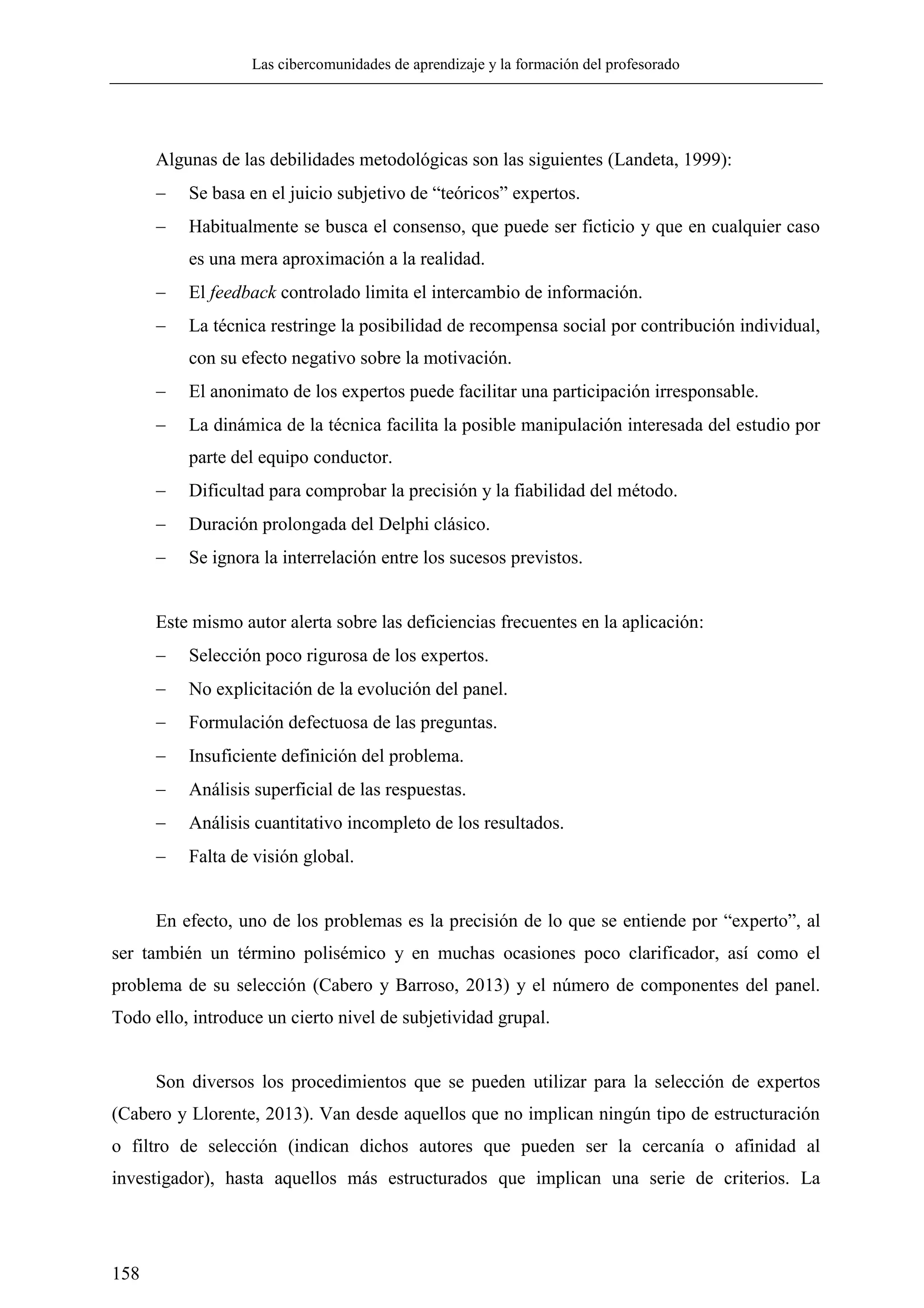 Las cibercomunidades de aprendizaje y la formación del profesorado
158
Algunas de las debilidades metodológicas son las siguientes (Landeta, 1999):
 Se basa en el juicio subjetivo de ―teóricos‖ expertos.
 Habitualmente se busca el consenso, que puede ser ficticio y que en cualquier caso
es una mera aproximación a la realidad.
 El feedback controlado limita el intercambio de información.
 La técnica restringe la posibilidad de recompensa social por contribución individual,
con su efecto negativo sobre la motivación.
 El anonimato de los expertos puede facilitar una participación irresponsable.
 La dinámica de la técnica facilita la posible manipulación interesada del estudio por
parte del equipo conductor.
 Dificultad para comprobar la precisión y la fiabilidad del método.
 Duración prolongada del Delphi clásico.
 Se ignora la interrelación entre los sucesos previstos.
Este mismo autor alerta sobre las deficiencias frecuentes en la aplicación:
 Selección poco rigurosa de los expertos.
 No explicitación de la evolución del panel.
 Formulación defectuosa de las preguntas.
 Insuficiente definición del problema.
 Análisis superficial de las respuestas.
 Análisis cuantitativo incompleto de los resultados.
 Falta de visión global.
En efecto, uno de los problemas es la precisión de lo que se entiende por ―experto‖, al
ser también un término polisémico y en muchas ocasiones poco clarificador, así como el
problema de su selección (Cabero y Barroso, 2013) y el número de componentes del panel.
Todo ello, introduce un cierto nivel de subjetividad grupal.
Son diversos los procedimientos que se pueden utilizar para la selección de expertos
(Cabero y Llorente, 2013). Van desde aquellos que no implican ningún tipo de estructuración
o filtro de selección (indican dichos autores que pueden ser la cercanía o afinidad al
investigador), hasta aquellos más estructurados que implican una serie de criterios. La
 