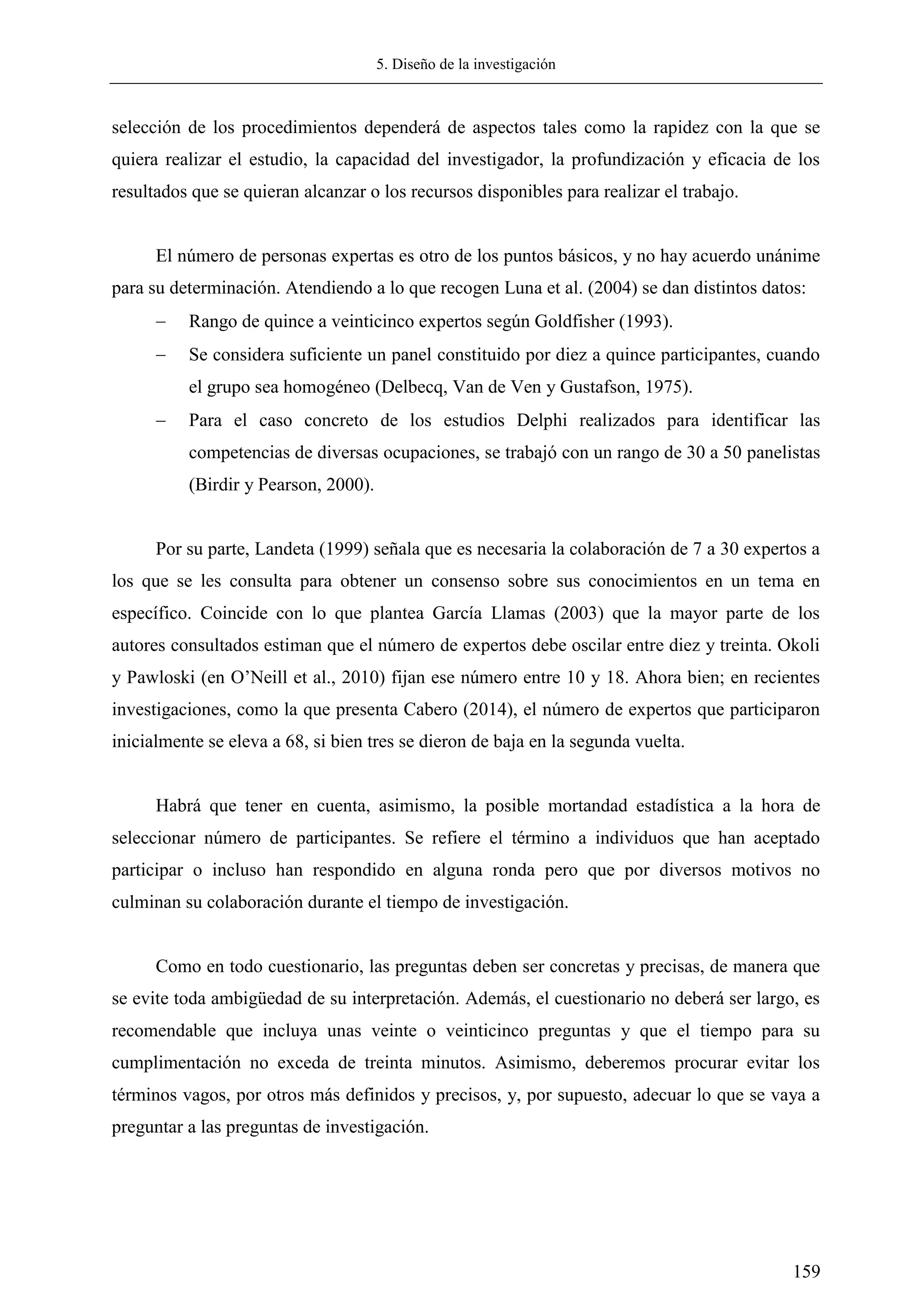 5. Diseño de la investigación
159
selección de los procedimientos dependerá de aspectos tales como la rapidez con la que se
quiera realizar el estudio, la capacidad del investigador, la profundización y eficacia de los
resultados que se quieran alcanzar o los recursos disponibles para realizar el trabajo.
El número de personas expertas es otro de los puntos básicos, y no hay acuerdo unánime
para su determinación. Atendiendo a lo que recogen Luna et al. (2004) se dan distintos datos:
 Rango de quince a veinticinco expertos según Goldfisher (1993).
 Se considera suficiente un panel constituido por diez a quince participantes, cuando
el grupo sea homogéneo (Delbecq, Van de Ven y Gustafson, 1975).
 Para el caso concreto de los estudios Delphi realizados para identificar las
competencias de diversas ocupaciones, se trabajó con un rango de 30 a 50 panelistas
(Birdir y Pearson, 2000).
Por su parte, Landeta (1999) señala que es necesaria la colaboración de 7 a 30 expertos a
los que se les consulta para obtener un consenso sobre sus conocimientos en un tema en
específico. Coincide con lo que plantea García Llamas (2003) que la mayor parte de los
autores consultados estiman que el número de expertos debe oscilar entre diez y treinta. Okoli
y Pawloski (en O‘Neill et al., 2010) fijan ese número entre 10 y 18. Ahora bien; en recientes
investigaciones, como la que presenta Cabero (2014), el número de expertos que participaron
inicialmente se eleva a 68, si bien tres se dieron de baja en la segunda vuelta.
Habrá que tener en cuenta, asimismo, la posible mortandad estadística a la hora de
seleccionar número de participantes. Se refiere el término a individuos que han aceptado
participar o incluso han respondido en alguna ronda pero que por diversos motivos no
culminan su colaboración durante el tiempo de investigación.
Como en todo cuestionario, las preguntas deben ser concretas y precisas, de manera que
se evite toda ambigüedad de su interpretación. Además, el cuestionario no deberá ser largo, es
recomendable que incluya unas veinte o veinticinco preguntas y que el tiempo para su
cumplimentación no exceda de treinta minutos. Asimismo, deberemos procurar evitar los
términos vagos, por otros más definidos y precisos, y, por supuesto, adecuar lo que se vaya a
preguntar a las preguntas de investigación.
 
