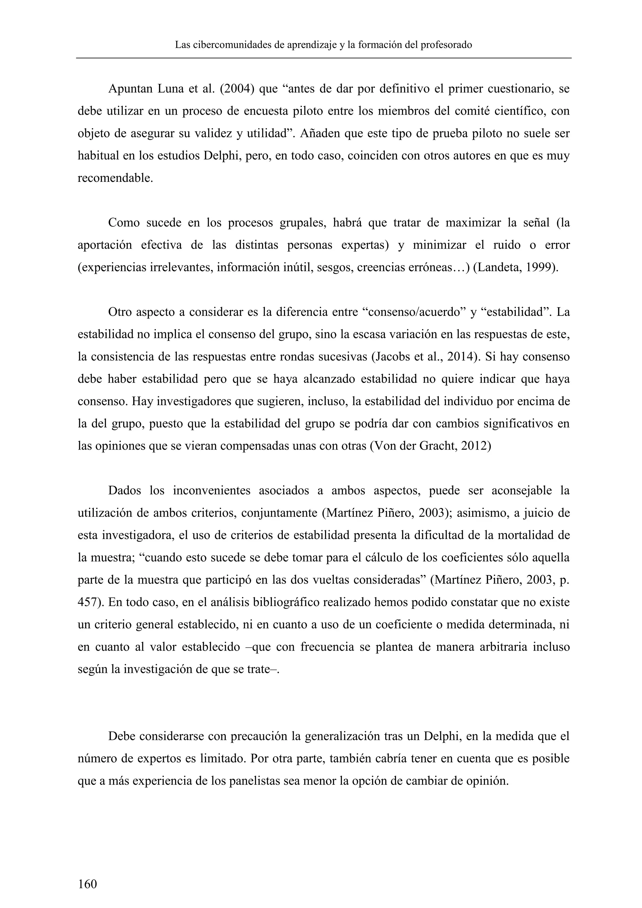 Las cibercomunidades de aprendizaje y la formación del profesorado
160
Apuntan Luna et al. (2004) que ―antes de dar por definitivo el primer cuestionario, se
debe utilizar en un proceso de encuesta piloto entre los miembros del comité científico, con
objeto de asegurar su validez y utilidad‖. Añaden que este tipo de prueba piloto no suele ser
habitual en los estudios Delphi, pero, en todo caso, coinciden con otros autores en que es muy
recomendable.
Como sucede en los procesos grupales, habrá que tratar de maximizar la señal (la
aportación efectiva de las distintas personas expertas) y minimizar el ruido o error
(experiencias irrelevantes, información inútil, sesgos, creencias erróneas…) (Landeta, 1999).
Otro aspecto a considerar es la diferencia entre ―consenso/acuerdo‖ y ―estabilidad‖. La
estabilidad no implica el consenso del grupo, sino la escasa variación en las respuestas de este,
la consistencia de las respuestas entre rondas sucesivas (Jacobs et al., 2014). Si hay consenso
debe haber estabilidad pero que se haya alcanzado estabilidad no quiere indicar que haya
consenso. Hay investigadores que sugieren, incluso, la estabilidad del individuo por encima de
la del grupo, puesto que la estabilidad del grupo se podría dar con cambios significativos en
las opiniones que se vieran compensadas unas con otras (Von der Gracht, 2012)
Dados los inconvenientes asociados a ambos aspectos, puede ser aconsejable la
utilización de ambos criterios, conjuntamente (Martínez Piñero, 2003); asimismo, a juicio de
esta investigadora, el uso de criterios de estabilidad presenta la dificultad de la mortalidad de
la muestra; ―cuando esto sucede se debe tomar para el cálculo de los coeficientes sólo aquella
parte de la muestra que participó en las dos vueltas consideradas‖ (Martínez Piñero, 2003, p.
457). En todo caso, en el análisis bibliográfico realizado hemos podido constatar que no existe
un criterio general establecido, ni en cuanto a uso de un coeficiente o medida determinada, ni
en cuanto al valor establecido –que con frecuencia se plantea de manera arbitraria incluso
según la investigación de que se trate–.
Debe considerarse con precaución la generalización tras un Delphi, en la medida que el
número de expertos es limitado. Por otra parte, también cabría tener en cuenta que es posible
que a más experiencia de los panelistas sea menor la opción de cambiar de opinión.
 