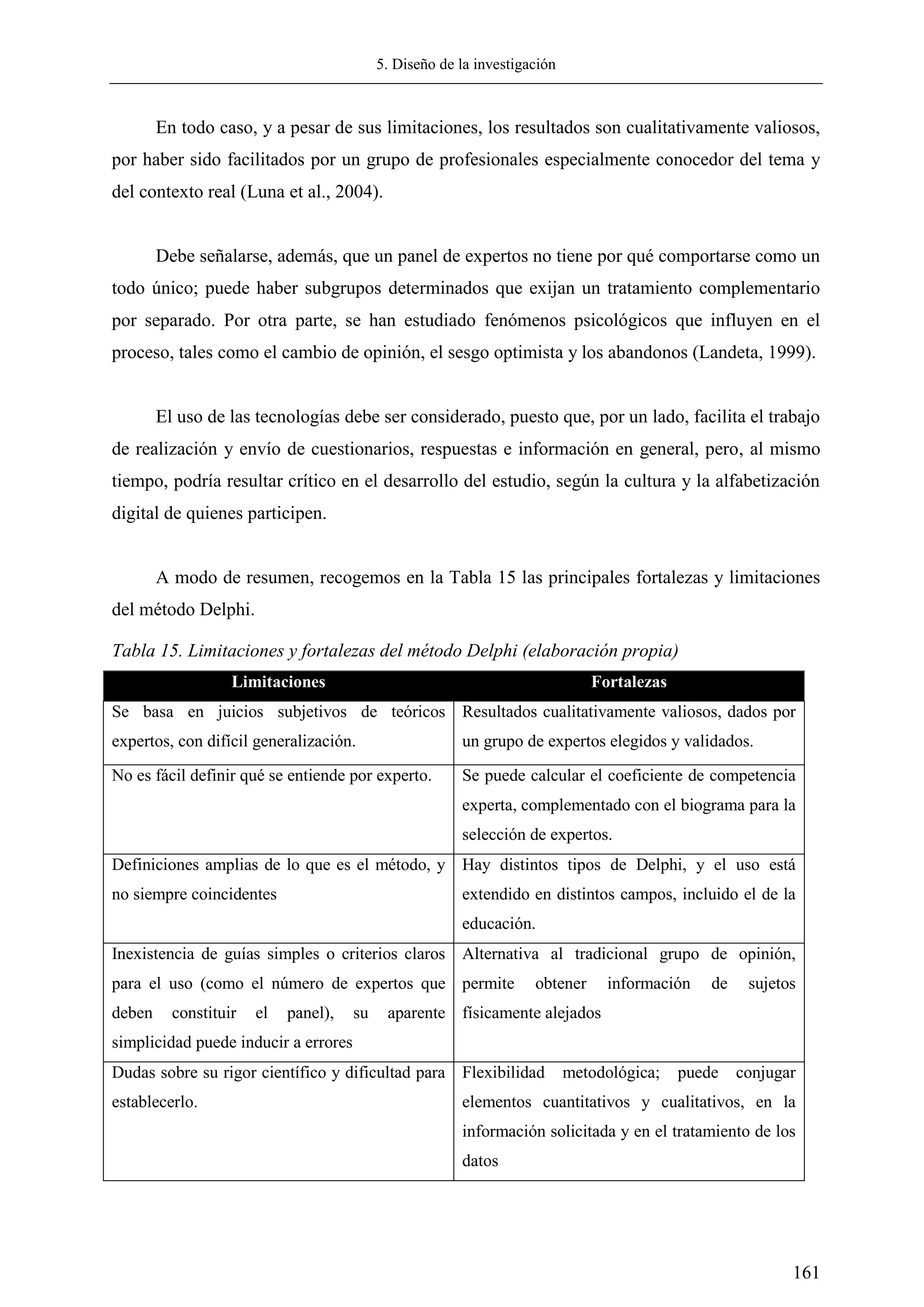 5. Diseño de la investigación
161
En todo caso, y a pesar de sus limitaciones, los resultados son cualitativamente valiosos,
por haber sido facilitados por un grupo de profesionales especialmente conocedor del tema y
del contexto real (Luna et al., 2004).
Debe señalarse, además, que un panel de expertos no tiene por qué comportarse como un
todo único; puede haber subgrupos determinados que exijan un tratamiento complementario
por separado. Por otra parte, se han estudiado fenómenos psicológicos que influyen en el
proceso, tales como el cambio de opinión, el sesgo optimista y los abandonos (Landeta, 1999).
El uso de las tecnologías debe ser considerado, puesto que, por un lado, facilita el trabajo
de realización y envío de cuestionarios, respuestas e información en general, pero, al mismo
tiempo, podría resultar crítico en el desarrollo del estudio, según la cultura y la alfabetización
digital de quienes participen.
A modo de resumen, recogemos en la Tabla 15 las principales fortalezas y limitaciones
del método Delphi.
Tabla 15. Limitaciones y fortalezas del método Delphi (elaboración propia)
Limitaciones Fortalezas
Se basa en juicios subjetivos de teóricos
expertos, con difícil generalización.
Resultados cualitativamente valiosos, dados por
un grupo de expertos elegidos y validados.
No es fácil definir qué se entiende por experto. Se puede calcular el coeficiente de competencia
experta, complementado con el biograma para la
selección de expertos.
Definiciones amplias de lo que es el método, y
no siempre coincidentes
Hay distintos tipos de Delphi, y el uso está
extendido en distintos campos, incluido el de la
educación.
Inexistencia de guías simples o criterios claros
para el uso (como el número de expertos que
deben constituir el panel), su aparente
simplicidad puede inducir a errores
Alternativa al tradicional grupo de opinión,
permite obtener información de sujetos
físicamente alejados
Dudas sobre su rigor científico y dificultad para
establecerlo.
Flexibilidad metodológica; puede conjugar
elementos cuantitativos y cualitativos, en la
información solicitada y en el tratamiento de los
datos
 