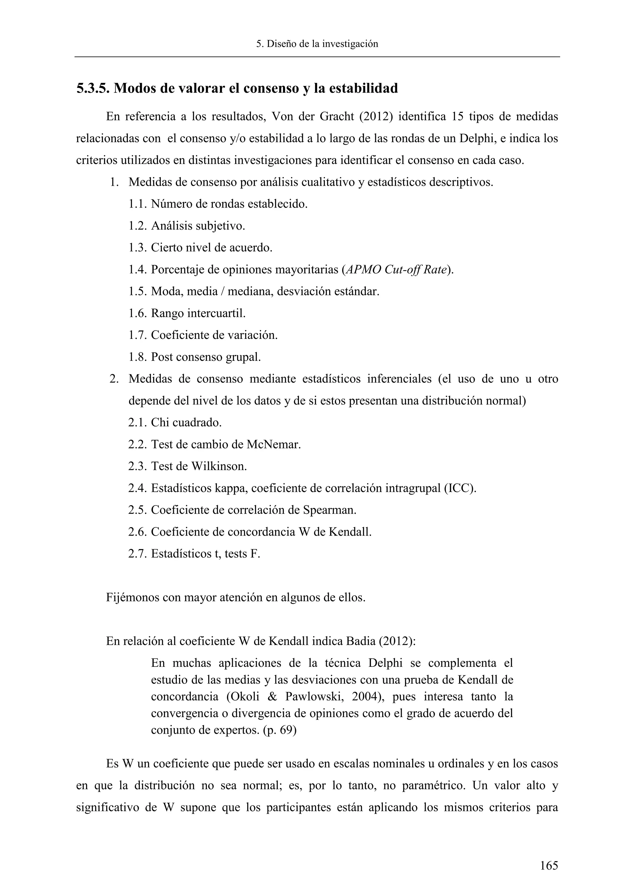 5. Diseño de la investigación
165
5.3.5. Modos de valorar el consenso y la estabilidad
En referencia a los resultados, Von der Gracht (2012) identifica 15 tipos de medidas
relacionadas con el consenso y/o estabilidad a lo largo de las rondas de un Delphi, e indica los
criterios utilizados en distintas investigaciones para identificar el consenso en cada caso.
1. Medidas de consenso por análisis cualitativo y estadísticos descriptivos.
1.1. Número de rondas establecido.
1.2. Análisis subjetivo.
1.3. Cierto nivel de acuerdo.
1.4. Porcentaje de opiniones mayoritarias (APMO Cut-off Rate).
1.5. Moda, media / mediana, desviación estándar.
1.6. Rango intercuartil.
1.7. Coeficiente de variación.
1.8. Post consenso grupal.
2. Medidas de consenso mediante estadísticos inferenciales (el uso de uno u otro
depende del nivel de los datos y de si estos presentan una distribución normal)
2.1. Chi cuadrado.
2.2. Test de cambio de McNemar.
2.3. Test de Wilkinson.
2.4. Estadísticos kappa, coeficiente de correlación intragrupal (ICC).
2.5. Coeficiente de correlación de Spearman.
2.6. Coeficiente de concordancia W de Kendall.
2.7. Estadísticos t, tests F.
Fijémonos con mayor atención en algunos de ellos.
En relación al coeficiente W de Kendall indica Badia (2012):
En muchas aplicaciones de la técnica Delphi se complementa el
estudio de las medias y las desviaciones con una prueba de Kendall de
concordancia (Okoli & Pawlowski, 2004), pues interesa tanto la
convergencia o divergencia de opiniones como el grado de acuerdo del
conjunto de expertos. (p. 69)
Es W un coeficiente que puede ser usado en escalas nominales u ordinales y en los casos
en que la distribución no sea normal; es, por lo tanto, no paramétrico. Un valor alto y
significativo de W supone que los participantes están aplicando los mismos criterios para
 