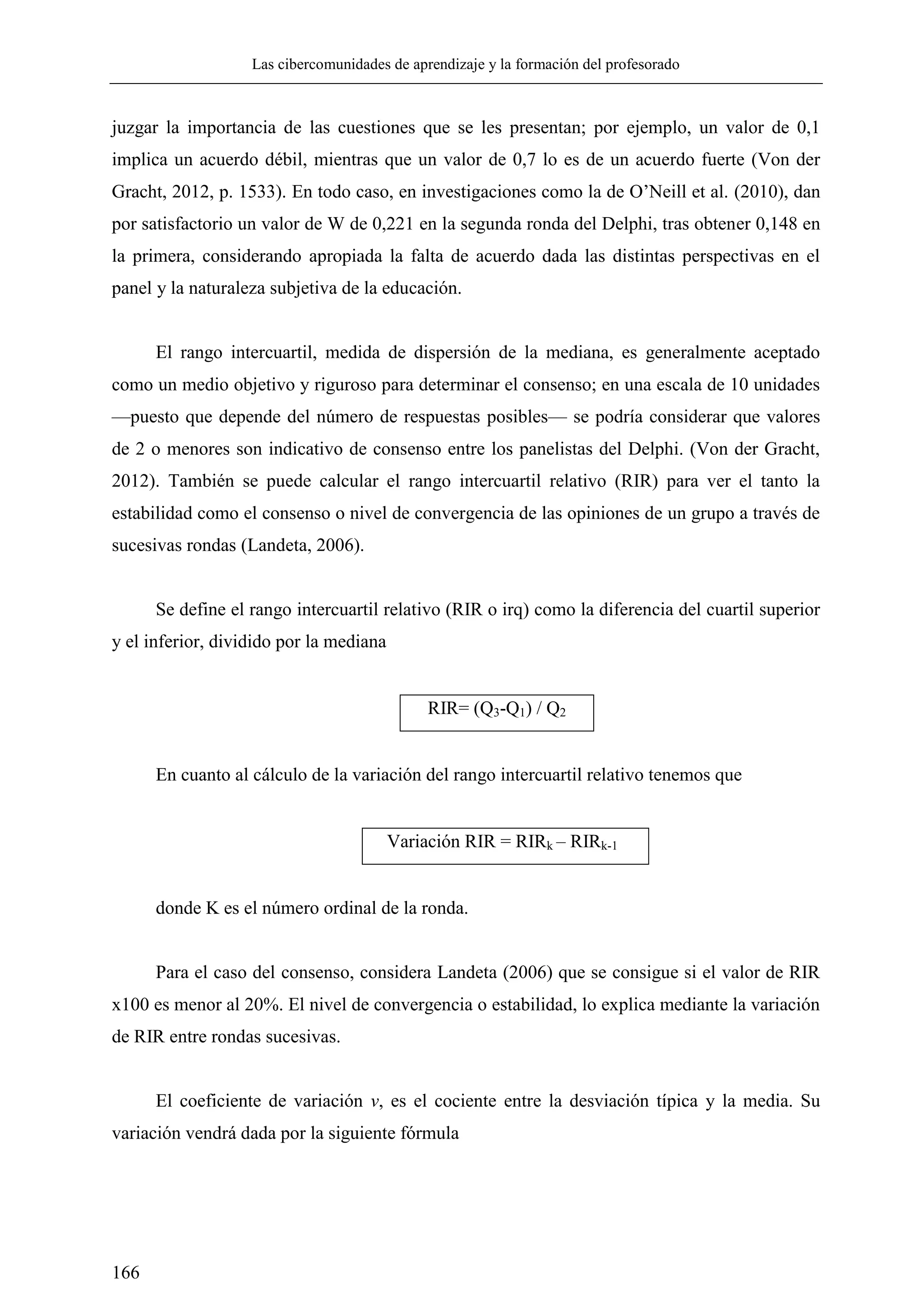 Las cibercomunidades de aprendizaje y la formación del profesorado
166
juzgar la importancia de las cuestiones que se les presentan; por ejemplo, un valor de 0,1
implica un acuerdo débil, mientras que un valor de 0,7 lo es de un acuerdo fuerte (Von der
Gracht, 2012, p. 1533). En todo caso, en investigaciones como la de O‘Neill et al. (2010), dan
por satisfactorio un valor de W de 0,221 en la segunda ronda del Delphi, tras obtener 0,148 en
la primera, considerando apropiada la falta de acuerdo dada las distintas perspectivas en el
panel y la naturaleza subjetiva de la educación.
El rango intercuartil, medida de dispersión de la mediana, es generalmente aceptado
como un medio objetivo y riguroso para determinar el consenso; en una escala de 10 unidades
—puesto que depende del número de respuestas posibles— se podría considerar que valores
de 2 o menores son indicativo de consenso entre los panelistas del Delphi. (Von der Gracht,
2012). También se puede calcular el rango intercuartil relativo (RIR) para ver el tanto la
estabilidad como el consenso o nivel de convergencia de las opiniones de un grupo a través de
sucesivas rondas (Landeta, 2006).
Se define el rango intercuartil relativo (RIR o irq) como la diferencia del cuartil superior
y el inferior, dividido por la mediana
RIR= (Q3-Q1) / Q2
En cuanto al cálculo de la variación del rango intercuartil relativo tenemos que
Variación RIR = RIRk – RIRk-1
donde K es el número ordinal de la ronda.
Para el caso del consenso, considera Landeta (2006) que se consigue si el valor de RIR
x100 es menor al 20%. El nivel de convergencia o estabilidad, lo explica mediante la variación
de RIR entre rondas sucesivas.
El coeficiente de variación v, es el cociente entre la desviación típica y la media. Su
variación vendrá dada por la siguiente fórmula
 