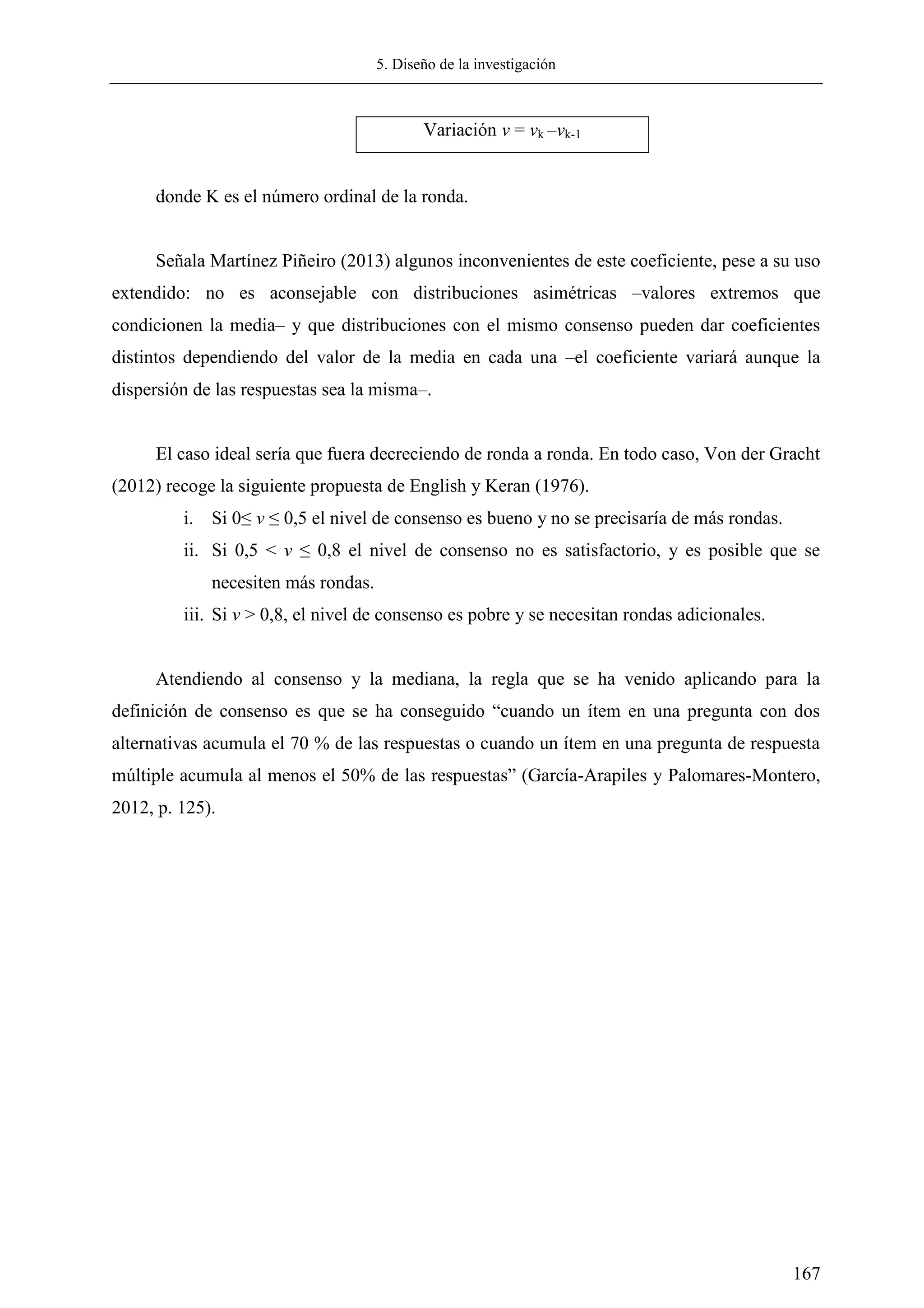 5. Diseño de la investigación
167
Variación v = vk –vk-1
donde K es el número ordinal de la ronda.
Señala Martínez Piñeiro (2013) algunos inconvenientes de este coeficiente, pese a su uso
extendido: no es aconsejable con distribuciones asimétricas –valores extremos que
condicionen la media– y que distribuciones con el mismo consenso pueden dar coeficientes
distintos dependiendo del valor de la media en cada una –el coeficiente variará aunque la
dispersión de las respuestas sea la misma–.
El caso ideal sería que fuera decreciendo de ronda a ronda. En todo caso, Von der Gracht
(2012) recoge la siguiente propuesta de English y Keran (1976).
i. Si 0≤ v ≤ 0,5 el nivel de consenso es bueno y no se precisaría de más rondas.
ii. Si 0,5 < v ≤ 0,8 el nivel de consenso no es satisfactorio, y es posible que se
necesiten más rondas.
iii. Si v > 0,8, el nivel de consenso es pobre y se necesitan rondas adicionales.
Atendiendo al consenso y la mediana, la regla que se ha venido aplicando para la
definición de consenso es que se ha conseguido ―cuando un ítem en una pregunta con dos
alternativas acumula el 70 % de las respuestas o cuando un ítem en una pregunta de respuesta
múltiple acumula al menos el 50% de las respuestas‖ (García-Arapiles y Palomares-Montero,
2012, p. 125).
 