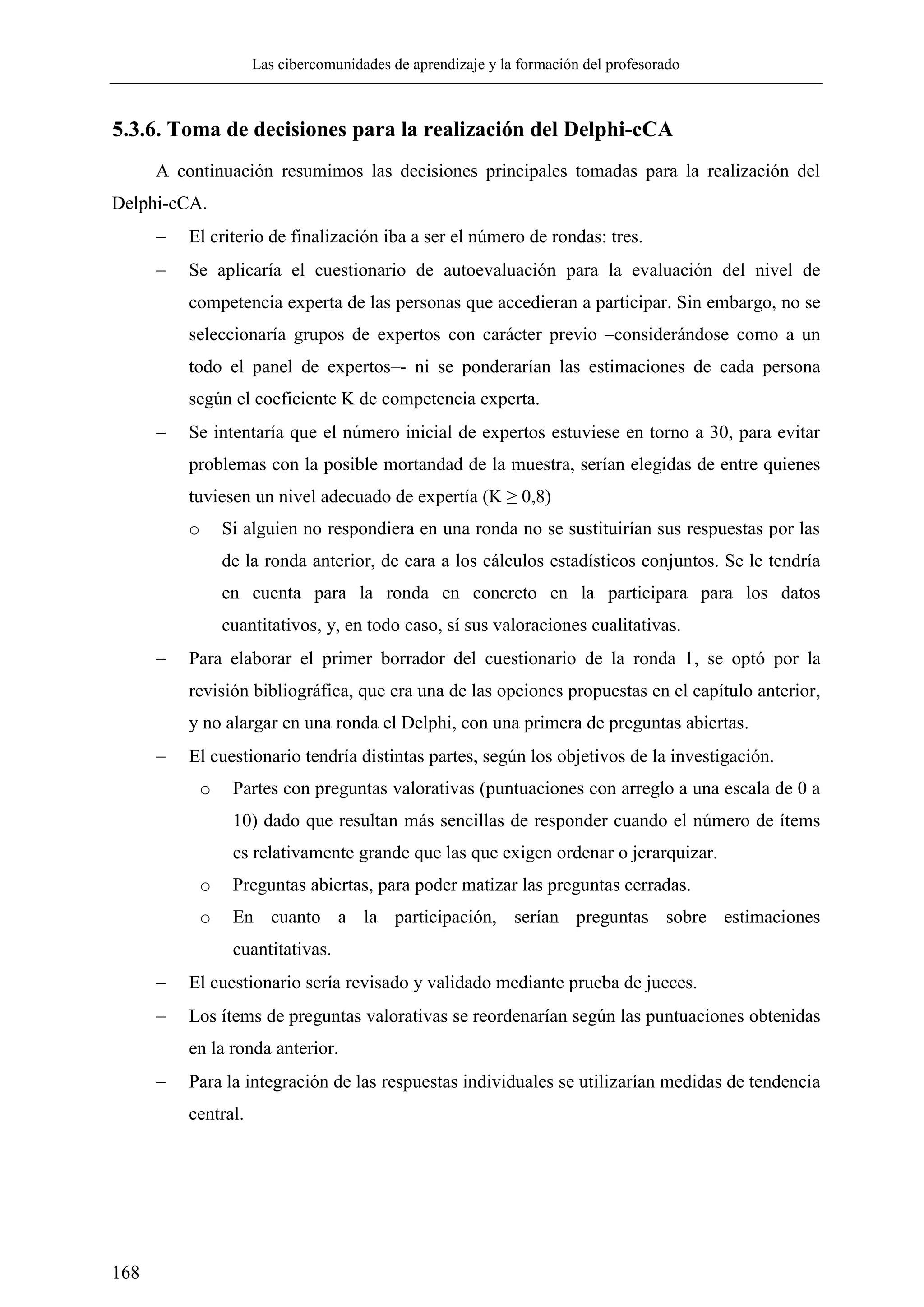 Las cibercomunidades de aprendizaje y la formación del profesorado
168
5.3.6. Toma de decisiones para la realización del Delphi-cCA
A continuación resumimos las decisiones principales tomadas para la realización del
Delphi-cCA.
 El criterio de finalización iba a ser el número de rondas: tres.
 Se aplicaría el cuestionario de autoevaluación para la evaluación del nivel de
competencia experta de las personas que accedieran a participar. Sin embargo, no se
seleccionaría grupos de expertos con carácter previo –considerándose como a un
todo el panel de expertos–- ni se ponderarían las estimaciones de cada persona
según el coeficiente K de competencia experta.
 Se intentaría que el número inicial de expertos estuviese en torno a 30, para evitar
problemas con la posible mortandad de la muestra, serían elegidas de entre quienes
tuviesen un nivel adecuado de expertía (K ≥ 0,8)
o Si alguien no respondiera en una ronda no se sustituirían sus respuestas por las
de la ronda anterior, de cara a los cálculos estadísticos conjuntos. Se le tendría
en cuenta para la ronda en concreto en la participara para los datos
cuantitativos, y, en todo caso, sí sus valoraciones cualitativas.
 Para elaborar el primer borrador del cuestionario de la ronda 1, se optó por la
revisión bibliográfica, que era una de las opciones propuestas en el capítulo anterior,
y no alargar en una ronda el Delphi, con una primera de preguntas abiertas.
 El cuestionario tendría distintas partes, según los objetivos de la investigación.
o Partes con preguntas valorativas (puntuaciones con arreglo a una escala de 0 a
10) dado que resultan más sencillas de responder cuando el número de ítems
es relativamente grande que las que exigen ordenar o jerarquizar.
o Preguntas abiertas, para poder matizar las preguntas cerradas.
o En cuanto a la participación, serían preguntas sobre estimaciones
cuantitativas.
 El cuestionario sería revisado y validado mediante prueba de jueces.
 Los ítems de preguntas valorativas se reordenarían según las puntuaciones obtenidas
en la ronda anterior.
 Para la integración de las respuestas individuales se utilizarían medidas de tendencia
central.
 
