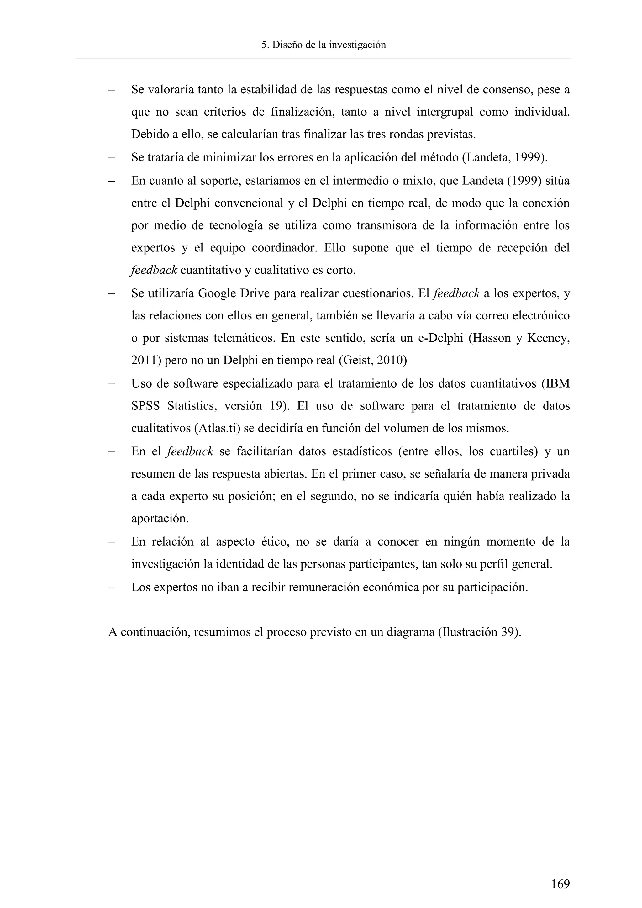 5. Diseño de la investigación
169
 Se valoraría tanto la estabilidad de las respuestas como el nivel de consenso, pese a
que no sean criterios de finalización, tanto a nivel intergrupal como individual.
Debido a ello, se calcularían tras finalizar las tres rondas previstas.
 Se trataría de minimizar los errores en la aplicación del método (Landeta, 1999).
 En cuanto al soporte, estaríamos en el intermedio o mixto, que Landeta (1999) sitúa
entre el Delphi convencional y el Delphi en tiempo real, de modo que la conexión
por medio de tecnología se utiliza como transmisora de la información entre los
expertos y el equipo coordinador. Ello supone que el tiempo de recepción del
feedback cuantitativo y cualitativo es corto.
 Se utilizaría Google Drive para realizar cuestionarios. El feedback a los expertos, y
las relaciones con ellos en general, también se llevaría a cabo vía correo electrónico
o por sistemas telemáticos. En este sentido, sería un e-Delphi (Hasson y Keeney,
2011) pero no un Delphi en tiempo real (Geist, 2010)
 Uso de software especializado para el tratamiento de los datos cuantitativos (IBM
SPSS Statistics, versión 19). El uso de software para el tratamiento de datos
cualitativos (Atlas.ti) se decidiría en función del volumen de los mismos.
 En el feedback se facilitarían datos estadísticos (entre ellos, los cuartiles) y un
resumen de las respuesta abiertas. En el primer caso, se señalaría de manera privada
a cada experto su posición; en el segundo, no se indicaría quién había realizado la
aportación.
 En relación al aspecto ético, no se daría a conocer en ningún momento de la
investigación la identidad de las personas participantes, tan solo su perfil general.
 Los expertos no iban a recibir remuneración económica por su participación.
A continuación, resumimos el proceso previsto en un diagrama (Ilustración 39).
 