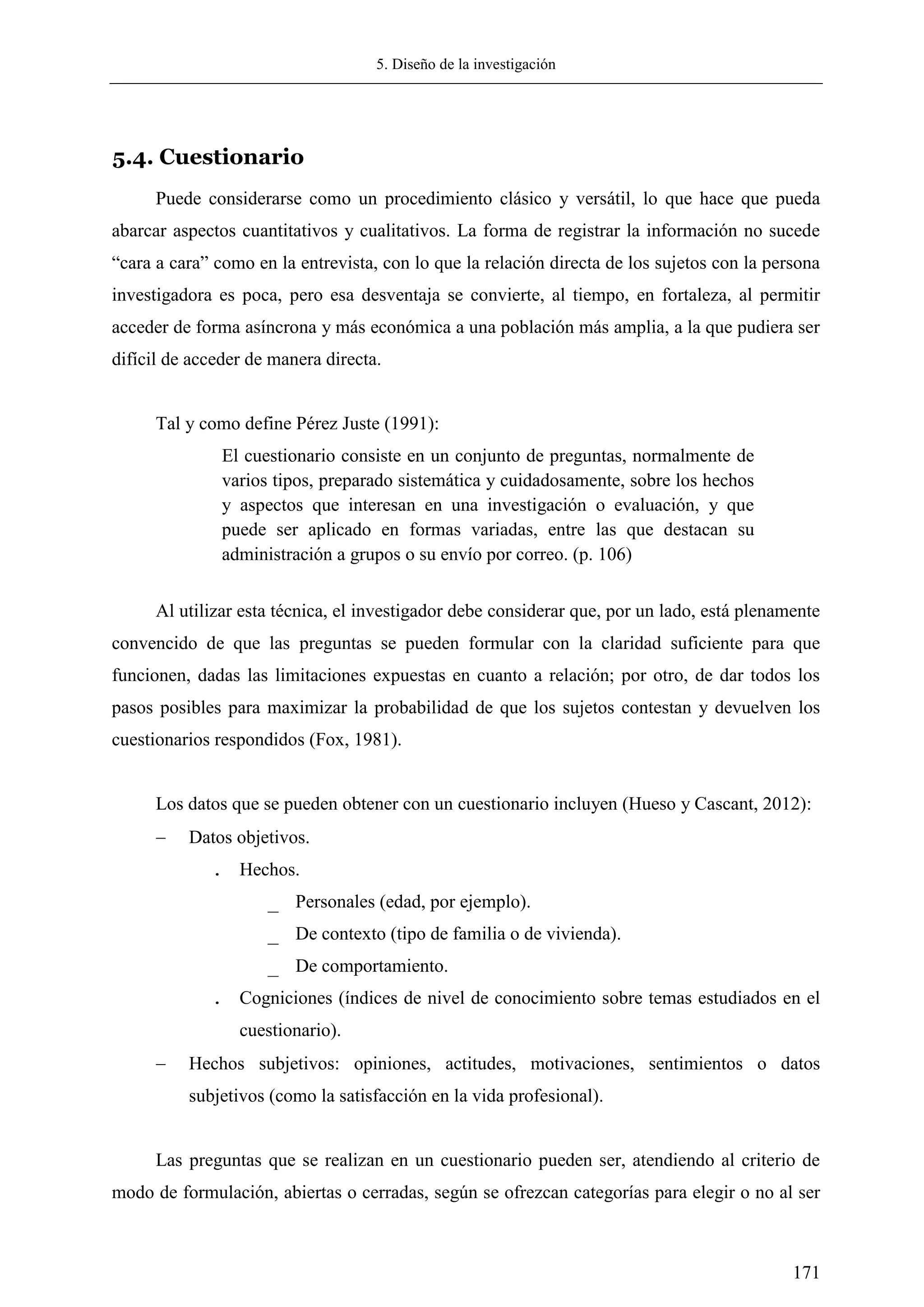 5. Diseño de la investigación
171
5.4. Cuestionario
Puede considerarse como un procedimiento clásico y versátil, lo que hace que pueda
abarcar aspectos cuantitativos y cualitativos. La forma de registrar la información no sucede
―cara a cara‖ como en la entrevista, con lo que la relación directa de los sujetos con la persona
investigadora es poca, pero esa desventaja se convierte, al tiempo, en fortaleza, al permitir
acceder de forma asíncrona y más económica a una población más amplia, a la que pudiera ser
difícil de acceder de manera directa.
Tal y como define Pérez Juste (1991):
El cuestionario consiste en un conjunto de preguntas, normalmente de
varios tipos, preparado sistemática y cuidadosamente, sobre los hechos
y aspectos que interesan en una investigación o evaluación, y que
puede ser aplicado en formas variadas, entre las que destacan su
administración a grupos o su envío por correo. (p. 106)
Al utilizar esta técnica, el investigador debe considerar que, por un lado, está plenamente
convencido de que las preguntas se pueden formular con la claridad suficiente para que
funcionen, dadas las limitaciones expuestas en cuanto a relación; por otro, de dar todos los
pasos posibles para maximizar la probabilidad de que los sujetos contestan y devuelven los
cuestionarios respondidos (Fox, 1981).
Los datos que se pueden obtener con un cuestionario incluyen (Hueso y Cascant, 2012):
 Datos objetivos.
. Hechos.
_ Personales (edad, por ejemplo).
_ De contexto (tipo de familia o de vivienda).
_ De comportamiento.
. Cogniciones (índices de nivel de conocimiento sobre temas estudiados en el
cuestionario).
 Hechos subjetivos: opiniones, actitudes, motivaciones, sentimientos o datos
subjetivos (como la satisfacción en la vida profesional).
Las preguntas que se realizan en un cuestionario pueden ser, atendiendo al criterio de
modo de formulación, abiertas o cerradas, según se ofrezcan categorías para elegir o no al ser
 