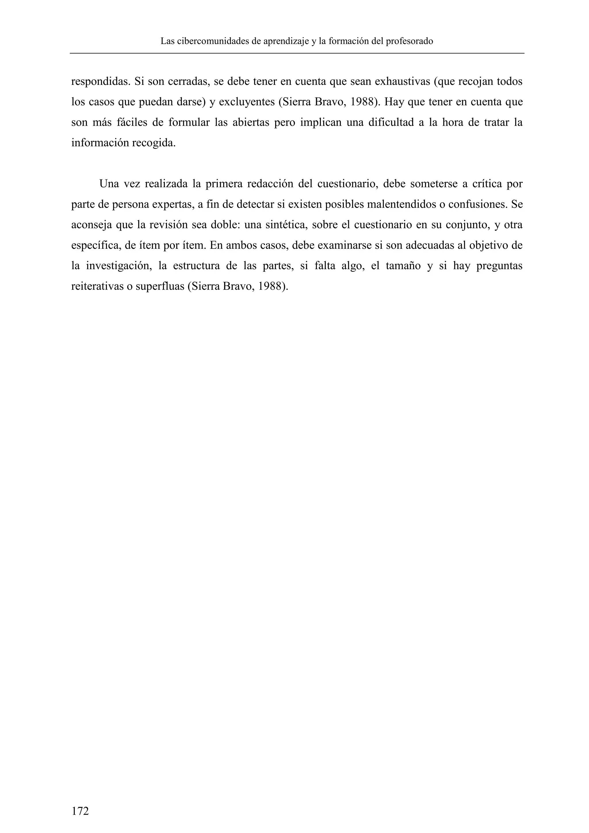 Las cibercomunidades de aprendizaje y la formación del profesorado
172
respondidas. Si son cerradas, se debe tener en cuenta que sean exhaustivas (que recojan todos
los casos que puedan darse) y excluyentes (Sierra Bravo, 1988). Hay que tener en cuenta que
son más fáciles de formular las abiertas pero implican una dificultad a la hora de tratar la
información recogida.
Una vez realizada la primera redacción del cuestionario, debe someterse a crítica por
parte de persona expertas, a fin de detectar si existen posibles malentendidos o confusiones. Se
aconseja que la revisión sea doble: una sintética, sobre el cuestionario en su conjunto, y otra
específica, de ítem por ítem. En ambos casos, debe examinarse si son adecuadas al objetivo de
la investigación, la estructura de las partes, si falta algo, el tamaño y si hay preguntas
reiterativas o superfluas (Sierra Bravo, 1988).
 