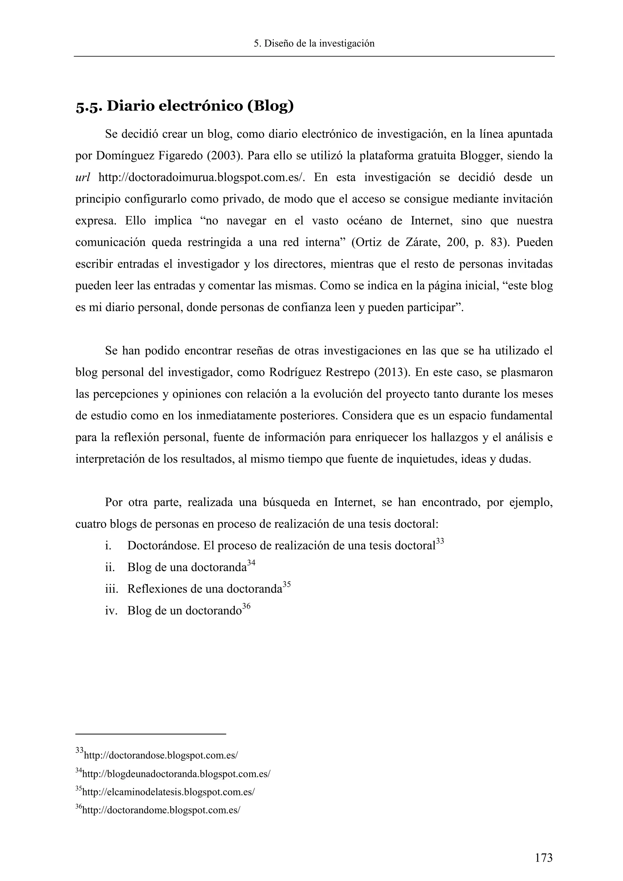 5. Diseño de la investigación
173
5.5. Diario electrónico (Blog)
Se decidió crear un blog, como diario electrónico de investigación, en la línea apuntada
por Domínguez Figaredo (2003). Para ello se utilizó la plataforma gratuita Blogger, siendo la
url http://doctoradoimurua.blogspot.com.es/. En esta investigación se decidió desde un
principio configurarlo como privado, de modo que el acceso se consigue mediante invitación
expresa. Ello implica ―no navegar en el vasto océano de Internet, sino que nuestra
comunicación queda restringida a una red interna‖ (Ortiz de Zárate, 200, p. 83). Pueden
escribir entradas el investigador y los directores, mientras que el resto de personas invitadas
pueden leer las entradas y comentar las mismas. Como se indica en la página inicial, ―este blog
es mi diario personal, donde personas de confianza leen y pueden participar‖.
Se han podido encontrar reseñas de otras investigaciones en las que se ha utilizado el
blog personal del investigador, como Rodríguez Restrepo (2013). En este caso, se plasmaron
las percepciones y opiniones con relación a la evolución del proyecto tanto durante los meses
de estudio como en los inmediatamente posteriores. Considera que es un espacio fundamental
para la reflexión personal, fuente de información para enriquecer los hallazgos y el análisis e
interpretación de los resultados, al mismo tiempo que fuente de inquietudes, ideas y dudas.
Por otra parte, realizada una búsqueda en Internet, se han encontrado, por ejemplo,
cuatro blogs de personas en proceso de realización de una tesis doctoral:
i. Doctorándose. El proceso de realización de una tesis doctoral33
ii. Blog de una doctoranda34
iii. Reflexiones de una doctoranda35
iv. Blog de un doctorando36
33
http://doctorandose.blogspot.com.es/
34
http://blogdeunadoctoranda.blogspot.com.es/
35
http://elcaminodelatesis.blogspot.com.es/
36
http://doctorandome.blogspot.com.es/
 
