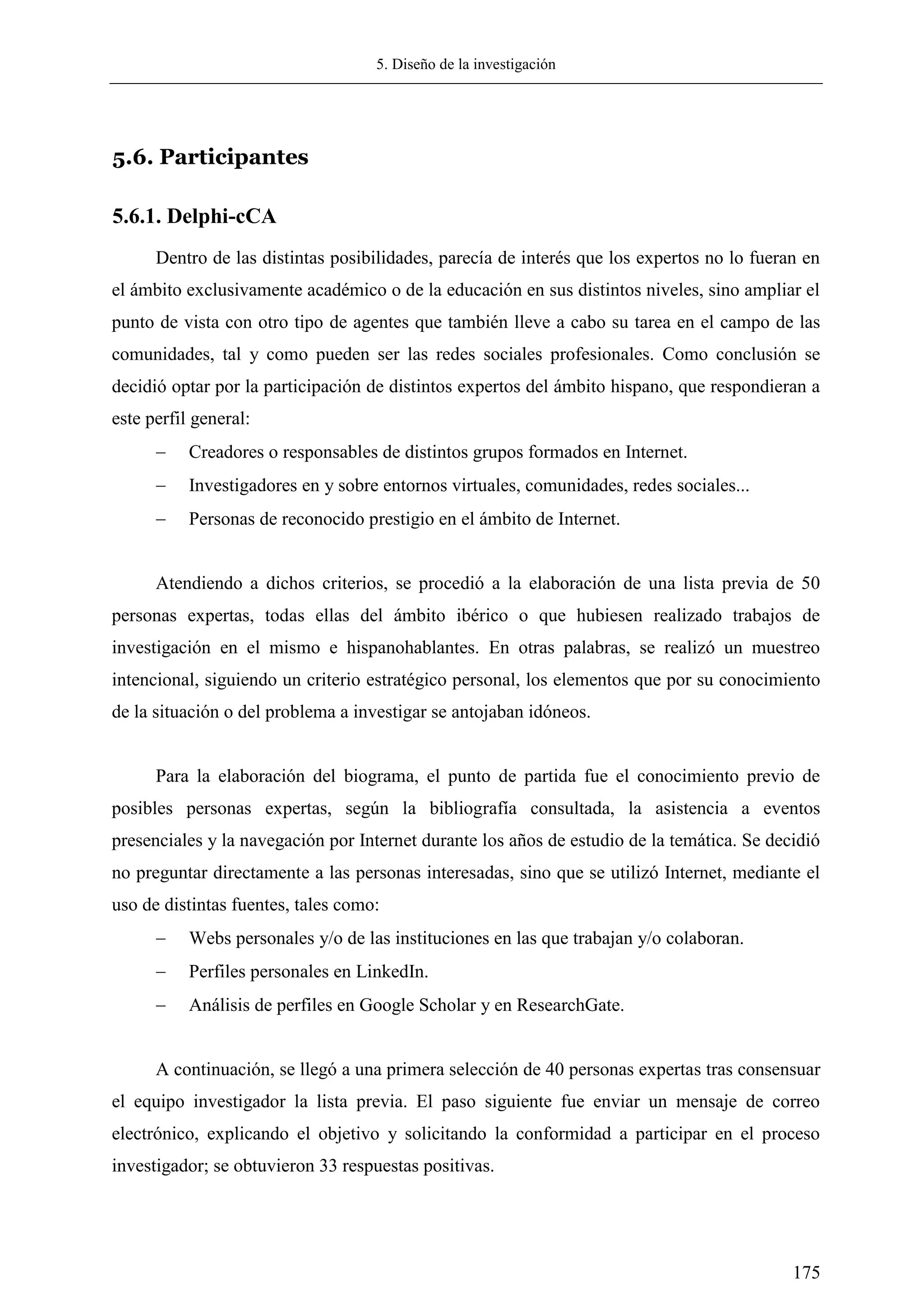 5. Diseño de la investigación
175
5.6. Participantes
5.6.1. Delphi-cCA
Dentro de las distintas posibilidades, parecía de interés que los expertos no lo fueran en
el ámbito exclusivamente académico o de la educación en sus distintos niveles, sino ampliar el
punto de vista con otro tipo de agentes que también lleve a cabo su tarea en el campo de las
comunidades, tal y como pueden ser las redes sociales profesionales. Como conclusión se
decidió optar por la participación de distintos expertos del ámbito hispano, que respondieran a
este perfil general:
 Creadores o responsables de distintos grupos formados en Internet.
 Investigadores en y sobre entornos virtuales, comunidades, redes sociales...
 Personas de reconocido prestigio en el ámbito de Internet.
Atendiendo a dichos criterios, se procedió a la elaboración de una lista previa de 50
personas expertas, todas ellas del ámbito ibérico o que hubiesen realizado trabajos de
investigación en el mismo e hispanohablantes. En otras palabras, se realizó un muestreo
intencional, siguiendo un criterio estratégico personal, los elementos que por su conocimiento
de la situación o del problema a investigar se antojaban idóneos.
Para la elaboración del biograma, el punto de partida fue el conocimiento previo de
posibles personas expertas, según la bibliografía consultada, la asistencia a eventos
presenciales y la navegación por Internet durante los años de estudio de la temática. Se decidió
no preguntar directamente a las personas interesadas, sino que se utilizó Internet, mediante el
uso de distintas fuentes, tales como:
 Webs personales y/o de las instituciones en las que trabajan y/o colaboran.
 Perfiles personales en LinkedIn.
 Análisis de perfiles en Google Scholar y en ResearchGate.
A continuación, se llegó a una primera selección de 40 personas expertas tras consensuar
el equipo investigador la lista previa. El paso siguiente fue enviar un mensaje de correo
electrónico, explicando el objetivo y solicitando la conformidad a participar en el proceso
investigador; se obtuvieron 33 respuestas positivas.
 
