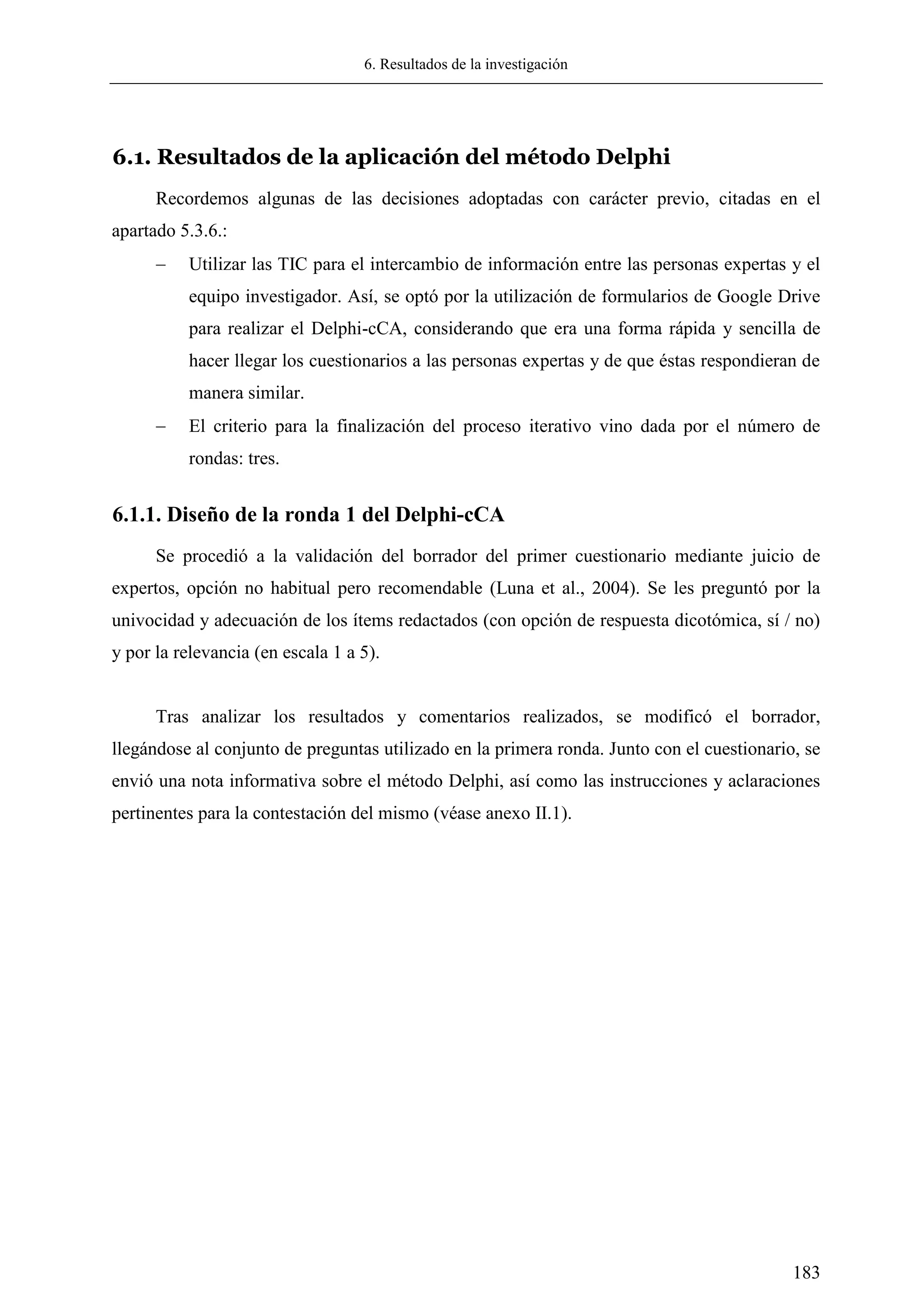6. Resultados de la investigación
183
6.1. Resultados de la aplicación del método Delphi
Recordemos algunas de las decisiones adoptadas con carácter previo, citadas en el
apartado 5.3.6.:
 Utilizar las TIC para el intercambio de información entre las personas expertas y el
equipo investigador. Así, se optó por la utilización de formularios de Google Drive
para realizar el Delphi-cCA, considerando que era una forma rápida y sencilla de
hacer llegar los cuestionarios a las personas expertas y de que éstas respondieran de
manera similar.
 El criterio para la finalización del proceso iterativo vino dada por el número de
rondas: tres.
6.1.1. Diseño de la ronda 1 del Delphi-cCA
Se procedió a la validación del borrador del primer cuestionario mediante juicio de
expertos, opción no habitual pero recomendable (Luna et al., 2004). Se les preguntó por la
univocidad y adecuación de los ítems redactados (con opción de respuesta dicotómica, sí / no)
y por la relevancia (en escala 1 a 5).
Tras analizar los resultados y comentarios realizados, se modificó el borrador,
llegándose al conjunto de preguntas utilizado en la primera ronda. Junto con el cuestionario, se
envió una nota informativa sobre el método Delphi, así como las instrucciones y aclaraciones
pertinentes para la contestación del mismo (véase anexo II.1).
 