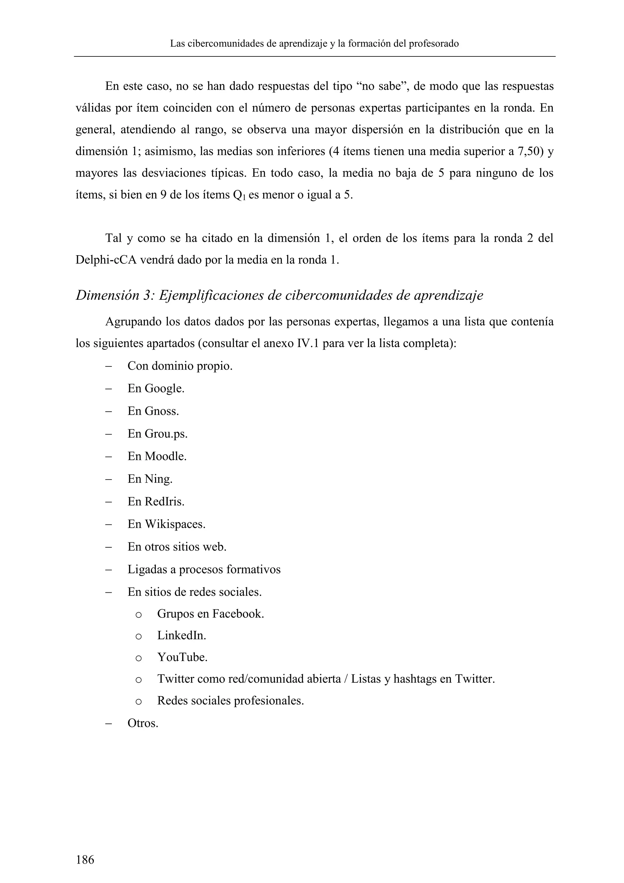 Las cibercomunidades de aprendizaje y la formación del profesorado
186
En este caso, no se han dado respuestas del tipo ―no sabe‖, de modo que las respuestas
válidas por ítem coinciden con el número de personas expertas participantes en la ronda. En
general, atendiendo al rango, se observa una mayor dispersión en la distribución que en la
dimensión 1; asimismo, las medias son inferiores (4 ítems tienen una media superior a 7,50) y
mayores las desviaciones típicas. En todo caso, la media no baja de 5 para ninguno de los
ítems, si bien en 9 de los ítems Q1 es menor o igual a 5.
Tal y como se ha citado en la dimensión 1, el orden de los ítems para la ronda 2 del
Delphi-cCA vendrá dado por la media en la ronda 1.
Dimensión 3: Ejemplificaciones de cibercomunidades de aprendizaje
Agrupando los datos dados por las personas expertas, llegamos a una lista que contenía
los siguientes apartados (consultar el anexo IV.1 para ver la lista completa):
 Con dominio propio.
 En Google.
 En Gnoss.
 En Grou.ps.
 En Moodle.
 En Ning.
 En RedIris.
 En Wikispaces.
 En otros sitios web.
 Ligadas a procesos formativos
 En sitios de redes sociales.
o Grupos en Facebook.
o LinkedIn.
o YouTube.
o Twitter como red/comunidad abierta / Listas y hashtags en Twitter.
o Redes sociales profesionales.
 Otros.
 