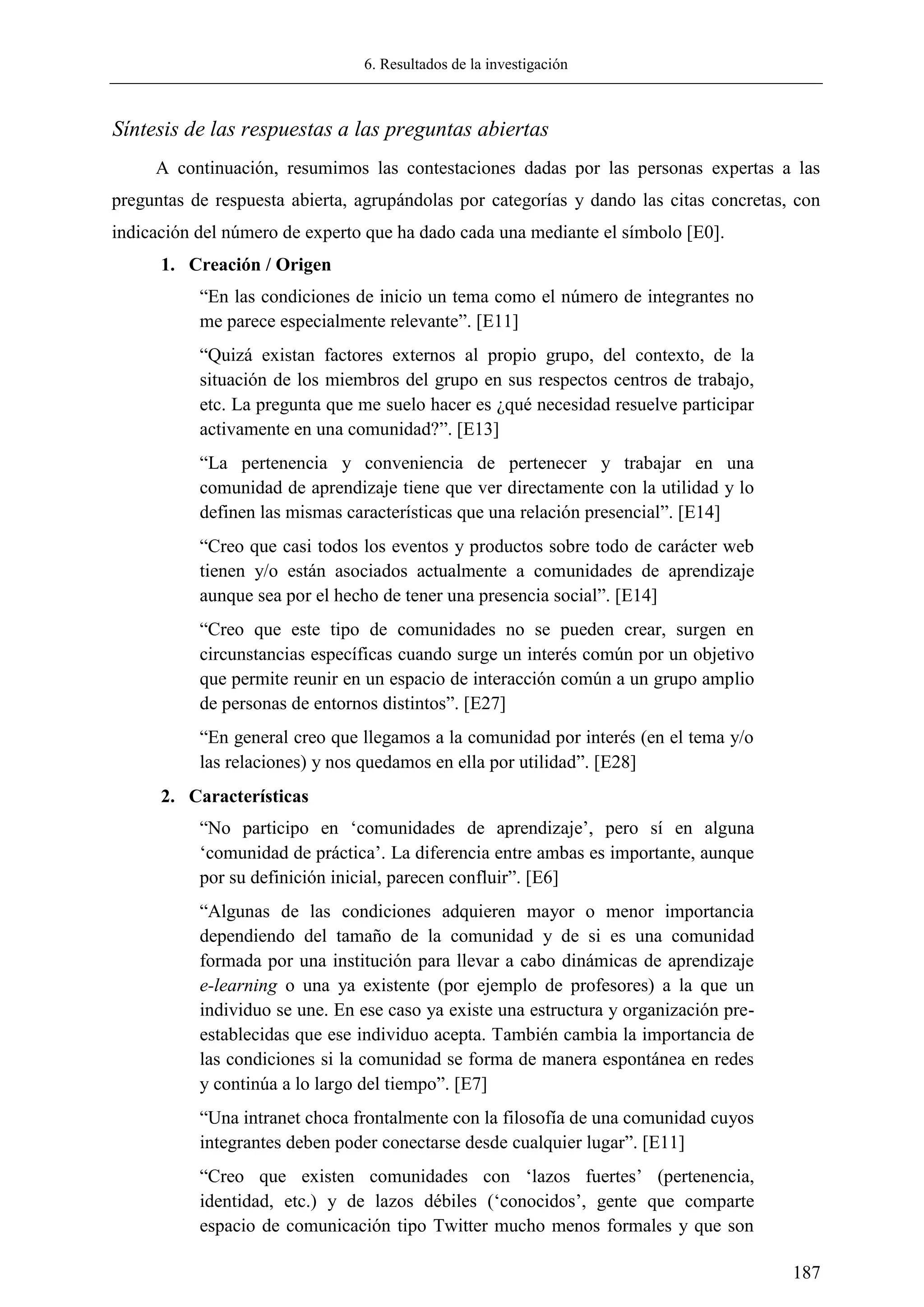 6. Resultados de la investigación
187
Síntesis de las respuestas a las preguntas abiertas
A continuación, resumimos las contestaciones dadas por las personas expertas a las
preguntas de respuesta abierta, agrupándolas por categorías y dando las citas concretas, con
indicación del número de experto que ha dado cada una mediante el símbolo [E0].
1. Creación / Origen
―En las condiciones de inicio un tema como el número de integrantes no
me parece especialmente relevante‖. [E11]
―Quizá existan factores externos al propio grupo, del contexto, de la
situación de los miembros del grupo en sus respectos centros de trabajo,
etc. La pregunta que me suelo hacer es ¿qué necesidad resuelve participar
activamente en una comunidad?‖. [E13]
―La pertenencia y conveniencia de pertenecer y trabajar en una
comunidad de aprendizaje tiene que ver directamente con la utilidad y lo
definen las mismas características que una relación presencial‖. [E14]
―Creo que casi todos los eventos y productos sobre todo de carácter web
tienen y/o están asociados actualmente a comunidades de aprendizaje
aunque sea por el hecho de tener una presencia social‖. [E14]
―Creo que este tipo de comunidades no se pueden crear, surgen en
circunstancias específicas cuando surge un interés común por un objetivo
que permite reunir en un espacio de interacción común a un grupo amplio
de personas de entornos distintos‖. [E27]
―En general creo que llegamos a la comunidad por interés (en el tema y/o
las relaciones) y nos quedamos en ella por utilidad‖. [E28]
2. Características
―No participo en ‗comunidades de aprendizaje‘, pero sí en alguna
‗comunidad de práctica‘. La diferencia entre ambas es importante, aunque
por su definición inicial, parecen confluir‖. [E6]
―Algunas de las condiciones adquieren mayor o menor importancia
dependiendo del tamaño de la comunidad y de si es una comunidad
formada por una institución para llevar a cabo dinámicas de aprendizaje
e-learning o una ya existente (por ejemplo de profesores) a la que un
individuo se une. En ese caso ya existe una estructura y organización pre-
establecidas que ese individuo acepta. También cambia la importancia de
las condiciones si la comunidad se forma de manera espontánea en redes
y continúa a lo largo del tiempo‖. [E7]
―Una intranet choca frontalmente con la filosofía de una comunidad cuyos
integrantes deben poder conectarse desde cualquier lugar‖. [E11]
―Creo que existen comunidades con ‗lazos fuertes‘ (pertenencia,
identidad, etc.) y de lazos débiles (‗conocidos‘, gente que comparte
espacio de comunicación tipo Twitter mucho menos formales y que son
 