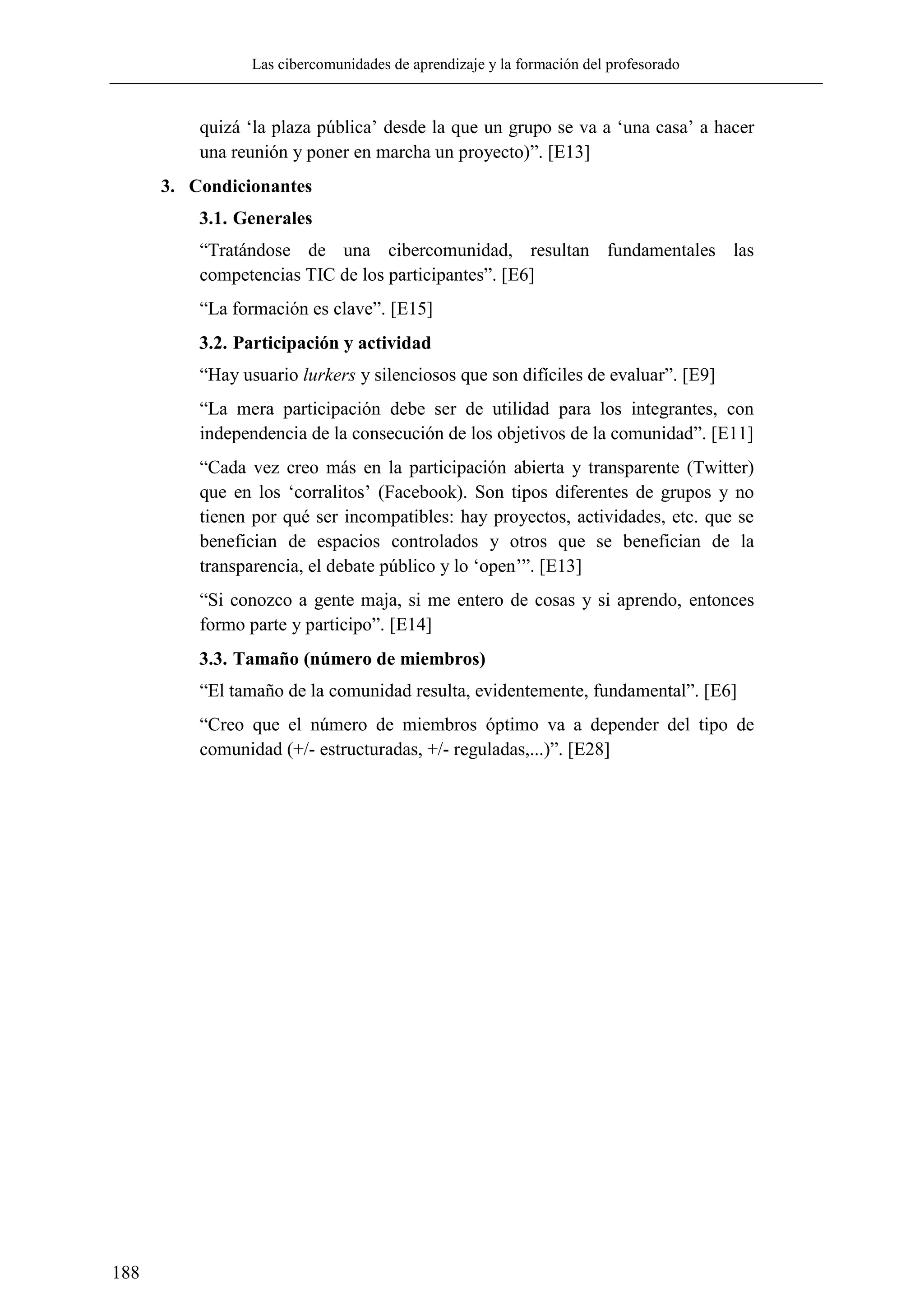 Las cibercomunidades de aprendizaje y la formación del profesorado
188
quizá ‗la plaza pública‘ desde la que un grupo se va a ‗una casa‘ a hacer
una reunión y poner en marcha un proyecto)‖. [E13]
3. Condicionantes
3.1. Generales
―Tratándose de una cibercomunidad, resultan fundamentales las
competencias TIC de los participantes‖. [E6]
―La formación es clave‖. [E15]
3.2. Participación y actividad
―Hay usuario lurkers y silenciosos que son difíciles de evaluar‖. [E9]
―La mera participación debe ser de utilidad para los integrantes, con
independencia de la consecución de los objetivos de la comunidad‖. [E11]
―Cada vez creo más en la participación abierta y transparente (Twitter)
que en los ‗corralitos‘ (Facebook). Son tipos diferentes de grupos y no
tienen por qué ser incompatibles: hay proyectos, actividades, etc. que se
benefician de espacios controlados y otros que se benefician de la
transparencia, el debate público y lo ‗open‘‖. [E13]
―Si conozco a gente maja, si me entero de cosas y si aprendo, entonces
formo parte y participo‖. [E14]
3.3. Tamaño (número de miembros)
―El tamaño de la comunidad resulta, evidentemente, fundamental‖. [E6]
―Creo que el número de miembros óptimo va a depender del tipo de
comunidad (+/- estructuradas, +/- reguladas,...)‖. [E28]
 