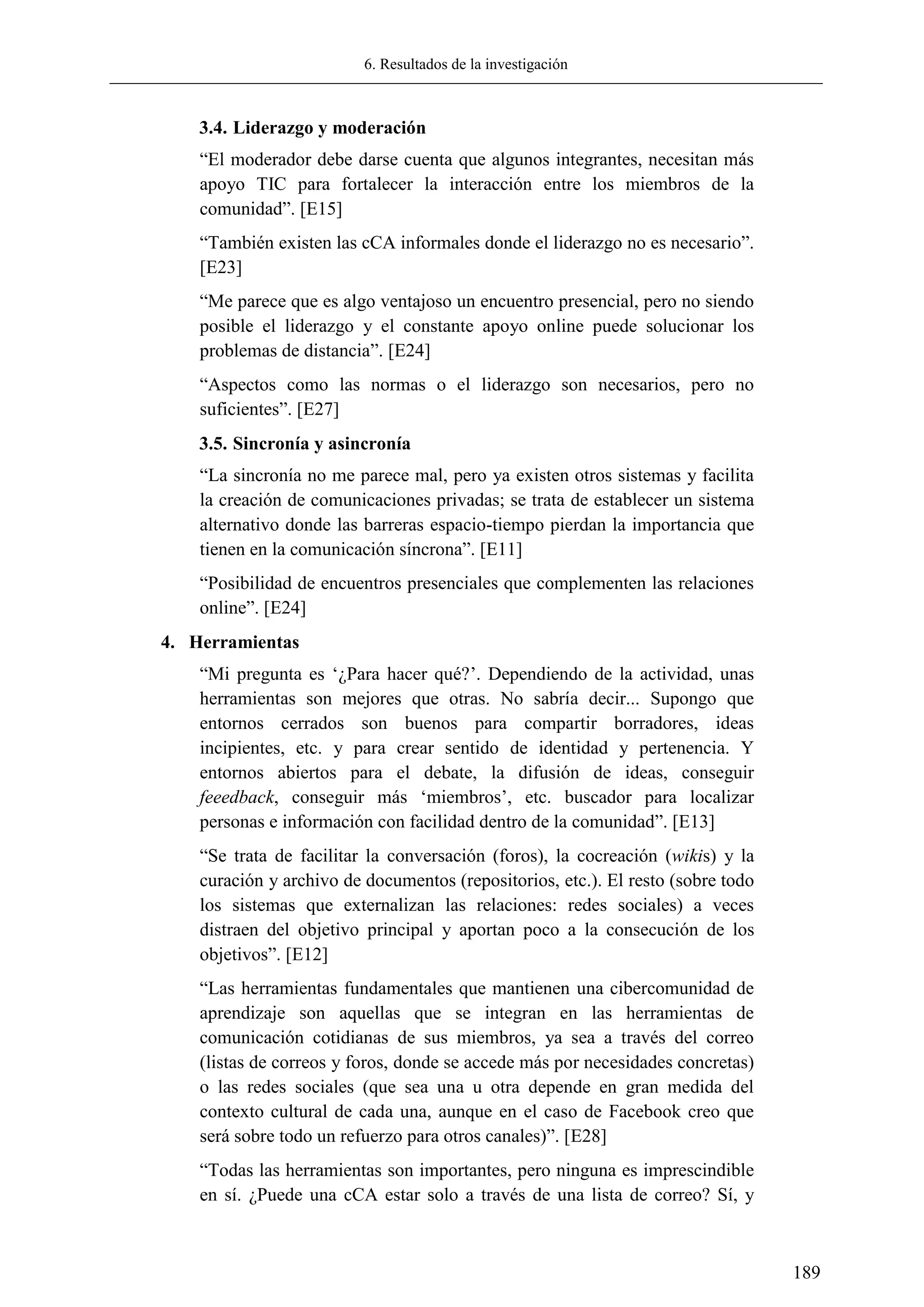 6. Resultados de la investigación
189
3.4. Liderazgo y moderación
―El moderador debe darse cuenta que algunos integrantes, necesitan más
apoyo TIC para fortalecer la interacción entre los miembros de la
comunidad‖. [E15]
―También existen las cCA informales donde el liderazgo no es necesario‖.
[E23]
―Me parece que es algo ventajoso un encuentro presencial, pero no siendo
posible el liderazgo y el constante apoyo online puede solucionar los
problemas de distancia‖. [E24]
―Aspectos como las normas o el liderazgo son necesarios, pero no
suficientes‖. [E27]
3.5. Sincronía y asincronía
―La sincronía no me parece mal, pero ya existen otros sistemas y facilita
la creación de comunicaciones privadas; se trata de establecer un sistema
alternativo donde las barreras espacio-tiempo pierdan la importancia que
tienen en la comunicación síncrona‖. [E11]
―Posibilidad de encuentros presenciales que complementen las relaciones
online‖. [E24]
4. Herramientas
―Mi pregunta es ‗¿Para hacer qué?‘. Dependiendo de la actividad, unas
herramientas son mejores que otras. No sabría decir... Supongo que
entornos cerrados son buenos para compartir borradores, ideas
incipientes, etc. y para crear sentido de identidad y pertenencia. Y
entornos abiertos para el debate, la difusión de ideas, conseguir
feeedback, conseguir más ‗miembros‘, etc. buscador para localizar
personas e información con facilidad dentro de la comunidad‖. [E13]
―Se trata de facilitar la conversación (foros), la cocreación (wikis) y la
curación y archivo de documentos (repositorios, etc.). El resto (sobre todo
los sistemas que externalizan las relaciones: redes sociales) a veces
distraen del objetivo principal y aportan poco a la consecución de los
objetivos‖. [E12]
―Las herramientas fundamentales que mantienen una cibercomunidad de
aprendizaje son aquellas que se integran en las herramientas de
comunicación cotidianas de sus miembros, ya sea a través del correo
(listas de correos y foros, donde se accede más por necesidades concretas)
o las redes sociales (que sea una u otra depende en gran medida del
contexto cultural de cada una, aunque en el caso de Facebook creo que
será sobre todo un refuerzo para otros canales)‖. [E28]
―Todas las herramientas son importantes, pero ninguna es imprescindible
en sí. ¿Puede una cCA estar solo a través de una lista de correo? Sí, y
 