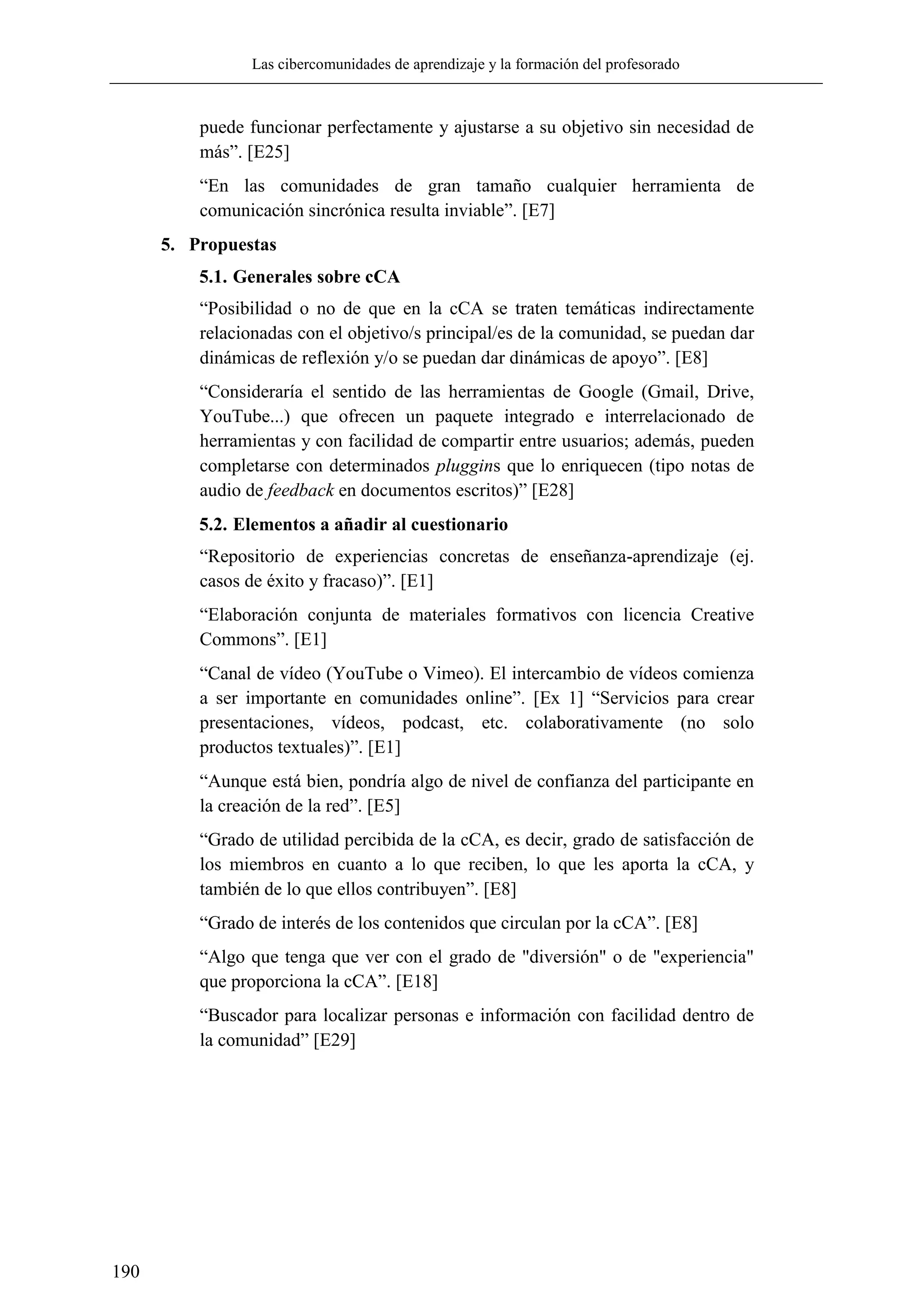 Las cibercomunidades de aprendizaje y la formación del profesorado
190
puede funcionar perfectamente y ajustarse a su objetivo sin necesidad de
más‖. [E25]
―En las comunidades de gran tamaño cualquier herramienta de
comunicación sincrónica resulta inviable‖. [E7]
5. Propuestas
5.1. Generales sobre cCA
―Posibilidad o no de que en la cCA se traten temáticas indirectamente
relacionadas con el objetivo/s principal/es de la comunidad, se puedan dar
dinámicas de reflexión y/o se puedan dar dinámicas de apoyo‖. [E8]
―Consideraría el sentido de las herramientas de Google (Gmail, Drive,
YouTube...) que ofrecen un paquete integrado e interrelacionado de
herramientas y con facilidad de compartir entre usuarios; además, pueden
completarse con determinados pluggins que lo enriquecen (tipo notas de
audio de feedback en documentos escritos)‖ [E28]
5.2. Elementos a añadir al cuestionario
―Repositorio de experiencias concretas de enseñanza-aprendizaje (ej.
casos de éxito y fracaso)‖. [E1]
―Elaboración conjunta de materiales formativos con licencia Creative
Commons‖. [E1]
―Canal de vídeo (YouTube o Vimeo). El intercambio de vídeos comienza
a ser importante en comunidades online‖. [Ex 1] ―Servicios para crear
presentaciones, vídeos, podcast, etc. colaborativamente (no solo
productos textuales)‖. [E1]
―Aunque está bien, pondría algo de nivel de confianza del participante en
la creación de la red‖. [E5]
―Grado de utilidad percibida de la cCA, es decir, grado de satisfacción de
los miembros en cuanto a lo que reciben, lo que les aporta la cCA, y
también de lo que ellos contribuyen‖. [E8]
―Grado de interés de los contenidos que circulan por la cCA‖. [E8]
―Algo que tenga que ver con el grado de "diversión" o de "experiencia"
que proporciona la cCA‖. [E18]
―Buscador para localizar personas e información con facilidad dentro de
la comunidad‖ [E29]
 