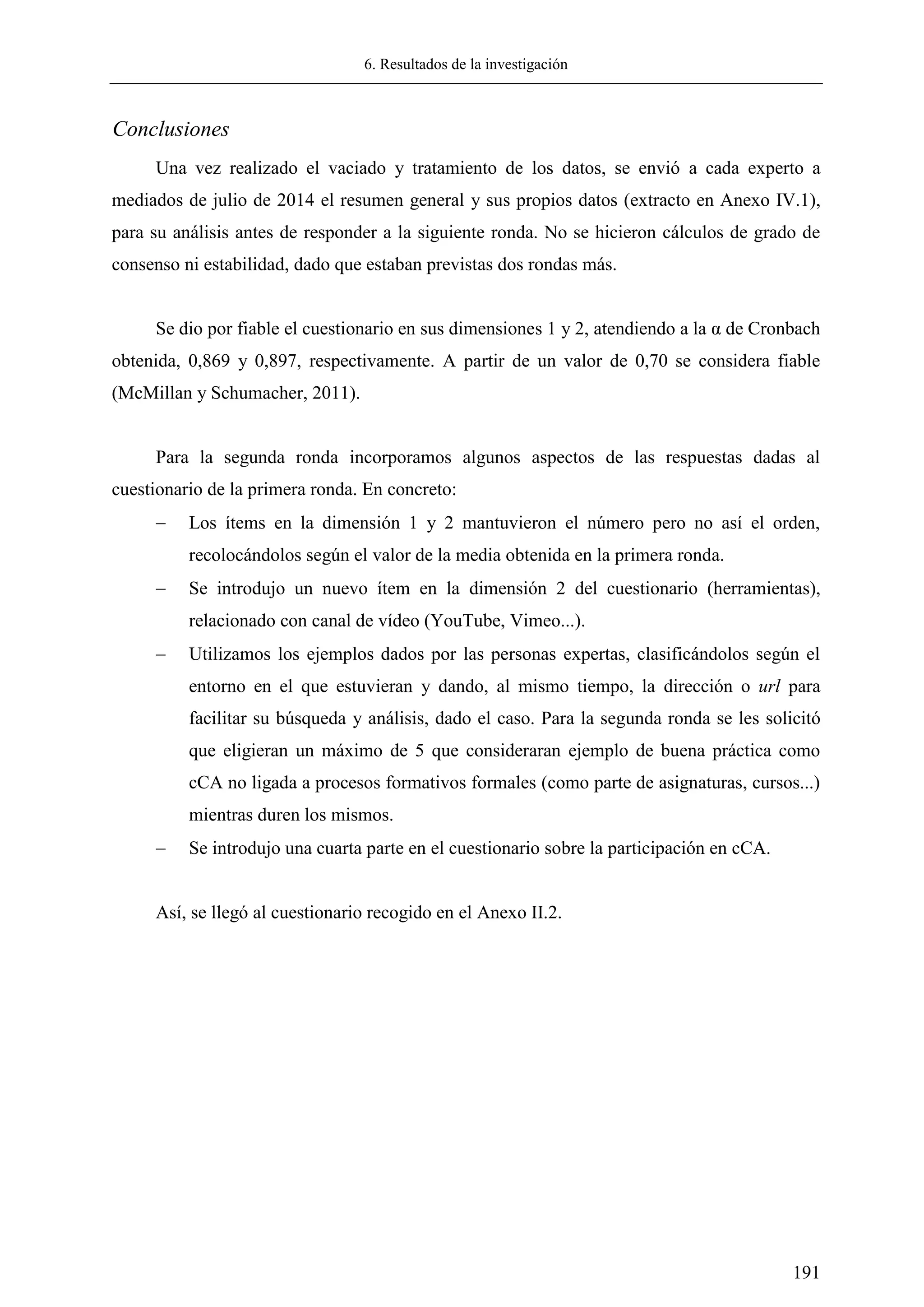 6. Resultados de la investigación
191
Conclusiones
Una vez realizado el vaciado y tratamiento de los datos, se envió a cada experto a
mediados de julio de 2014 el resumen general y sus propios datos (extracto en Anexo IV.1),
para su análisis antes de responder a la siguiente ronda. No se hicieron cálculos de grado de
consenso ni estabilidad, dado que estaban previstas dos rondas más.
Se dio por fiable el cuestionario en sus dimensiones 1 y 2, atendiendo a la α de Cronbach
obtenida, 0,869 y 0,897, respectivamente. A partir de un valor de 0,70 se considera fiable
(McMillan y Schumacher, 2011).
Para la segunda ronda incorporamos algunos aspectos de las respuestas dadas al
cuestionario de la primera ronda. En concreto:
 Los ítems en la dimensión 1 y 2 mantuvieron el número pero no así el orden,
recolocándolos según el valor de la media obtenida en la primera ronda.
 Se introdujo un nuevo ítem en la dimensión 2 del cuestionario (herramientas),
relacionado con canal de vídeo (YouTube, Vimeo...).
 Utilizamos los ejemplos dados por las personas expertas, clasificándolos según el
entorno en el que estuvieran y dando, al mismo tiempo, la dirección o url para
facilitar su búsqueda y análisis, dado el caso. Para la segunda ronda se les solicitó
que eligieran un máximo de 5 que consideraran ejemplo de buena práctica como
cCA no ligada a procesos formativos formales (como parte de asignaturas, cursos...)
mientras duren los mismos.
 Se introdujo una cuarta parte en el cuestionario sobre la participación en cCA.
Así, se llegó al cuestionario recogido en el Anexo II.2.
 