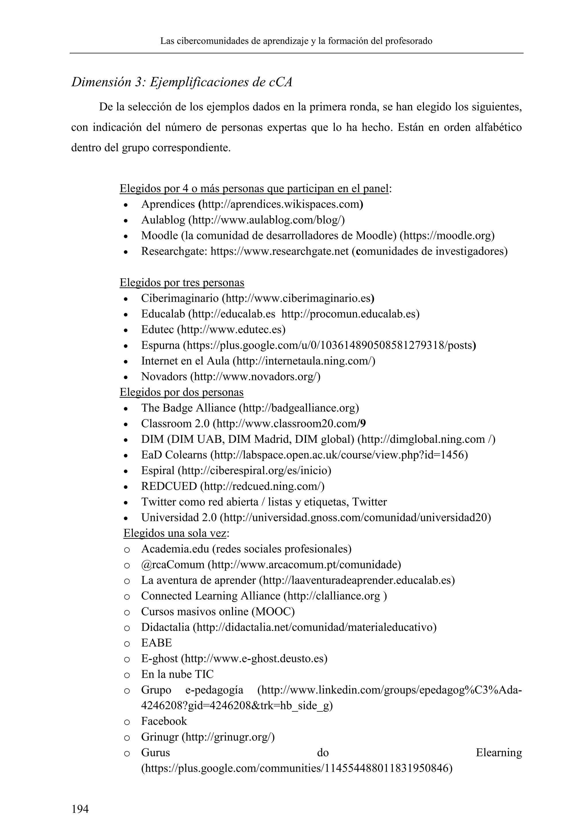 Las cibercomunidades de aprendizaje y la formación del profesorado
194
Dimensión 3: Ejemplificaciones de cCA
De la selección de los ejemplos dados en la primera ronda, se han elegido los siguientes,
con indicación del número de personas expertas que lo ha hecho. Están en orden alfabético
dentro del grupo correspondiente.
Elegidos por 4 o más personas que participan en el panel:
 Aprendices (http://aprendices.wikispaces.com)
 Aulablog (http://www.aulablog.com/blog/)
 Moodle (la comunidad de desarrolladores de Moodle) (https://moodle.org)
 Researchgate: https://www.researchgate.net (comunidades de investigadores)
Elegidos por tres personas
 Ciberimaginario (http://www.ciberimaginario.es)
 Educalab (http://educalab.es http://procomun.educalab.es)
 Edutec (http://www.edutec.es)
 Espurna (https://plus.google.com/u/0/103614890508581279318/posts)
 Internet en el Aula (http://internetaula.ning.com/)
 Novadors (http://www.novadors.org/)
Elegidos por dos personas
 The Badge Alliance (http://badgealliance.org)
 Classroom 2.0 (http://www.classroom20.com/9
 DIM (DIM UAB, DIM Madrid, DIM global) (http://dimglobal.ning.com /)
 EaD Colearns (http://labspace.open.ac.uk/course/view.php?id=1456)
 Espiral (http://ciberespiral.org/es/inicio)
 REDCUED (http://redcued.ning.com/)
 Twitter como red abierta / listas y etiquetas, Twitter
 Universidad 2.0 (http://universidad.gnoss.com/comunidad/universidad20)
Elegidos una sola vez:
o Academia.edu (redes sociales profesionales)
o @rcaComum (http://www.arcacomum.pt/comunidade)
o La aventura de aprender (http://laaventuradeaprender.educalab.es)
o Connected Learning Alliance (http://clalliance.org )
o Cursos masivos online (MOOC)
o Didactalia (http://didactalia.net/comunidad/materialeducativo)
o EABE
o E-ghost (http://www.e-ghost.deusto.es)
o En la nube TIC
o Grupo e-pedagogía (http://www.linkedin.com/groups/epedagog%C3%Ada-
4246208?gid=4246208&trk=hb_side_g)
o Facebook
o Grinugr (http://grinugr.org/)
o Gurus do Elearning
(https://plus.google.com/communities/114554488011831950846)
 