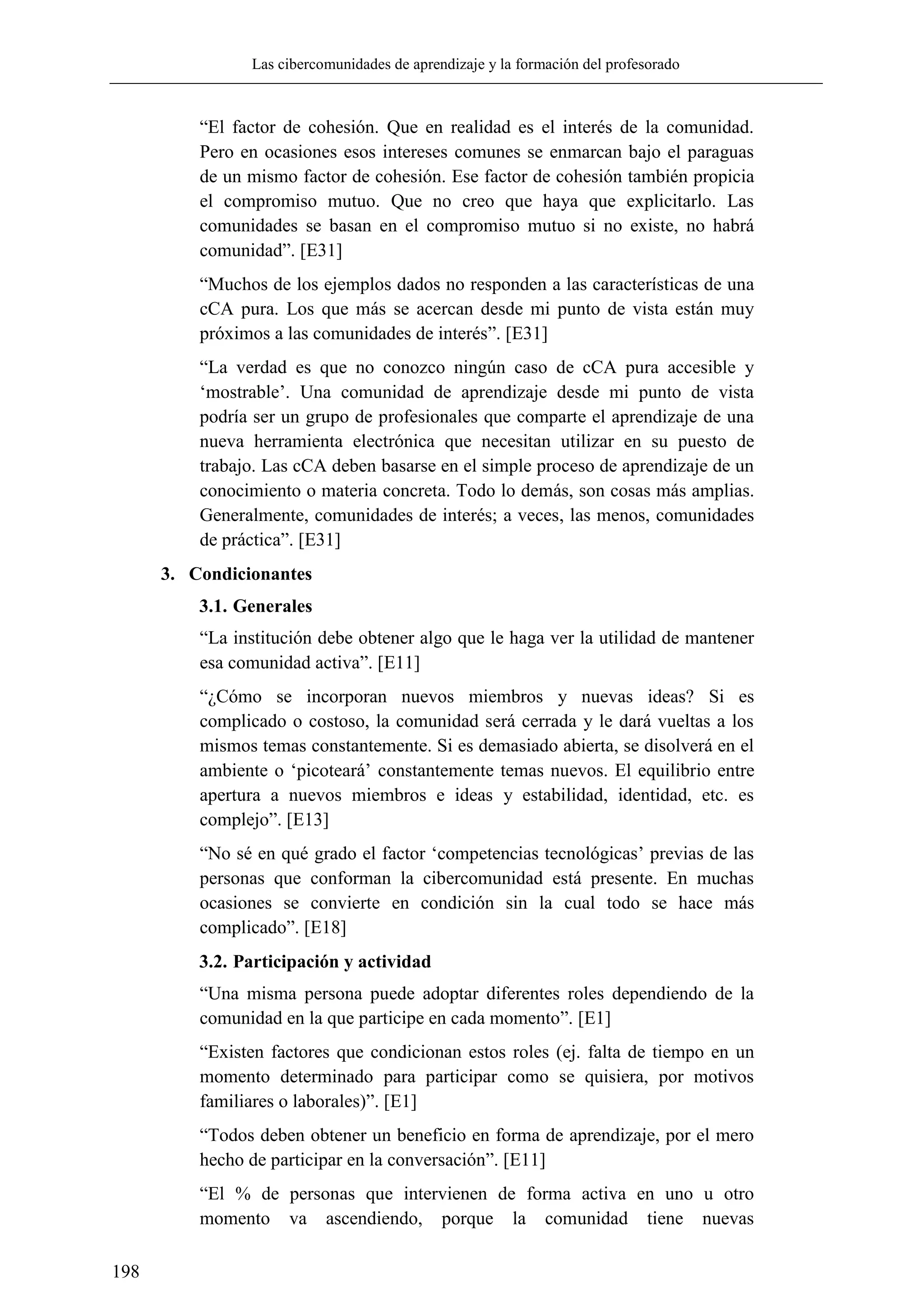 Las cibercomunidades de aprendizaje y la formación del profesorado
198
―El factor de cohesión. Que en realidad es el interés de la comunidad.
Pero en ocasiones esos intereses comunes se enmarcan bajo el paraguas
de un mismo factor de cohesión. Ese factor de cohesión también propicia
el compromiso mutuo. Que no creo que haya que explicitarlo. Las
comunidades se basan en el compromiso mutuo si no existe, no habrá
comunidad‖. [E31]
―Muchos de los ejemplos dados no responden a las características de una
cCA pura. Los que más se acercan desde mi punto de vista están muy
próximos a las comunidades de interés‖. [E31]
―La verdad es que no conozco ningún caso de cCA pura accesible y
‗mostrable‘. Una comunidad de aprendizaje desde mi punto de vista
podría ser un grupo de profesionales que comparte el aprendizaje de una
nueva herramienta electrónica que necesitan utilizar en su puesto de
trabajo. Las cCA deben basarse en el simple proceso de aprendizaje de un
conocimiento o materia concreta. Todo lo demás, son cosas más amplias.
Generalmente, comunidades de interés; a veces, las menos, comunidades
de práctica‖. [E31]
3. Condicionantes
3.1. Generales
―La institución debe obtener algo que le haga ver la utilidad de mantener
esa comunidad activa‖. [E11]
―¿Cómo se incorporan nuevos miembros y nuevas ideas? Si es
complicado o costoso, la comunidad será cerrada y le dará vueltas a los
mismos temas constantemente. Si es demasiado abierta, se disolverá en el
ambiente o ‗picoteará‘ constantemente temas nuevos. El equilibrio entre
apertura a nuevos miembros e ideas y estabilidad, identidad, etc. es
complejo‖. [E13]
―No sé en qué grado el factor ‗competencias tecnológicas‘ previas de las
personas que conforman la cibercomunidad está presente. En muchas
ocasiones se convierte en condición sin la cual todo se hace más
complicado‖. [E18]
3.2. Participación y actividad
―Una misma persona puede adoptar diferentes roles dependiendo de la
comunidad en la que participe en cada momento‖. [E1]
―Existen factores que condicionan estos roles (ej. falta de tiempo en un
momento determinado para participar como se quisiera, por motivos
familiares o laborales)‖. [E1]
―Todos deben obtener un beneficio en forma de aprendizaje, por el mero
hecho de participar en la conversación‖. [E11]
―El % de personas que intervienen de forma activa en uno u otro
momento va ascendiendo, porque la comunidad tiene nuevas
 