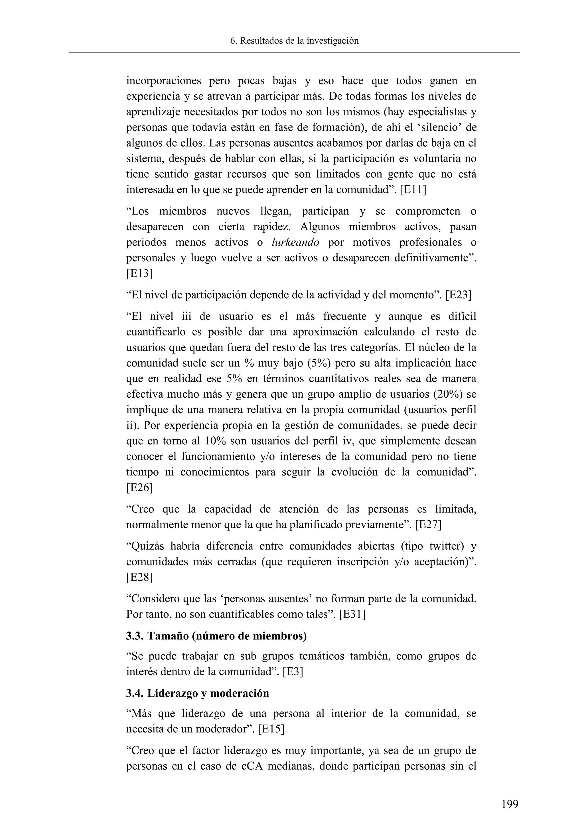 6. Resultados de la investigación
199
incorporaciones pero pocas bajas y eso hace que todos ganen en
experiencia y se atrevan a participar más. De todas formas los niveles de
aprendizaje necesitados por todos no son los mismos (hay especialistas y
personas que todavía están en fase de formación), de ahí el ‗silencio‘ de
algunos de ellos. Las personas ausentes acabamos por darlas de baja en el
sistema, después de hablar con ellas, si la participación es voluntaria no
tiene sentido gastar recursos que son limitados con gente que no está
interesada en lo que se puede aprender en la comunidad‖. [E11]
―Los miembros nuevos llegan, participan y se comprometen o
desaparecen con cierta rapidez. Algunos miembros activos, pasan
periodos menos activos o lurkeando por motivos profesionales o
personales y luego vuelve a ser activos o desaparecen definitivamente‖.
[E13]
―El nivel de participación depende de la actividad y del momento‖. [E23]
―El nivel iii de usuario es el más frecuente y aunque es difícil
cuantificarlo es posible dar una aproximación calculando el resto de
usuarios que quedan fuera del resto de las tres categorías. El núcleo de la
comunidad suele ser un % muy bajo (5%) pero su alta implicación hace
que en realidad ese 5% en términos cuantitativos reales sea de manera
efectiva mucho más y genera que un grupo amplio de usuarios (20%) se
implique de una manera relativa en la propia comunidad (usuarios perfil
ii). Por experiencia propia en la gestión de comunidades, se puede decir
que en torno al 10% son usuarios del perfil iv, que simplemente desean
conocer el funcionamiento y/o intereses de la comunidad pero no tiene
tiempo ni conocimientos para seguir la evolución de la comunidad‖.
[E26]
―Creo que la capacidad de atención de las personas es limitada,
normalmente menor que la que ha planificado previamente‖. [E27]
―Quizás habría diferencia entre comunidades abiertas (tipo twitter) y
comunidades más cerradas (que requieren inscripción y/o aceptación)‖.
[E28]
―Considero que las ‗personas ausentes‘ no forman parte de la comunidad.
Por tanto, no son cuantificables como tales‖. [E31]
3.3. Tamaño (número de miembros)
―Se puede trabajar en sub grupos temáticos también, como grupos de
interés dentro de la comunidad‖. [E3]
3.4. Liderazgo y moderación
―Más que liderazgo de una persona al interior de la comunidad, se
necesita de un moderador‖. [E15]
―Creo que el factor liderazgo es muy importante, ya sea de un grupo de
personas en el caso de cCA medianas, donde participan personas sin el
 