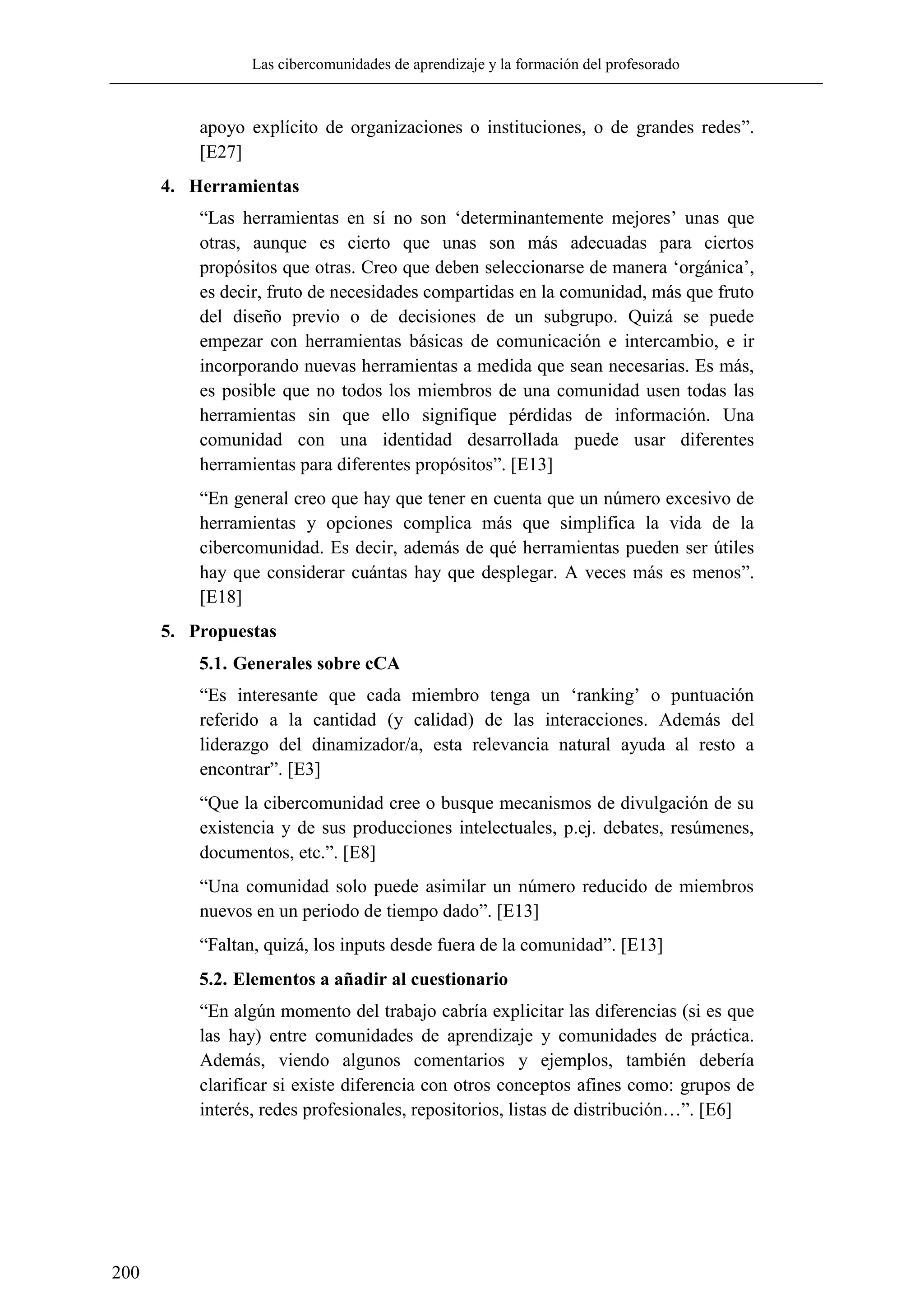 Las cibercomunidades de aprendizaje y la formación del profesorado
200
apoyo explícito de organizaciones o instituciones, o de grandes redes‖.
[E27]
4. Herramientas
―Las herramientas en sí no son ‗determinantemente mejores‘ unas que
otras, aunque es cierto que unas son más adecuadas para ciertos
propósitos que otras. Creo que deben seleccionarse de manera ‗orgánica‘,
es decir, fruto de necesidades compartidas en la comunidad, más que fruto
del diseño previo o de decisiones de un subgrupo. Quizá se puede
empezar con herramientas básicas de comunicación e intercambio, e ir
incorporando nuevas herramientas a medida que sean necesarias. Es más,
es posible que no todos los miembros de una comunidad usen todas las
herramientas sin que ello signifique pérdidas de información. Una
comunidad con una identidad desarrollada puede usar diferentes
herramientas para diferentes propósitos‖. [E13]
―En general creo que hay que tener en cuenta que un número excesivo de
herramientas y opciones complica más que simplifica la vida de la
cibercomunidad. Es decir, además de qué herramientas pueden ser útiles
hay que considerar cuántas hay que desplegar. A veces más es menos‖.
[E18]
5. Propuestas
5.1. Generales sobre cCA
―Es interesante que cada miembro tenga un ‗ranking‘ o puntuación
referido a la cantidad (y calidad) de las interacciones. Además del
liderazgo del dinamizador/a, esta relevancia natural ayuda al resto a
encontrar‖. [E3]
―Que la cibercomunidad cree o busque mecanismos de divulgación de su
existencia y de sus producciones intelectuales, p.ej. debates, resúmenes,
documentos, etc.‖. [E8]
―Una comunidad solo puede asimilar un número reducido de miembros
nuevos en un periodo de tiempo dado‖. [E13]
―Faltan, quizá, los inputs desde fuera de la comunidad‖. [E13]
5.2. Elementos a añadir al cuestionario
―En algún momento del trabajo cabría explicitar las diferencias (si es que
las hay) entre comunidades de aprendizaje y comunidades de práctica.
Además, viendo algunos comentarios y ejemplos, también debería
clarificar si existe diferencia con otros conceptos afines como: grupos de
interés, redes profesionales, repositorios, listas de distribución…‖. [E6]
 