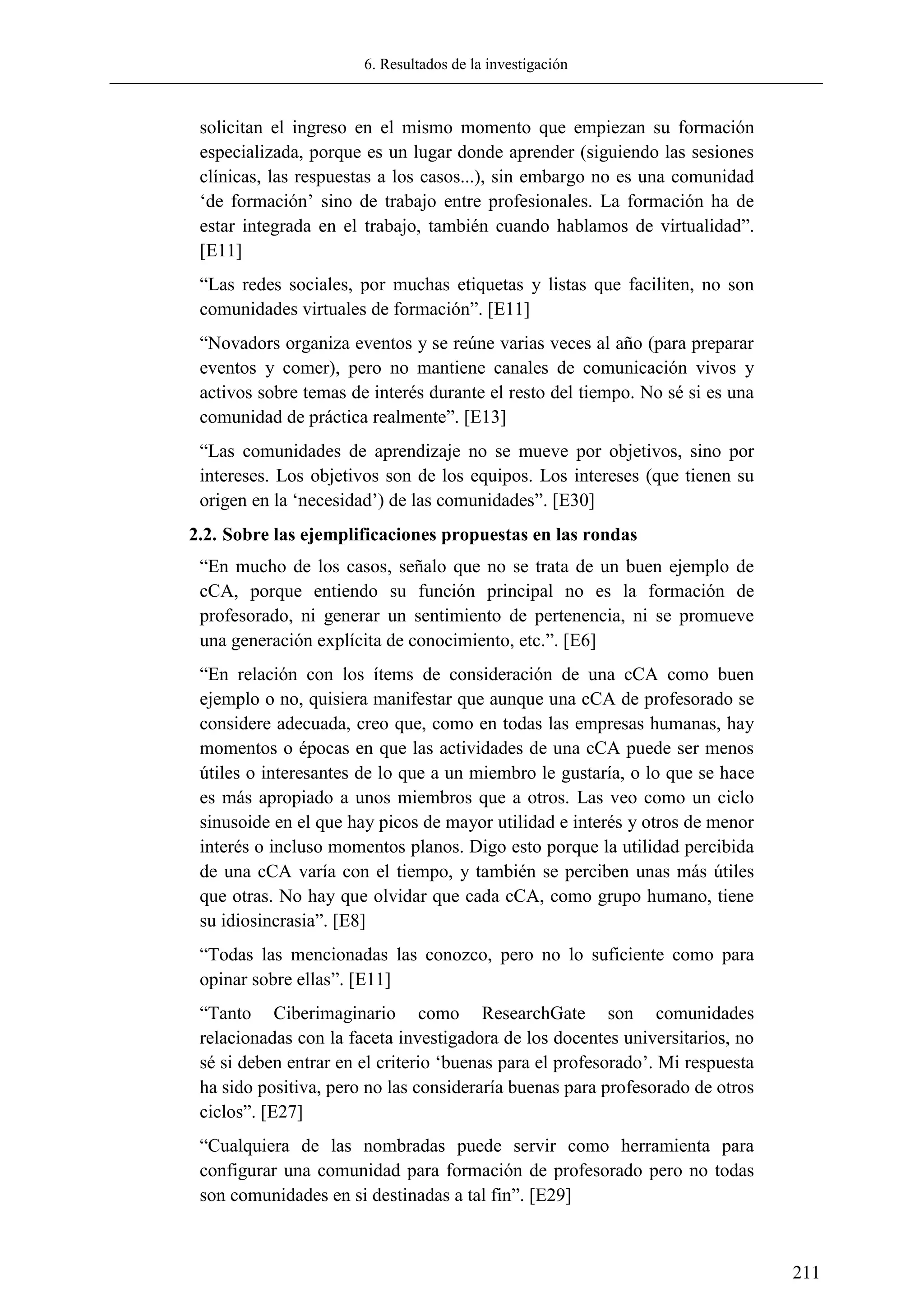 6. Resultados de la investigación
211
solicitan el ingreso en el mismo momento que empiezan su formación
especializada, porque es un lugar donde aprender (siguiendo las sesiones
clínicas, las respuestas a los casos...), sin embargo no es una comunidad
‗de formación‘ sino de trabajo entre profesionales. La formación ha de
estar integrada en el trabajo, también cuando hablamos de virtualidad‖.
[E11]
―Las redes sociales, por muchas etiquetas y listas que faciliten, no son
comunidades virtuales de formación‖. [E11]
―Novadors organiza eventos y se reúne varias veces al año (para preparar
eventos y comer), pero no mantiene canales de comunicación vivos y
activos sobre temas de interés durante el resto del tiempo. No sé si es una
comunidad de práctica realmente‖. [E13]
―Las comunidades de aprendizaje no se mueve por objetivos, sino por
intereses. Los objetivos son de los equipos. Los intereses (que tienen su
origen en la ‗necesidad‘) de las comunidades‖. [E30]
2.2. Sobre las ejemplificaciones propuestas en las rondas
―En mucho de los casos, señalo que no se trata de un buen ejemplo de
cCA, porque entiendo su función principal no es la formación de
profesorado, ni generar un sentimiento de pertenencia, ni se promueve
una generación explícita de conocimiento, etc.‖. [E6]
―En relación con los ítems de consideración de una cCA como buen
ejemplo o no, quisiera manifestar que aunque una cCA de profesorado se
considere adecuada, creo que, como en todas las empresas humanas, hay
momentos o épocas en que las actividades de una cCA puede ser menos
útiles o interesantes de lo que a un miembro le gustaría, o lo que se hace
es más apropiado a unos miembros que a otros. Las veo como un ciclo
sinusoide en el que hay picos de mayor utilidad e interés y otros de menor
interés o incluso momentos planos. Digo esto porque la utilidad percibida
de una cCA varía con el tiempo, y también se perciben unas más útiles
que otras. No hay que olvidar que cada cCA, como grupo humano, tiene
su idiosincrasia‖. [E8]
―Todas las mencionadas las conozco, pero no lo suficiente como para
opinar sobre ellas‖. [E11]
―Tanto Ciberimaginario como ResearchGate son comunidades
relacionadas con la faceta investigadora de los docentes universitarios, no
sé si deben entrar en el criterio ‗buenas para el profesorado‘. Mi respuesta
ha sido positiva, pero no las consideraría buenas para profesorado de otros
ciclos‖. [E27]
―Cualquiera de las nombradas puede servir como herramienta para
configurar una comunidad para formación de profesorado pero no todas
son comunidades en si destinadas a tal fin‖. [E29]
 