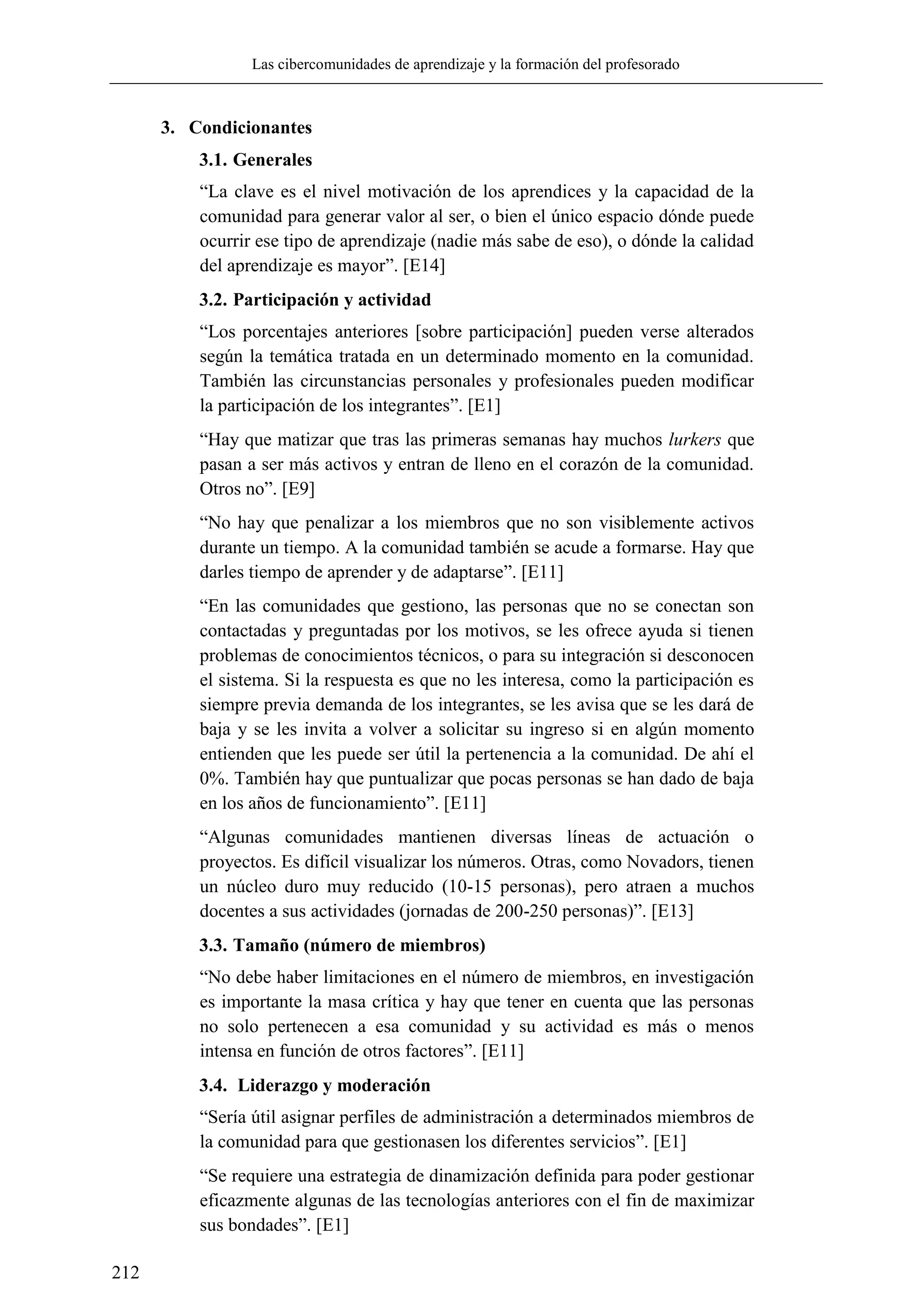 Las cibercomunidades de aprendizaje y la formación del profesorado
212
3. Condicionantes
3.1. Generales
―La clave es el nivel motivación de los aprendices y la capacidad de la
comunidad para generar valor al ser, o bien el único espacio dónde puede
ocurrir ese tipo de aprendizaje (nadie más sabe de eso), o dónde la calidad
del aprendizaje es mayor‖. [E14]
3.2. Participación y actividad
―Los porcentajes anteriores [sobre participación] pueden verse alterados
según la temática tratada en un determinado momento en la comunidad.
También las circunstancias personales y profesionales pueden modificar
la participación de los integrantes‖. [E1]
―Hay que matizar que tras las primeras semanas hay muchos lurkers que
pasan a ser más activos y entran de lleno en el corazón de la comunidad.
Otros no‖. [E9]
―No hay que penalizar a los miembros que no son visiblemente activos
durante un tiempo. A la comunidad también se acude a formarse. Hay que
darles tiempo de aprender y de adaptarse‖. [E11]
―En las comunidades que gestiono, las personas que no se conectan son
contactadas y preguntadas por los motivos, se les ofrece ayuda si tienen
problemas de conocimientos técnicos, o para su integración si desconocen
el sistema. Si la respuesta es que no les interesa, como la participación es
siempre previa demanda de los integrantes, se les avisa que se les dará de
baja y se les invita a volver a solicitar su ingreso si en algún momento
entienden que les puede ser útil la pertenencia a la comunidad. De ahí el
0%. También hay que puntualizar que pocas personas se han dado de baja
en los años de funcionamiento‖. [E11]
―Algunas comunidades mantienen diversas líneas de actuación o
proyectos. Es difícil visualizar los números. Otras, como Novadors, tienen
un núcleo duro muy reducido (10-15 personas), pero atraen a muchos
docentes a sus actividades (jornadas de 200-250 personas)‖. [E13]
3.3. Tamaño (número de miembros)
―No debe haber limitaciones en el número de miembros, en investigación
es importante la masa crítica y hay que tener en cuenta que las personas
no solo pertenecen a esa comunidad y su actividad es más o menos
intensa en función de otros factores‖. [E11]
3.4. Liderazgo y moderación
―Sería útil asignar perfiles de administración a determinados miembros de
la comunidad para que gestionasen los diferentes servicios‖. [E1]
―Se requiere una estrategia de dinamización definida para poder gestionar
eficazmente algunas de las tecnologías anteriores con el fin de maximizar
sus bondades‖. [E1]
 