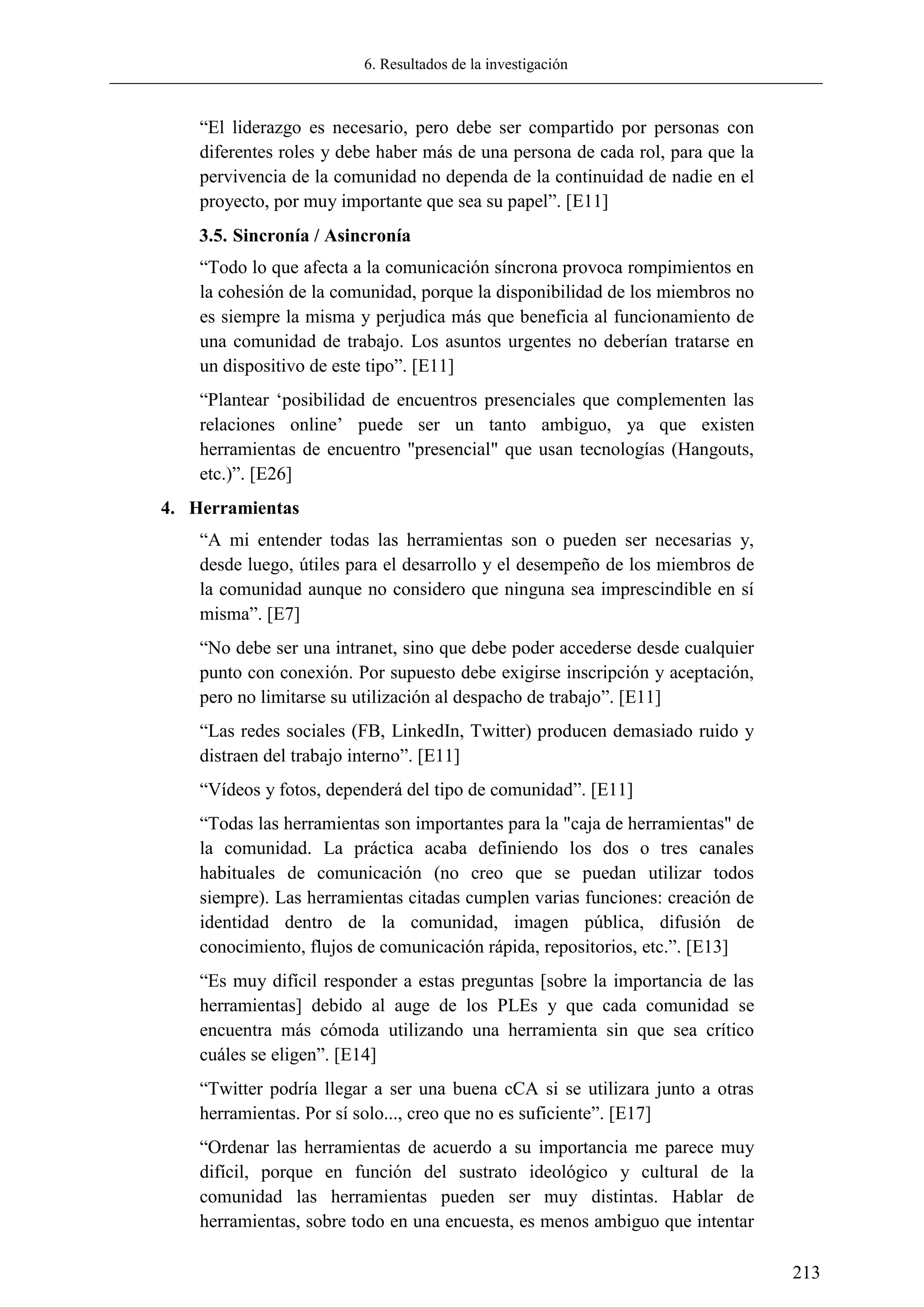 6. Resultados de la investigación
213
―El liderazgo es necesario, pero debe ser compartido por personas con
diferentes roles y debe haber más de una persona de cada rol, para que la
pervivencia de la comunidad no dependa de la continuidad de nadie en el
proyecto, por muy importante que sea su papel‖. [E11]
3.5. Sincronía / Asincronía
―Todo lo que afecta a la comunicación síncrona provoca rompimientos en
la cohesión de la comunidad, porque la disponibilidad de los miembros no
es siempre la misma y perjudica más que beneficia al funcionamiento de
una comunidad de trabajo. Los asuntos urgentes no deberían tratarse en
un dispositivo de este tipo‖. [E11]
―Plantear ‗posibilidad de encuentros presenciales que complementen las
relaciones online‘ puede ser un tanto ambiguo, ya que existen
herramientas de encuentro "presencial" que usan tecnologías (Hangouts,
etc.)‖. [E26]
4. Herramientas
―A mi entender todas las herramientas son o pueden ser necesarias y,
desde luego, útiles para el desarrollo y el desempeño de los miembros de
la comunidad aunque no considero que ninguna sea imprescindible en sí
misma‖. [E7]
―No debe ser una intranet, sino que debe poder accederse desde cualquier
punto con conexión. Por supuesto debe exigirse inscripción y aceptación,
pero no limitarse su utilización al despacho de trabajo‖. [E11]
―Las redes sociales (FB, LinkedIn, Twitter) producen demasiado ruido y
distraen del trabajo interno‖. [E11]
―Vídeos y fotos, dependerá del tipo de comunidad‖. [E11]
―Todas las herramientas son importantes para la "caja de herramientas" de
la comunidad. La práctica acaba definiendo los dos o tres canales
habituales de comunicación (no creo que se puedan utilizar todos
siempre). Las herramientas citadas cumplen varias funciones: creación de
identidad dentro de la comunidad, imagen pública, difusión de
conocimiento, flujos de comunicación rápida, repositorios, etc.‖. [E13]
―Es muy difícil responder a estas preguntas [sobre la importancia de las
herramientas] debido al auge de los PLEs y que cada comunidad se
encuentra más cómoda utilizando una herramienta sin que sea crítico
cuáles se eligen‖. [E14]
―Twitter podría llegar a ser una buena cCA si se utilizara junto a otras
herramientas. Por sí solo..., creo que no es suficiente‖. [E17]
―Ordenar las herramientas de acuerdo a su importancia me parece muy
difícil, porque en función del sustrato ideológico y cultural de la
comunidad las herramientas pueden ser muy distintas. Hablar de
herramientas, sobre todo en una encuesta, es menos ambiguo que intentar
 