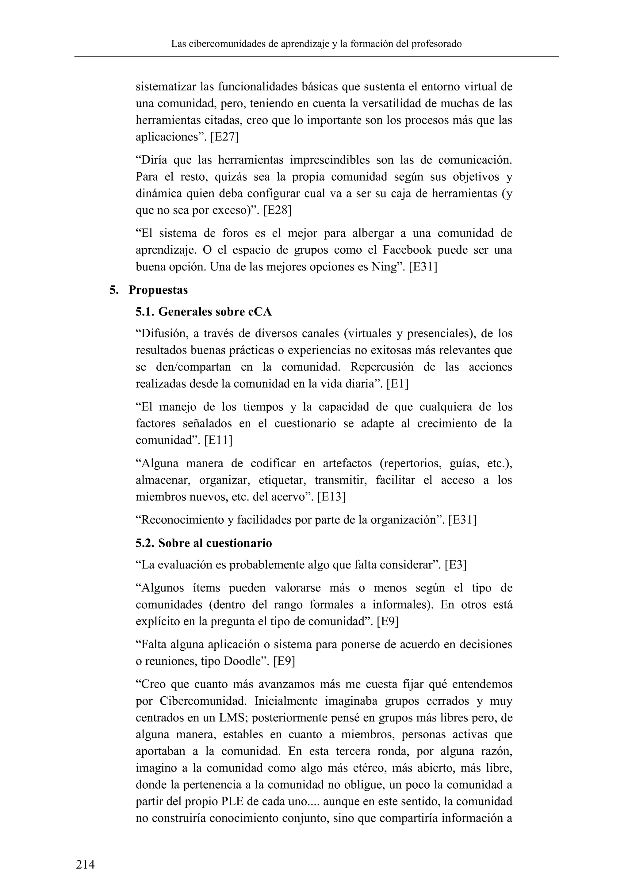 Las cibercomunidades de aprendizaje y la formación del profesorado
214
sistematizar las funcionalidades básicas que sustenta el entorno virtual de
una comunidad, pero, teniendo en cuenta la versatilidad de muchas de las
herramientas citadas, creo que lo importante son los procesos más que las
aplicaciones‖. [E27]
―Diría que las herramientas imprescindibles son las de comunicación.
Para el resto, quizás sea la propia comunidad según sus objetivos y
dinámica quien deba configurar cual va a ser su caja de herramientas (y
que no sea por exceso)‖. [E28]
―El sistema de foros es el mejor para albergar a una comunidad de
aprendizaje. O el espacio de grupos como el Facebook puede ser una
buena opción. Una de las mejores opciones es Ning‖. [E31]
5. Propuestas
5.1. Generales sobre cCA
―Difusión, a través de diversos canales (virtuales y presenciales), de los
resultados buenas prácticas o experiencias no exitosas más relevantes que
se den/compartan en la comunidad. Repercusión de las acciones
realizadas desde la comunidad en la vida diaria‖. [E1]
―El manejo de los tiempos y la capacidad de que cualquiera de los
factores señalados en el cuestionario se adapte al crecimiento de la
comunidad‖. [E11]
―Alguna manera de codificar en artefactos (repertorios, guías, etc.),
almacenar, organizar, etiquetar, transmitir, facilitar el acceso a los
miembros nuevos, etc. del acervo‖. [E13]
―Reconocimiento y facilidades por parte de la organización‖. [E31]
5.2. Sobre al cuestionario
―La evaluación es probablemente algo que falta considerar‖. [E3]
―Algunos ítems pueden valorarse más o menos según el tipo de
comunidades (dentro del rango formales a informales). En otros está
explícito en la pregunta el tipo de comunidad‖. [E9]
―Falta alguna aplicación o sistema para ponerse de acuerdo en decisiones
o reuniones, tipo Doodle‖. [E9]
―Creo que cuanto más avanzamos más me cuesta fijar qué entendemos
por Cibercomunidad. Inicialmente imaginaba grupos cerrados y muy
centrados en un LMS; posteriormente pensé en grupos más libres pero, de
alguna manera, estables en cuanto a miembros, personas activas que
aportaban a la comunidad. En esta tercera ronda, por alguna razón,
imagino a la comunidad como algo más etéreo, más abierto, más libre,
donde la pertenencia a la comunidad no obligue, un poco la comunidad a
partir del propio PLE de cada uno.... aunque en este sentido, la comunidad
no construiría conocimiento conjunto, sino que compartiría información a
 