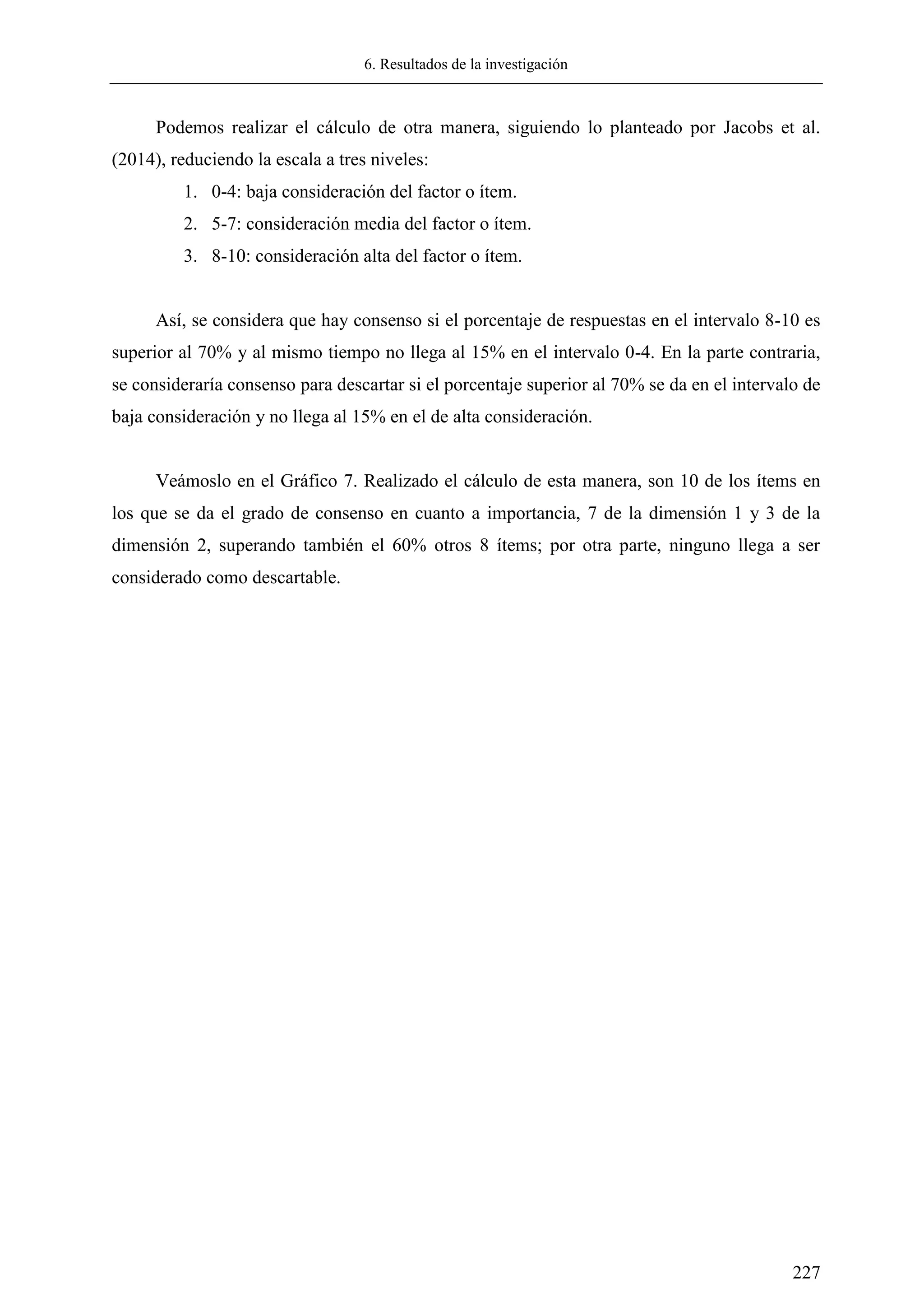 6. Resultados de la investigación
227
Podemos realizar el cálculo de otra manera, siguiendo lo planteado por Jacobs et al.
(2014), reduciendo la escala a tres niveles:
1. 0-4: baja consideración del factor o ítem.
2. 5-7: consideración media del factor o ítem.
3. 8-10: consideración alta del factor o ítem.
Así, se considera que hay consenso si el porcentaje de respuestas en el intervalo 8-10 es
superior al 70% y al mismo tiempo no llega al 15% en el intervalo 0-4. En la parte contraria,
se consideraría consenso para descartar si el porcentaje superior al 70% se da en el intervalo de
baja consideración y no llega al 15% en el de alta consideración.
Veámoslo en el Gráfico 7. Realizado el cálculo de esta manera, son 10 de los ítems en
los que se da el grado de consenso en cuanto a importancia, 7 de la dimensión 1 y 3 de la
dimensión 2, superando también el 60% otros 8 ítems; por otra parte, ninguno llega a ser
considerado como descartable.
 