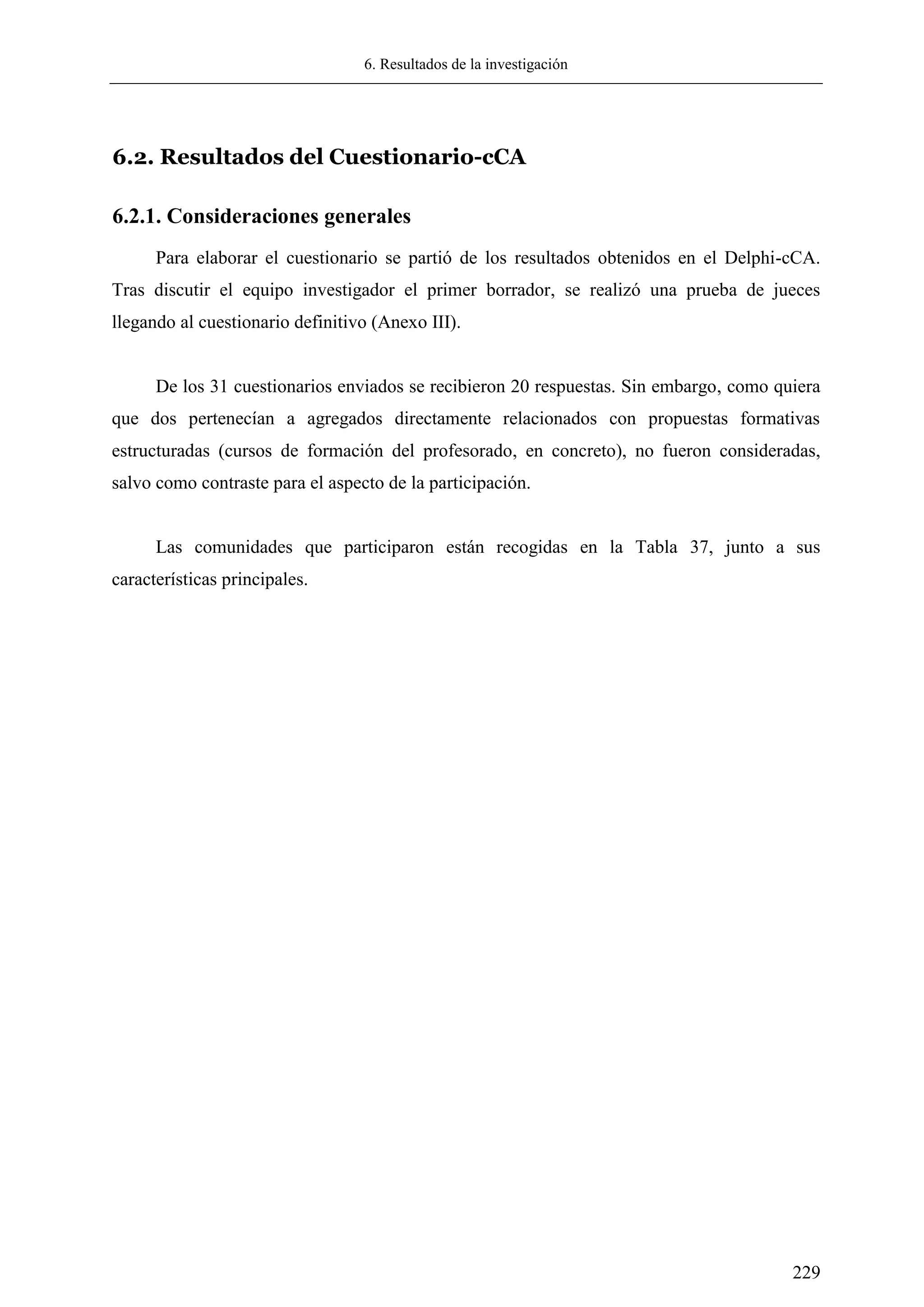 6. Resultados de la investigación
229
6.2. Resultados del Cuestionario-cCA
6.2.1. Consideraciones generales
Para elaborar el cuestionario se partió de los resultados obtenidos en el Delphi-cCA.
Tras discutir el equipo investigador el primer borrador, se realizó una prueba de jueces
llegando al cuestionario definitivo (Anexo III).
De los 31 cuestionarios enviados se recibieron 20 respuestas. Sin embargo, como quiera
que dos pertenecían a agregados directamente relacionados con propuestas formativas
estructuradas (cursos de formación del profesorado, en concreto), no fueron consideradas,
salvo como contraste para el aspecto de la participación.
Las comunidades que participaron están recogidas en la Tabla 37, junto a sus
características principales.
 