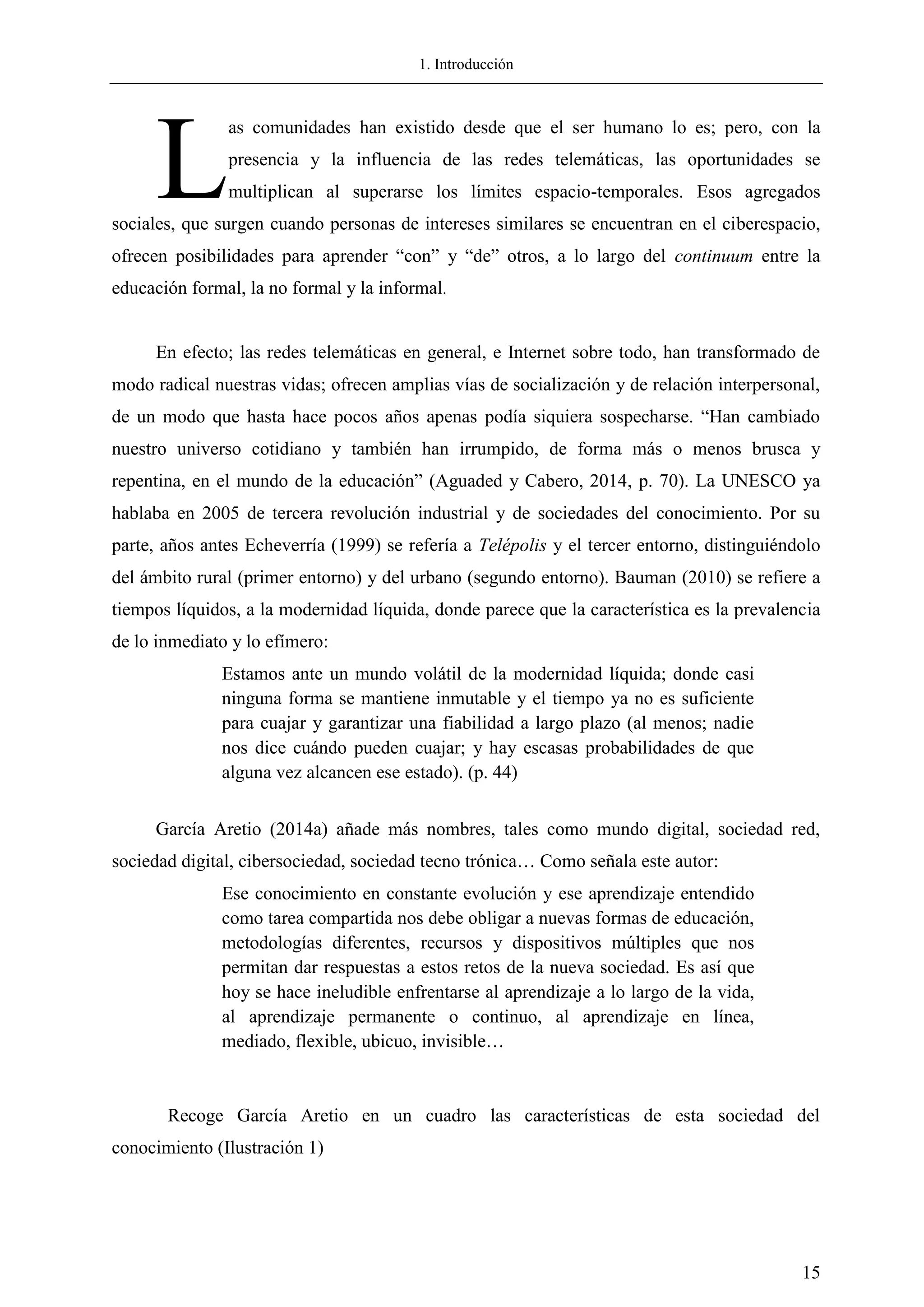 1. Introducción
15
as comunidades han existido desde que el ser humano lo es; pero, con la
presencia y la influencia de las redes telemáticas, las oportunidades se
multiplican al superarse los límites espacio-temporales. Esos agregados
sociales, que surgen cuando personas de intereses similares se encuentran en el ciberespacio,
ofrecen posibilidades para aprender ―con‖ y ―de‖ otros, a lo largo del continuum entre la
educación formal, la no formal y la informal.
En efecto; las redes telemáticas en general, e Internet sobre todo, han transformado de
modo radical nuestras vidas; ofrecen amplias vías de socialización y de relación interpersonal,
de un modo que hasta hace pocos años apenas podía siquiera sospecharse. ―Han cambiado
nuestro universo cotidiano y también han irrumpido, de forma más o menos brusca y
repentina, en el mundo de la educación‖ (Aguaded y Cabero, 2014, p. 70). La UNESCO ya
hablaba en 2005 de tercera revolución industrial y de sociedades del conocimiento. Por su
parte, años antes Echeverría (1999) se refería a Telépolis y el tercer entorno, distinguiéndolo
del ámbito rural (primer entorno) y del urbano (segundo entorno). Bauman (2010) se refiere a
tiempos líquidos, a la modernidad líquida, donde parece que la característica es la prevalencia
de lo inmediato y lo efímero:
Estamos ante un mundo volátil de la modernidad líquida; donde casi
ninguna forma se mantiene inmutable y el tiempo ya no es suficiente
para cuajar y garantizar una fiabilidad a largo plazo (al menos; nadie
nos dice cuándo pueden cuajar; y hay escasas probabilidades de que
alguna vez alcancen ese estado). (p. 44)
García Aretio (2014a) añade más nombres, tales como mundo digital, sociedad red,
sociedad digital, cibersociedad, sociedad tecno trónica… Como señala este autor:
Ese conocimiento en constante evolución y ese aprendizaje entendido
como tarea compartida nos debe obligar a nuevas formas de educación,
metodologías diferentes, recursos y dispositivos múltiples que nos
permitan dar respuestas a estos retos de la nueva sociedad. Es así que
hoy se hace ineludible enfrentarse al aprendizaje a lo largo de la vida,
al aprendizaje permanente o continuo, al aprendizaje en línea,
mediado, flexible, ubicuo, invisible…
Recoge García Aretio en un cuadro las características de esta sociedad del
conocimiento (Ilustración 1)
L
 