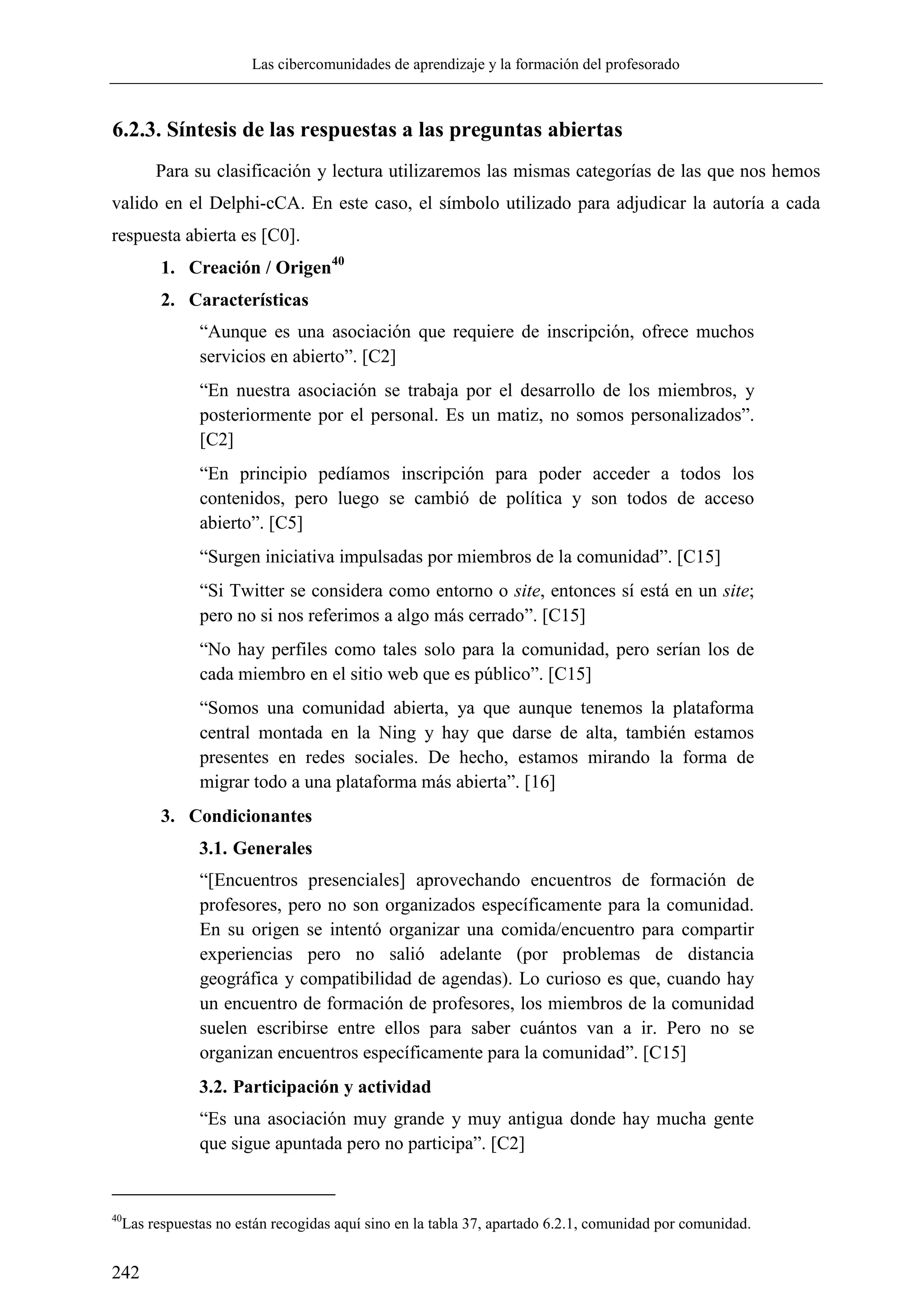 Las cibercomunidades de aprendizaje y la formación del profesorado
242
6.2.3. Síntesis de las respuestas a las preguntas abiertas
Para su clasificación y lectura utilizaremos las mismas categorías de las que nos hemos
valido en el Delphi-cCA. En este caso, el símbolo utilizado para adjudicar la autoría a cada
respuesta abierta es [C0].
1. Creación / Origen40
2. Características
―Aunque es una asociación que requiere de inscripción, ofrece muchos
servicios en abierto‖. [C2]
―En nuestra asociación se trabaja por el desarrollo de los miembros, y
posteriormente por el personal. Es un matiz, no somos personalizados‖.
[C2]
―En principio pedíamos inscripción para poder acceder a todos los
contenidos, pero luego se cambió de política y son todos de acceso
abierto‖. [C5]
―Surgen iniciativa impulsadas por miembros de la comunidad‖. [C15]
―Si Twitter se considera como entorno o site, entonces sí está en un site;
pero no si nos referimos a algo más cerrado‖. [C15]
―No hay perfiles como tales solo para la comunidad, pero serían los de
cada miembro en el sitio web que es público‖. [C15]
―Somos una comunidad abierta, ya que aunque tenemos la plataforma
central montada en la Ning y hay que darse de alta, también estamos
presentes en redes sociales. De hecho, estamos mirando la forma de
migrar todo a una plataforma más abierta‖. [16]
3. Condicionantes
3.1. Generales
―[Encuentros presenciales] aprovechando encuentros de formación de
profesores, pero no son organizados específicamente para la comunidad.
En su origen se intentó organizar una comida/encuentro para compartir
experiencias pero no salió adelante (por problemas de distancia
geográfica y compatibilidad de agendas). Lo curioso es que, cuando hay
un encuentro de formación de profesores, los miembros de la comunidad
suelen escribirse entre ellos para saber cuántos van a ir. Pero no se
organizan encuentros específicamente para la comunidad‖. [C15]
3.2. Participación y actividad
―Es una asociación muy grande y muy antigua donde hay mucha gente
que sigue apuntada pero no participa‖. [C2]
40
Las respuestas no están recogidas aquí sino en la tabla 37, apartado 6.2.1, comunidad por comunidad.
 
