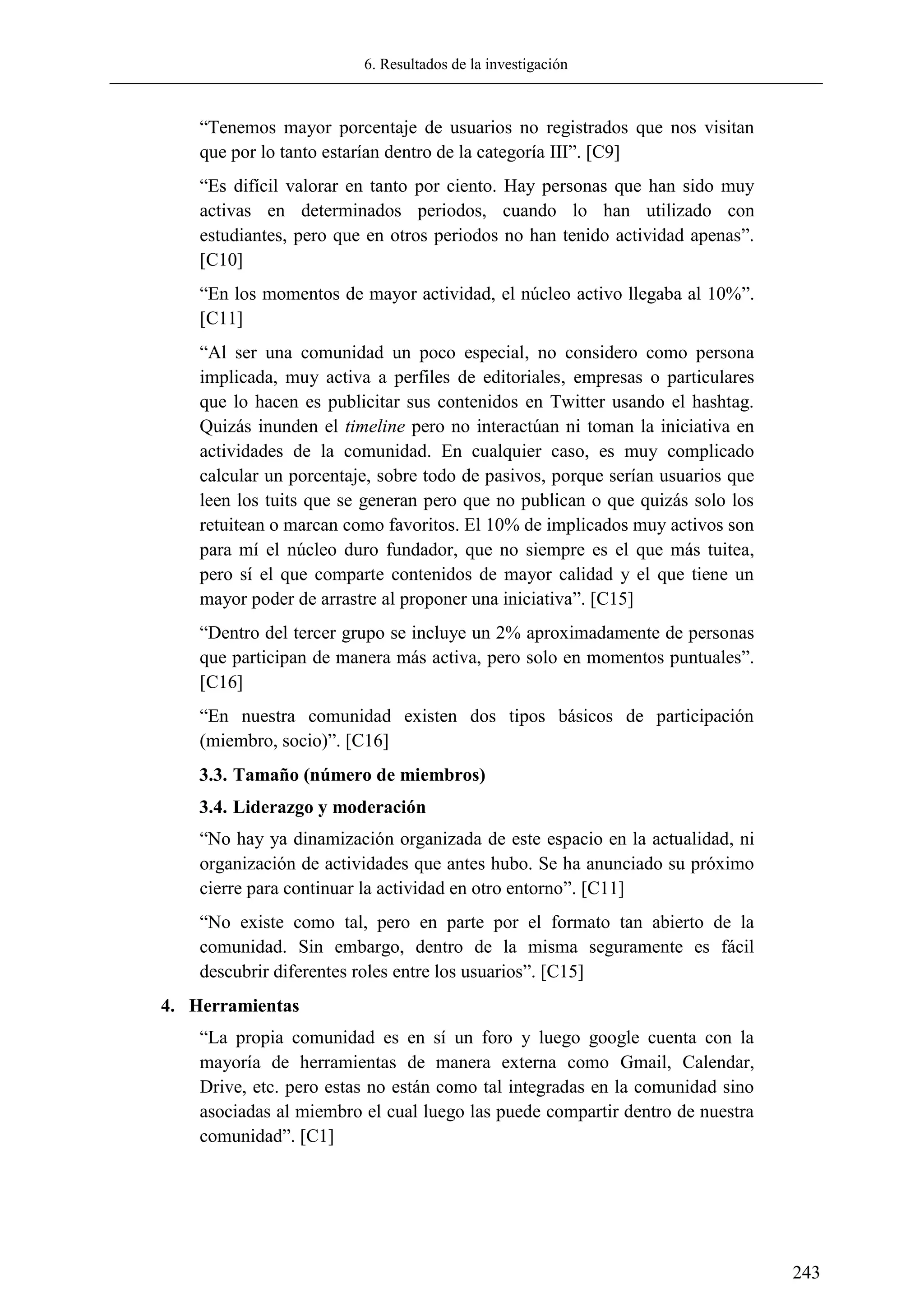 6. Resultados de la investigación
243
―Tenemos mayor porcentaje de usuarios no registrados que nos visitan
que por lo tanto estarían dentro de la categoría III‖. [C9]
―Es difícil valorar en tanto por ciento. Hay personas que han sido muy
activas en determinados periodos, cuando lo han utilizado con
estudiantes, pero que en otros periodos no han tenido actividad apenas‖.
[C10]
―En los momentos de mayor actividad, el núcleo activo llegaba al 10%‖.
[C11]
―Al ser una comunidad un poco especial, no considero como persona
implicada, muy activa a perfiles de editoriales, empresas o particulares
que lo hacen es publicitar sus contenidos en Twitter usando el hashtag.
Quizás inunden el timeline pero no interactúan ni toman la iniciativa en
actividades de la comunidad. En cualquier caso, es muy complicado
calcular un porcentaje, sobre todo de pasivos, porque serían usuarios que
leen los tuits que se generan pero que no publican o que quizás solo los
retuitean o marcan como favoritos. El 10% de implicados muy activos son
para mí el núcleo duro fundador, que no siempre es el que más tuitea,
pero sí el que comparte contenidos de mayor calidad y el que tiene un
mayor poder de arrastre al proponer una iniciativa‖. [C15]
―Dentro del tercer grupo se incluye un 2% aproximadamente de personas
que participan de manera más activa, pero solo en momentos puntuales‖.
[C16]
―En nuestra comunidad existen dos tipos básicos de participación
(miembro, socio)‖. [C16]
3.3. Tamaño (número de miembros)
3.4. Liderazgo y moderación
―No hay ya dinamización organizada de este espacio en la actualidad, ni
organización de actividades que antes hubo. Se ha anunciado su próximo
cierre para continuar la actividad en otro entorno‖. [C11]
―No existe como tal, pero en parte por el formato tan abierto de la
comunidad. Sin embargo, dentro de la misma seguramente es fácil
descubrir diferentes roles entre los usuarios‖. [C15]
4. Herramientas
―La propia comunidad es en sí un foro y luego google cuenta con la
mayoría de herramientas de manera externa como Gmail, Calendar,
Drive, etc. pero estas no están como tal integradas en la comunidad sino
asociadas al miembro el cual luego las puede compartir dentro de nuestra
comunidad‖. [C1]
 