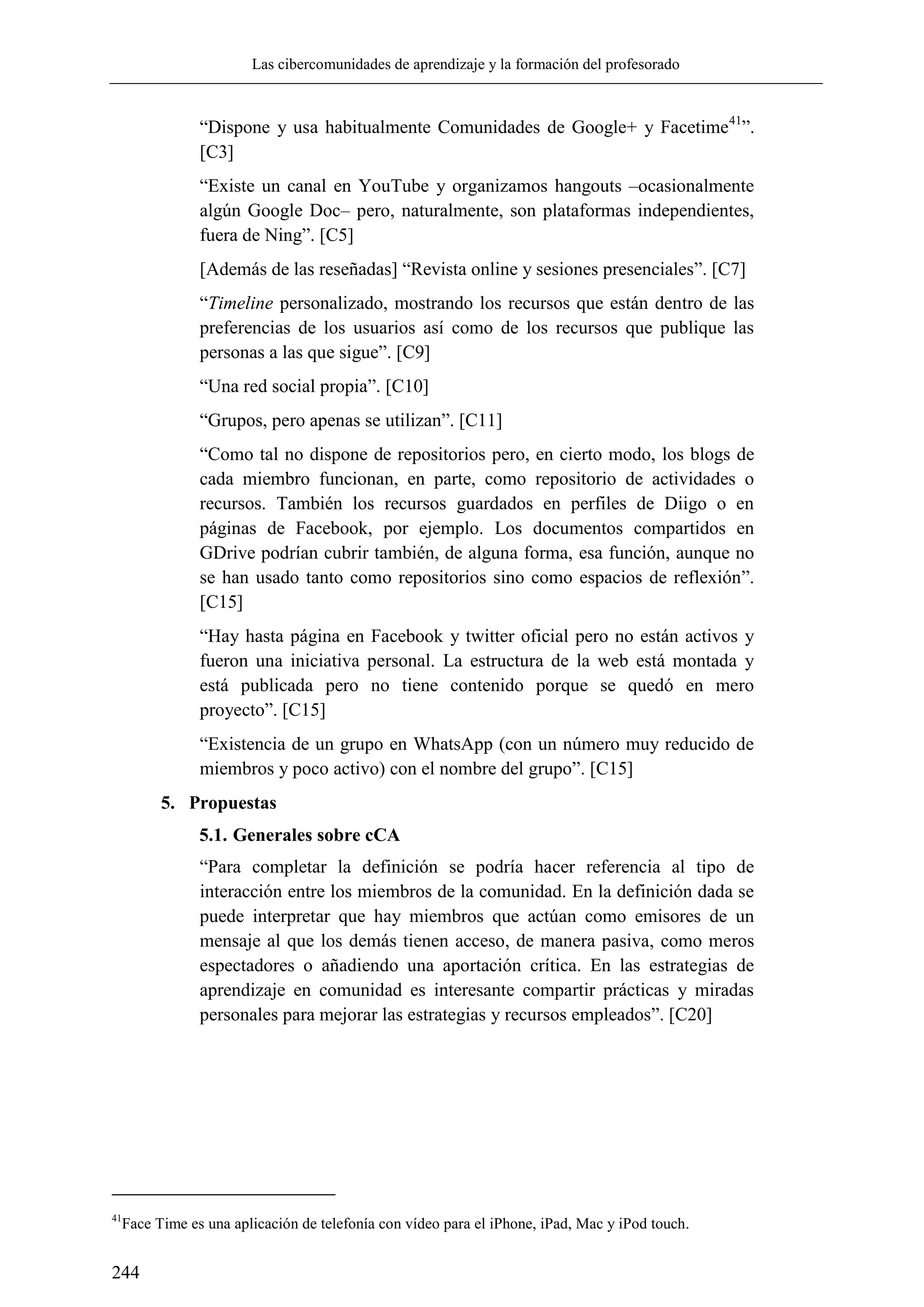 Las cibercomunidades de aprendizaje y la formación del profesorado
244
―Dispone y usa habitualmente Comunidades de Google+ y Facetime41
‖.
[C3]
―Existe un canal en YouTube y organizamos hangouts –ocasionalmente
algún Google Doc– pero, naturalmente, son plataformas independientes,
fuera de Ning‖. [C5]
[Además de las reseñadas] ―Revista online y sesiones presenciales‖. [C7]
―Timeline personalizado, mostrando los recursos que están dentro de las
preferencias de los usuarios así como de los recursos que publique las
personas a las que sigue‖. [C9]
―Una red social propia‖. [C10]
―Grupos, pero apenas se utilizan‖. [C11]
―Como tal no dispone de repositorios pero, en cierto modo, los blogs de
cada miembro funcionan, en parte, como repositorio de actividades o
recursos. También los recursos guardados en perfiles de Diigo o en
páginas de Facebook, por ejemplo. Los documentos compartidos en
GDrive podrían cubrir también, de alguna forma, esa función, aunque no
se han usado tanto como repositorios sino como espacios de reflexión‖.
[C15]
―Hay hasta página en Facebook y twitter oficial pero no están activos y
fueron una iniciativa personal. La estructura de la web está montada y
está publicada pero no tiene contenido porque se quedó en mero
proyecto‖. [C15]
―Existencia de un grupo en WhatsApp (con un número muy reducido de
miembros y poco activo) con el nombre del grupo‖. [C15]
5. Propuestas
5.1. Generales sobre cCA
―Para completar la definición se podría hacer referencia al tipo de
interacción entre los miembros de la comunidad. En la definición dada se
puede interpretar que hay miembros que actúan como emisores de un
mensaje al que los demás tienen acceso, de manera pasiva, como meros
espectadores o añadiendo una aportación crítica. En las estrategias de
aprendizaje en comunidad es interesante compartir prácticas y miradas
personales para mejorar las estrategias y recursos empleados‖. [C20]
41
Face Time es una aplicación de telefonía con vídeo para el iPhone, iPad, Mac y iPod touch.
 