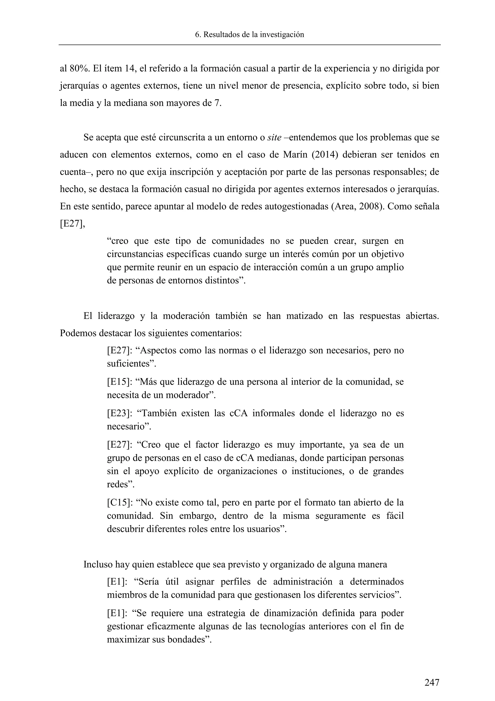 6. Resultados de la investigación
247
al 80%. El ítem 14, el referido a la formación casual a partir de la experiencia y no dirigida por
jerarquías o agentes externos, tiene un nivel menor de presencia, explícito sobre todo, si bien
la media y la mediana son mayores de 7.
Se acepta que esté circunscrita a un entorno o site –entendemos que los problemas que se
aducen con elementos externos, como en el caso de Marín (2014) debieran ser tenidos en
cuenta–, pero no que exija inscripción y aceptación por parte de las personas responsables; de
hecho, se destaca la formación casual no dirigida por agentes externos interesados o jerarquías.
En este sentido, parece apuntar al modelo de redes autogestionadas (Area, 2008). Como señala
[E27],
―creo que este tipo de comunidades no se pueden crear, surgen en
circunstancias específicas cuando surge un interés común por un objetivo
que permite reunir en un espacio de interacción común a un grupo amplio
de personas de entornos distintos‖.
El liderazgo y la moderación también se han matizado en las respuestas abiertas.
Podemos destacar los siguientes comentarios:
[E27]: ―Aspectos como las normas o el liderazgo son necesarios, pero no
suficientes‖.
[E15]: ―Más que liderazgo de una persona al interior de la comunidad, se
necesita de un moderador‖.
[E23]: ―También existen las cCA informales donde el liderazgo no es
necesario‖.
[E27]: ―Creo que el factor liderazgo es muy importante, ya sea de un
grupo de personas en el caso de cCA medianas, donde participan personas
sin el apoyo explícito de organizaciones o instituciones, o de grandes
redes‖.
[C15]: ―No existe como tal, pero en parte por el formato tan abierto de la
comunidad. Sin embargo, dentro de la misma seguramente es fácil
descubrir diferentes roles entre los usuarios‖.
Incluso hay quien establece que sea previsto y organizado de alguna manera
[E1]: ―Sería útil asignar perfiles de administración a determinados
miembros de la comunidad para que gestionasen los diferentes servicios‖.
[E1]: ―Se requiere una estrategia de dinamización definida para poder
gestionar eficazmente algunas de las tecnologías anteriores con el fin de
maximizar sus bondades‖.
 