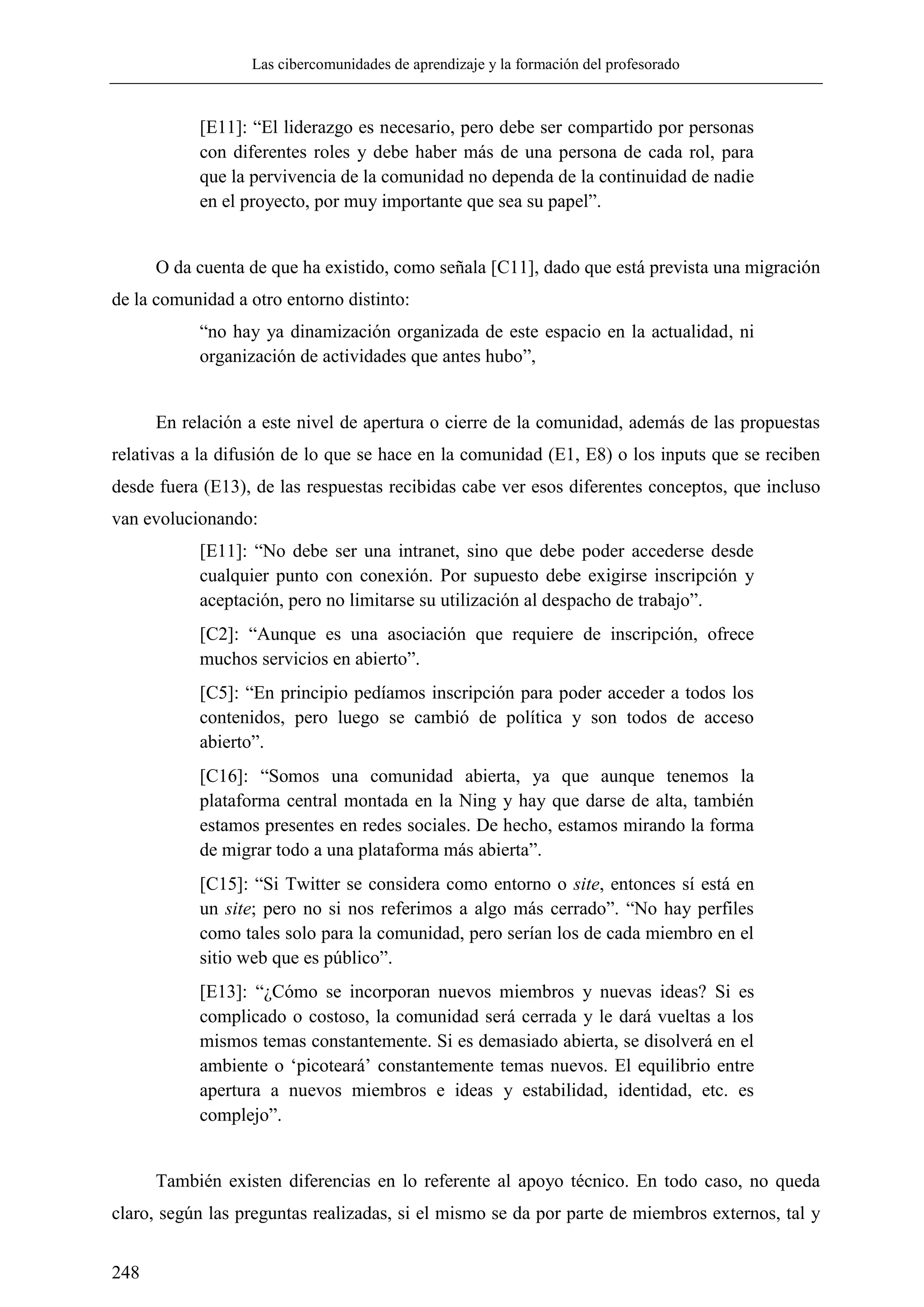 Las cibercomunidades de aprendizaje y la formación del profesorado
248
[E11]: ―El liderazgo es necesario, pero debe ser compartido por personas
con diferentes roles y debe haber más de una persona de cada rol, para
que la pervivencia de la comunidad no dependa de la continuidad de nadie
en el proyecto, por muy importante que sea su papel‖.
O da cuenta de que ha existido, como señala [C11], dado que está prevista una migración
de la comunidad a otro entorno distinto:
―no hay ya dinamización organizada de este espacio en la actualidad, ni
organización de actividades que antes hubo‖,
En relación a este nivel de apertura o cierre de la comunidad, además de las propuestas
relativas a la difusión de lo que se hace en la comunidad (E1, E8) o los inputs que se reciben
desde fuera (E13), de las respuestas recibidas cabe ver esos diferentes conceptos, que incluso
van evolucionando:
[E11]: ―No debe ser una intranet, sino que debe poder accederse desde
cualquier punto con conexión. Por supuesto debe exigirse inscripción y
aceptación, pero no limitarse su utilización al despacho de trabajo‖.
[C2]: ―Aunque es una asociación que requiere de inscripción, ofrece
muchos servicios en abierto‖.
[C5]: ―En principio pedíamos inscripción para poder acceder a todos los
contenidos, pero luego se cambió de política y son todos de acceso
abierto‖.
[C16]: ―Somos una comunidad abierta, ya que aunque tenemos la
plataforma central montada en la Ning y hay que darse de alta, también
estamos presentes en redes sociales. De hecho, estamos mirando la forma
de migrar todo a una plataforma más abierta‖.
[C15]: ―Si Twitter se considera como entorno o site, entonces sí está en
un site; pero no si nos referimos a algo más cerrado‖. ―No hay perfiles
como tales solo para la comunidad, pero serían los de cada miembro en el
sitio web que es público‖.
[E13]: ―¿Cómo se incorporan nuevos miembros y nuevas ideas? Si es
complicado o costoso, la comunidad será cerrada y le dará vueltas a los
mismos temas constantemente. Si es demasiado abierta, se disolverá en el
ambiente o ‗picoteará‘ constantemente temas nuevos. El equilibrio entre
apertura a nuevos miembros e ideas y estabilidad, identidad, etc. es
complejo‖.
También existen diferencias en lo referente al apoyo técnico. En todo caso, no queda
claro, según las preguntas realizadas, si el mismo se da por parte de miembros externos, tal y
 