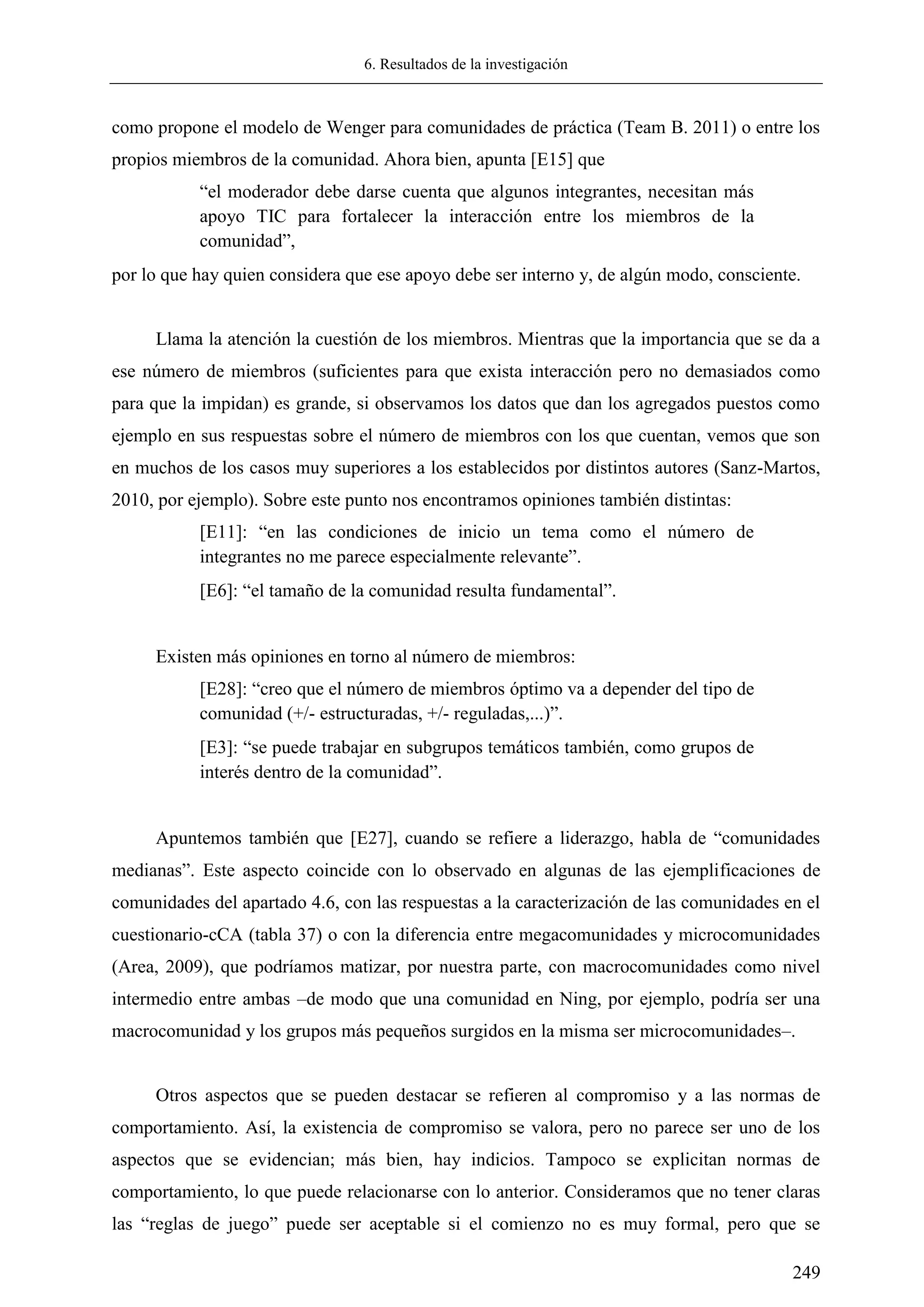 6. Resultados de la investigación
249
como propone el modelo de Wenger para comunidades de práctica (Team B. 2011) o entre los
propios miembros de la comunidad. Ahora bien, apunta [E15] que
―el moderador debe darse cuenta que algunos integrantes, necesitan más
apoyo TIC para fortalecer la interacción entre los miembros de la
comunidad‖,
por lo que hay quien considera que ese apoyo debe ser interno y, de algún modo, consciente.
Llama la atención la cuestión de los miembros. Mientras que la importancia que se da a
ese número de miembros (suficientes para que exista interacción pero no demasiados como
para que la impidan) es grande, si observamos los datos que dan los agregados puestos como
ejemplo en sus respuestas sobre el número de miembros con los que cuentan, vemos que son
en muchos de los casos muy superiores a los establecidos por distintos autores (Sanz-Martos,
2010, por ejemplo). Sobre este punto nos encontramos opiniones también distintas:
[E11]: ―en las condiciones de inicio un tema como el número de
integrantes no me parece especialmente relevante‖.
[E6]: ―el tamaño de la comunidad resulta fundamental‖.
Existen más opiniones en torno al número de miembros:
[E28]: ―creo que el número de miembros óptimo va a depender del tipo de
comunidad (+/- estructuradas, +/- reguladas,...)‖.
[E3]: ―se puede trabajar en subgrupos temáticos también, como grupos de
interés dentro de la comunidad‖.
Apuntemos también que [E27], cuando se refiere a liderazgo, habla de ―comunidades
medianas‖. Este aspecto coincide con lo observado en algunas de las ejemplificaciones de
comunidades del apartado 4.6, con las respuestas a la caracterización de las comunidades en el
cuestionario-cCA (tabla 37) o con la diferencia entre megacomunidades y microcomunidades
(Area, 2009), que podríamos matizar, por nuestra parte, con macrocomunidades como nivel
intermedio entre ambas –de modo que una comunidad en Ning, por ejemplo, podría ser una
macrocomunidad y los grupos más pequeños surgidos en la misma ser microcomunidades–.
Otros aspectos que se pueden destacar se refieren al compromiso y a las normas de
comportamiento. Así, la existencia de compromiso se valora, pero no parece ser uno de los
aspectos que se evidencian; más bien, hay indicios. Tampoco se explicitan normas de
comportamiento, lo que puede relacionarse con lo anterior. Consideramos que no tener claras
las ―reglas de juego‖ puede ser aceptable si el comienzo no es muy formal, pero que se
 