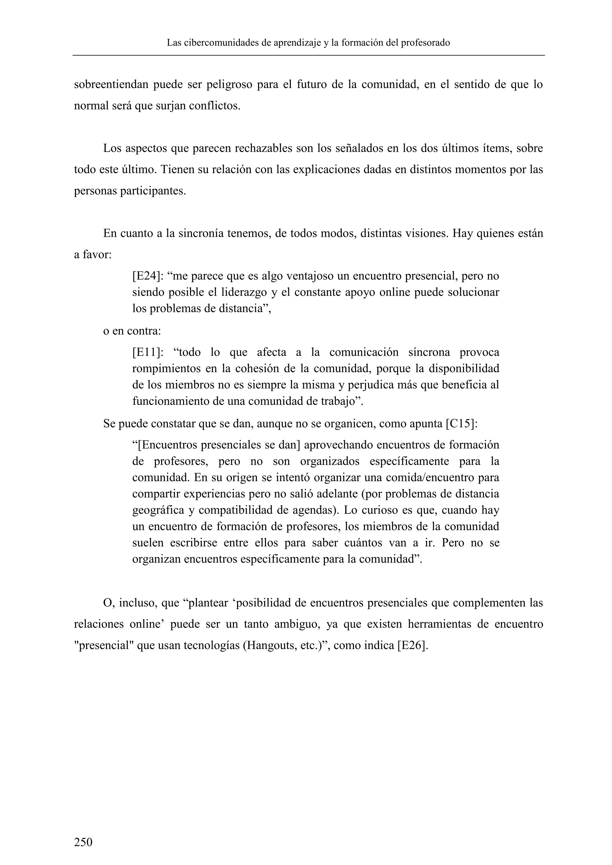 Las cibercomunidades de aprendizaje y la formación del profesorado
250
sobreentiendan puede ser peligroso para el futuro de la comunidad, en el sentido de que lo
normal será que surjan conflictos.
Los aspectos que parecen rechazables son los señalados en los dos últimos ítems, sobre
todo este último. Tienen su relación con las explicaciones dadas en distintos momentos por las
personas participantes.
En cuanto a la sincronía tenemos, de todos modos, distintas visiones. Hay quienes están
a favor:
[E24]: ―me parece que es algo ventajoso un encuentro presencial, pero no
siendo posible el liderazgo y el constante apoyo online puede solucionar
los problemas de distancia‖,
o en contra:
[E11]: ―todo lo que afecta a la comunicación síncrona provoca
rompimientos en la cohesión de la comunidad, porque la disponibilidad
de los miembros no es siempre la misma y perjudica más que beneficia al
funcionamiento de una comunidad de trabajo‖.
Se puede constatar que se dan, aunque no se organicen, como apunta [C15]:
―[Encuentros presenciales se dan] aprovechando encuentros de formación
de profesores, pero no son organizados específicamente para la
comunidad. En su origen se intentó organizar una comida/encuentro para
compartir experiencias pero no salió adelante (por problemas de distancia
geográfica y compatibilidad de agendas). Lo curioso es que, cuando hay
un encuentro de formación de profesores, los miembros de la comunidad
suelen escribirse entre ellos para saber cuántos van a ir. Pero no se
organizan encuentros específicamente para la comunidad‖.
O, incluso, que ―plantear ‗posibilidad de encuentros presenciales que complementen las
relaciones online‘ puede ser un tanto ambiguo, ya que existen herramientas de encuentro
"presencial" que usan tecnologías (Hangouts, etc.)‖, como indica [E26].
 