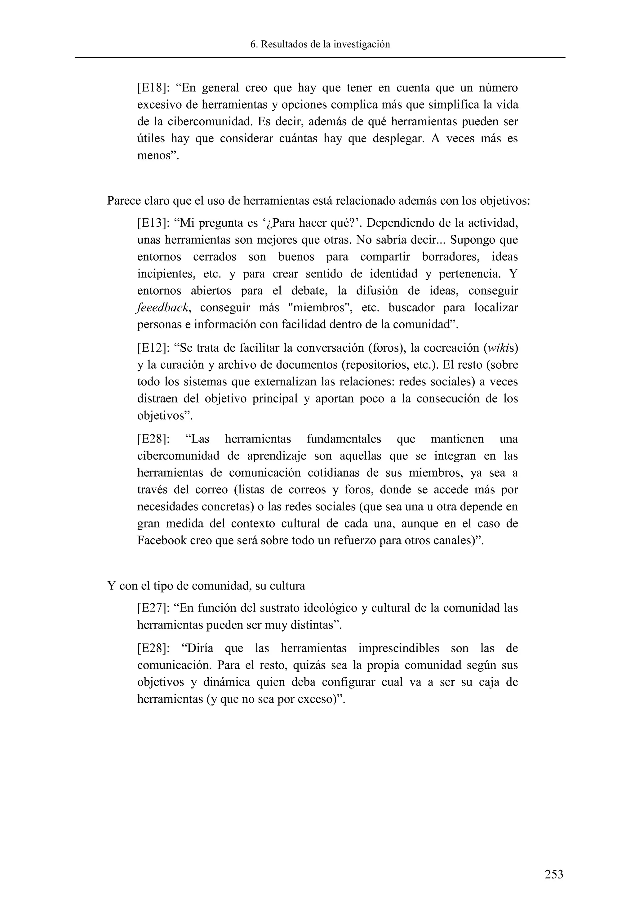 6. Resultados de la investigación
253
[E18]: ―En general creo que hay que tener en cuenta que un número
excesivo de herramientas y opciones complica más que simplifica la vida
de la cibercomunidad. Es decir, además de qué herramientas pueden ser
útiles hay que considerar cuántas hay que desplegar. A veces más es
menos‖.
Parece claro que el uso de herramientas está relacionado además con los objetivos:
[E13]: ―Mi pregunta es ‗¿Para hacer qué?‘. Dependiendo de la actividad,
unas herramientas son mejores que otras. No sabría decir... Supongo que
entornos cerrados son buenos para compartir borradores, ideas
incipientes, etc. y para crear sentido de identidad y pertenencia. Y
entornos abiertos para el debate, la difusión de ideas, conseguir
feeedback, conseguir más "miembros", etc. buscador para localizar
personas e información con facilidad dentro de la comunidad‖.
[E12]: ―Se trata de facilitar la conversación (foros), la cocreación (wikis)
y la curación y archivo de documentos (repositorios, etc.). El resto (sobre
todo los sistemas que externalizan las relaciones: redes sociales) a veces
distraen del objetivo principal y aportan poco a la consecución de los
objetivos‖.
[E28]: ―Las herramientas fundamentales que mantienen una
cibercomunidad de aprendizaje son aquellas que se integran en las
herramientas de comunicación cotidianas de sus miembros, ya sea a
través del correo (listas de correos y foros, donde se accede más por
necesidades concretas) o las redes sociales (que sea una u otra depende en
gran medida del contexto cultural de cada una, aunque en el caso de
Facebook creo que será sobre todo un refuerzo para otros canales)‖.
Y con el tipo de comunidad, su cultura
[E27]: ―En función del sustrato ideológico y cultural de la comunidad las
herramientas pueden ser muy distintas‖.
[E28]: ―Diría que las herramientas imprescindibles son las de
comunicación. Para el resto, quizás sea la propia comunidad según sus
objetivos y dinámica quien deba configurar cual va a ser su caja de
herramientas (y que no sea por exceso)‖.
 