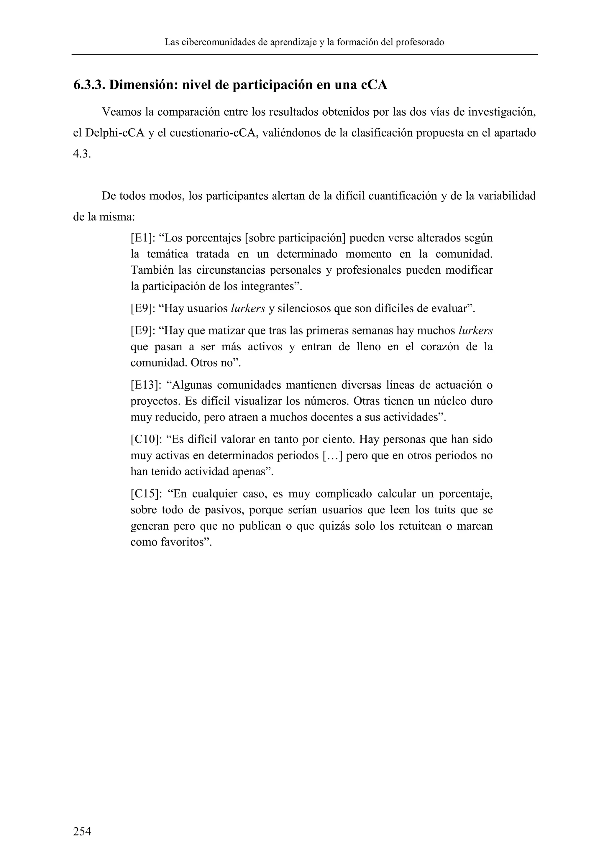 Las cibercomunidades de aprendizaje y la formación del profesorado
254
6.3.3. Dimensión: nivel de participación en una cCA
Veamos la comparación entre los resultados obtenidos por las dos vías de investigación,
el Delphi-cCA y el cuestionario-cCA, valiéndonos de la clasificación propuesta en el apartado
4.3.
De todos modos, los participantes alertan de la difícil cuantificación y de la variabilidad
de la misma:
[E1]: ―Los porcentajes [sobre participación] pueden verse alterados según
la temática tratada en un determinado momento en la comunidad.
También las circunstancias personales y profesionales pueden modificar
la participación de los integrantes‖.
[E9]: ―Hay usuarios lurkers y silenciosos que son difíciles de evaluar‖.
[E9]: ―Hay que matizar que tras las primeras semanas hay muchos lurkers
que pasan a ser más activos y entran de lleno en el corazón de la
comunidad. Otros no‖.
[E13]: ―Algunas comunidades mantienen diversas líneas de actuación o
proyectos. Es difícil visualizar los números. Otras tienen un núcleo duro
muy reducido, pero atraen a muchos docentes a sus actividades‖.
[C10]: ―Es difícil valorar en tanto por ciento. Hay personas que han sido
muy activas en determinados periodos […] pero que en otros periodos no
han tenido actividad apenas‖.
[C15]: ―En cualquier caso, es muy complicado calcular un porcentaje,
sobre todo de pasivos, porque serían usuarios que leen los tuits que se
generan pero que no publican o que quizás solo los retuitean o marcan
como favoritos‖.
 