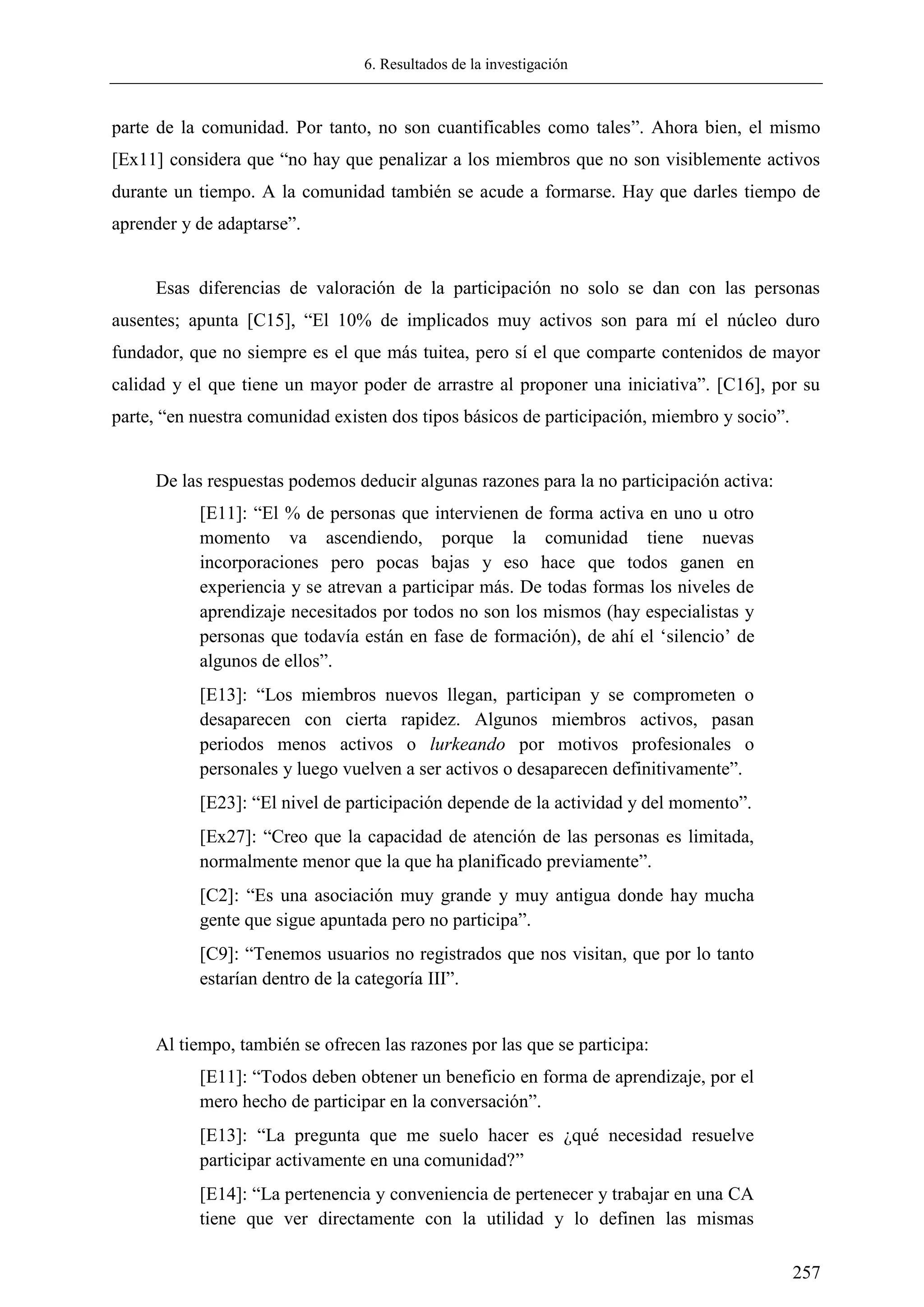6. Resultados de la investigación
257
parte de la comunidad. Por tanto, no son cuantificables como tales‖. Ahora bien, el mismo
[Ex11] considera que ―no hay que penalizar a los miembros que no son visiblemente activos
durante un tiempo. A la comunidad también se acude a formarse. Hay que darles tiempo de
aprender y de adaptarse‖.
Esas diferencias de valoración de la participación no solo se dan con las personas
ausentes; apunta [C15], ―El 10% de implicados muy activos son para mí el núcleo duro
fundador, que no siempre es el que más tuitea, pero sí el que comparte contenidos de mayor
calidad y el que tiene un mayor poder de arrastre al proponer una iniciativa‖. [C16], por su
parte, ―en nuestra comunidad existen dos tipos básicos de participación, miembro y socio‖.
De las respuestas podemos deducir algunas razones para la no participación activa:
[E11]: ―El % de personas que intervienen de forma activa en uno u otro
momento va ascendiendo, porque la comunidad tiene nuevas
incorporaciones pero pocas bajas y eso hace que todos ganen en
experiencia y se atrevan a participar más. De todas formas los niveles de
aprendizaje necesitados por todos no son los mismos (hay especialistas y
personas que todavía están en fase de formación), de ahí el ‗silencio‘ de
algunos de ellos‖.
[E13]: ―Los miembros nuevos llegan, participan y se comprometen o
desaparecen con cierta rapidez. Algunos miembros activos, pasan
periodos menos activos o lurkeando por motivos profesionales o
personales y luego vuelven a ser activos o desaparecen definitivamente‖.
[E23]: ―El nivel de participación depende de la actividad y del momento‖.
[Ex27]: ―Creo que la capacidad de atención de las personas es limitada,
normalmente menor que la que ha planificado previamente‖.
[C2]: ―Es una asociación muy grande y muy antigua donde hay mucha
gente que sigue apuntada pero no participa‖.
[C9]: ―Tenemos usuarios no registrados que nos visitan, que por lo tanto
estarían dentro de la categoría III‖.
Al tiempo, también se ofrecen las razones por las que se participa:
[E11]: ―Todos deben obtener un beneficio en forma de aprendizaje, por el
mero hecho de participar en la conversación‖.
[E13]: ―La pregunta que me suelo hacer es ¿qué necesidad resuelve
participar activamente en una comunidad?‖
[E14]: ―La pertenencia y conveniencia de pertenecer y trabajar en una CA
tiene que ver directamente con la utilidad y lo definen las mismas
 