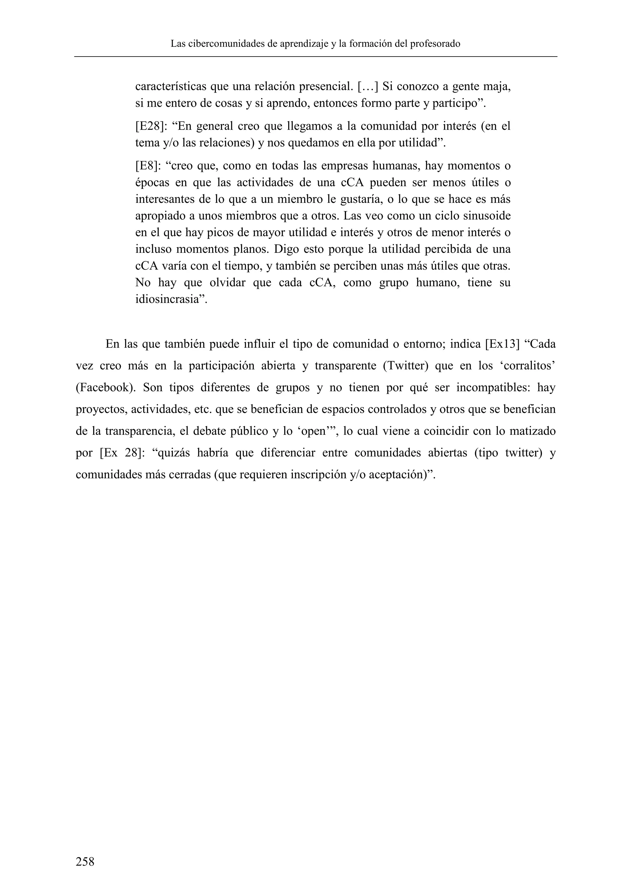 Las cibercomunidades de aprendizaje y la formación del profesorado
258
características que una relación presencial. […] Si conozco a gente maja,
si me entero de cosas y si aprendo, entonces formo parte y participo‖.
[E28]: ―En general creo que llegamos a la comunidad por interés (en el
tema y/o las relaciones) y nos quedamos en ella por utilidad‖.
[E8]: ―creo que, como en todas las empresas humanas, hay momentos o
épocas en que las actividades de una cCA pueden ser menos útiles o
interesantes de lo que a un miembro le gustaría, o lo que se hace es más
apropiado a unos miembros que a otros. Las veo como un ciclo sinusoide
en el que hay picos de mayor utilidad e interés y otros de menor interés o
incluso momentos planos. Digo esto porque la utilidad percibida de una
cCA varía con el tiempo, y también se perciben unas más útiles que otras.
No hay que olvidar que cada cCA, como grupo humano, tiene su
idiosincrasia‖.
En las que también puede influir el tipo de comunidad o entorno; indica [Ex13] ―Cada
vez creo más en la participación abierta y transparente (Twitter) que en los ‗corralitos‘
(Facebook). Son tipos diferentes de grupos y no tienen por qué ser incompatibles: hay
proyectos, actividades, etc. que se benefician de espacios controlados y otros que se benefician
de la transparencia, el debate público y lo ‗open‘‖, lo cual viene a coincidir con lo matizado
por [Ex 28]: ―quizás habría que diferenciar entre comunidades abiertas (tipo twitter) y
comunidades más cerradas (que requieren inscripción y/o aceptación)‖.
 