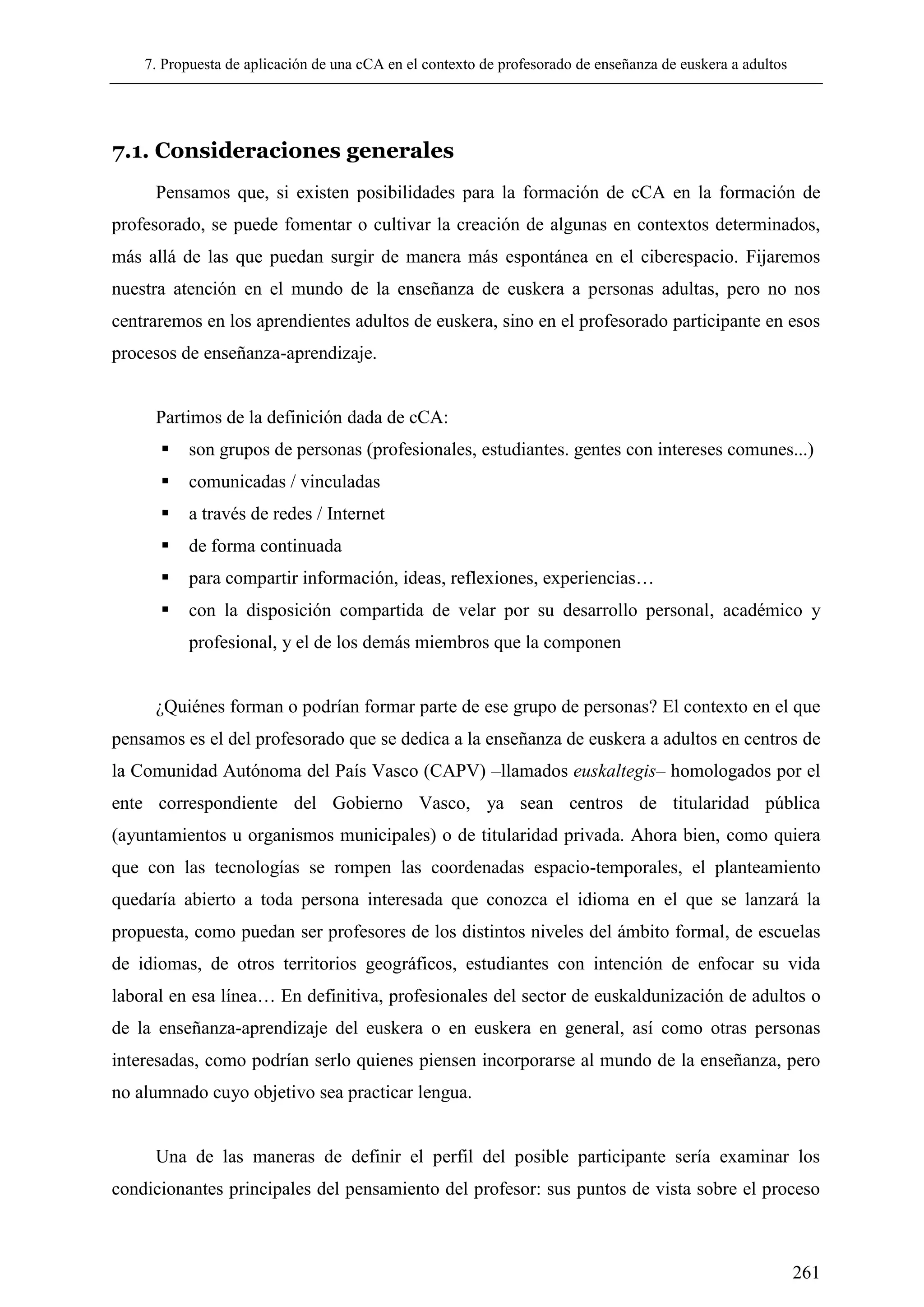 7. Propuesta de aplicación de una cCA en el contexto de profesorado de enseñanza de euskera a adultos
261
7.1. Consideraciones generales
Pensamos que, si existen posibilidades para la formación de cCA en la formación de
profesorado, se puede fomentar o cultivar la creación de algunas en contextos determinados,
más allá de las que puedan surgir de manera más espontánea en el ciberespacio. Fijaremos
nuestra atención en el mundo de la enseñanza de euskera a personas adultas, pero no nos
centraremos en los aprendientes adultos de euskera, sino en el profesorado participante en esos
procesos de enseñanza-aprendizaje.
Partimos de la definición dada de cCA:
 son grupos de personas (profesionales, estudiantes. gentes con intereses comunes...)
 comunicadas / vinculadas
 a través de redes / Internet
 de forma continuada
 para compartir información, ideas, reflexiones, experiencias…
 con la disposición compartida de velar por su desarrollo personal, académico y
profesional, y el de los demás miembros que la componen
¿Quiénes forman o podrían formar parte de ese grupo de personas? El contexto en el que
pensamos es el del profesorado que se dedica a la enseñanza de euskera a adultos en centros de
la Comunidad Autónoma del País Vasco (CAPV) –llamados euskaltegis– homologados por el
ente correspondiente del Gobierno Vasco, ya sean centros de titularidad pública
(ayuntamientos u organismos municipales) o de titularidad privada. Ahora bien, como quiera
que con las tecnologías se rompen las coordenadas espacio-temporales, el planteamiento
quedaría abierto a toda persona interesada que conozca el idioma en el que se lanzará la
propuesta, como puedan ser profesores de los distintos niveles del ámbito formal, de escuelas
de idiomas, de otros territorios geográficos, estudiantes con intención de enfocar su vida
laboral en esa línea… En definitiva, profesionales del sector de euskaldunización de adultos o
de la enseñanza-aprendizaje del euskera o en euskera en general, así como otras personas
interesadas, como podrían serlo quienes piensen incorporarse al mundo de la enseñanza, pero
no alumnado cuyo objetivo sea practicar lengua.
Una de las maneras de definir el perfil del posible participante sería examinar los
condicionantes principales del pensamiento del profesor: sus puntos de vista sobre el proceso
 