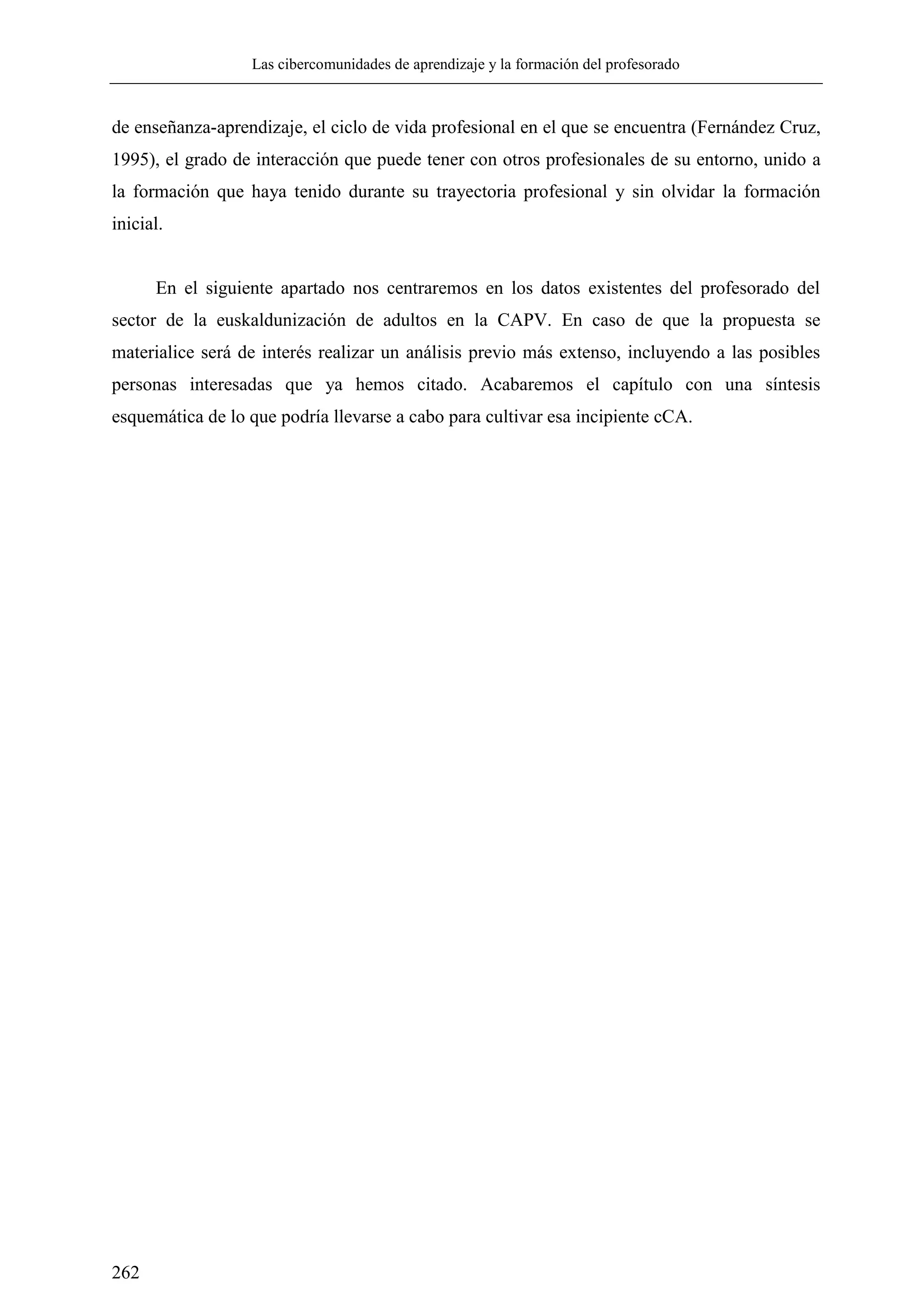 Las cibercomunidades de aprendizaje y la formación del profesorado
262
de enseñanza-aprendizaje, el ciclo de vida profesional en el que se encuentra (Fernández Cruz,
1995), el grado de interacción que puede tener con otros profesionales de su entorno, unido a
la formación que haya tenido durante su trayectoria profesional y sin olvidar la formación
inicial.
En el siguiente apartado nos centraremos en los datos existentes del profesorado del
sector de la euskaldunización de adultos en la CAPV. En caso de que la propuesta se
materialice será de interés realizar un análisis previo más extenso, incluyendo a las posibles
personas interesadas que ya hemos citado. Acabaremos el capítulo con una síntesis
esquemática de lo que podría llevarse a cabo para cultivar esa incipiente cCA.
 