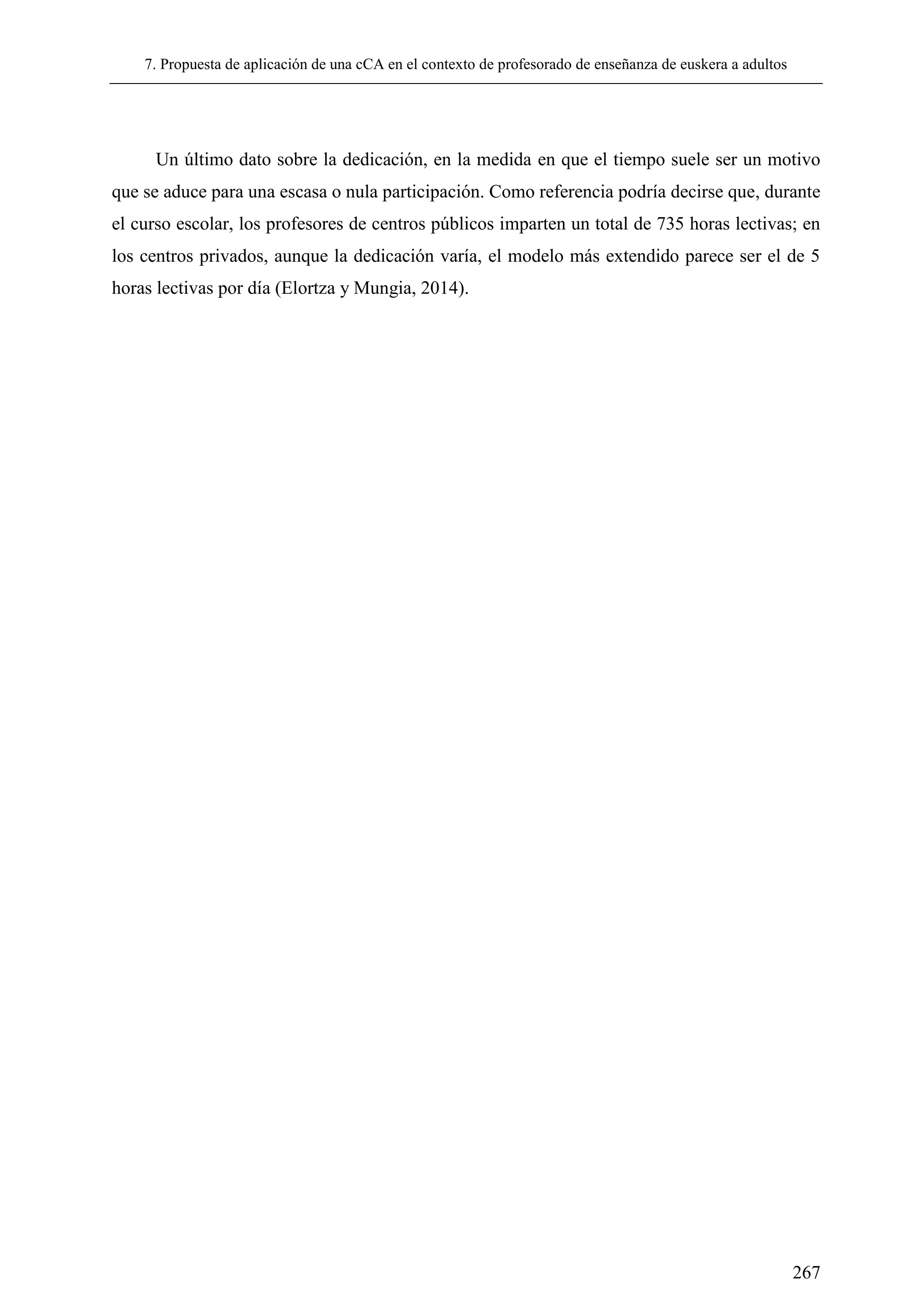 7. Propuesta de aplicación de una cCA en el contexto de profesorado de enseñanza de euskera a adultos
267
Un último dato sobre la dedicación, en la medida en que el tiempo suele ser un motivo
que se aduce para una escasa o nula participación. Como referencia podría decirse que, durante
el curso escolar, los profesores de centros públicos imparten un total de 735 horas lectivas; en
los centros privados, aunque la dedicación varía, el modelo más extendido parece ser el de 5
horas lectivas por día (Elortza y Mungia, 2014).
 