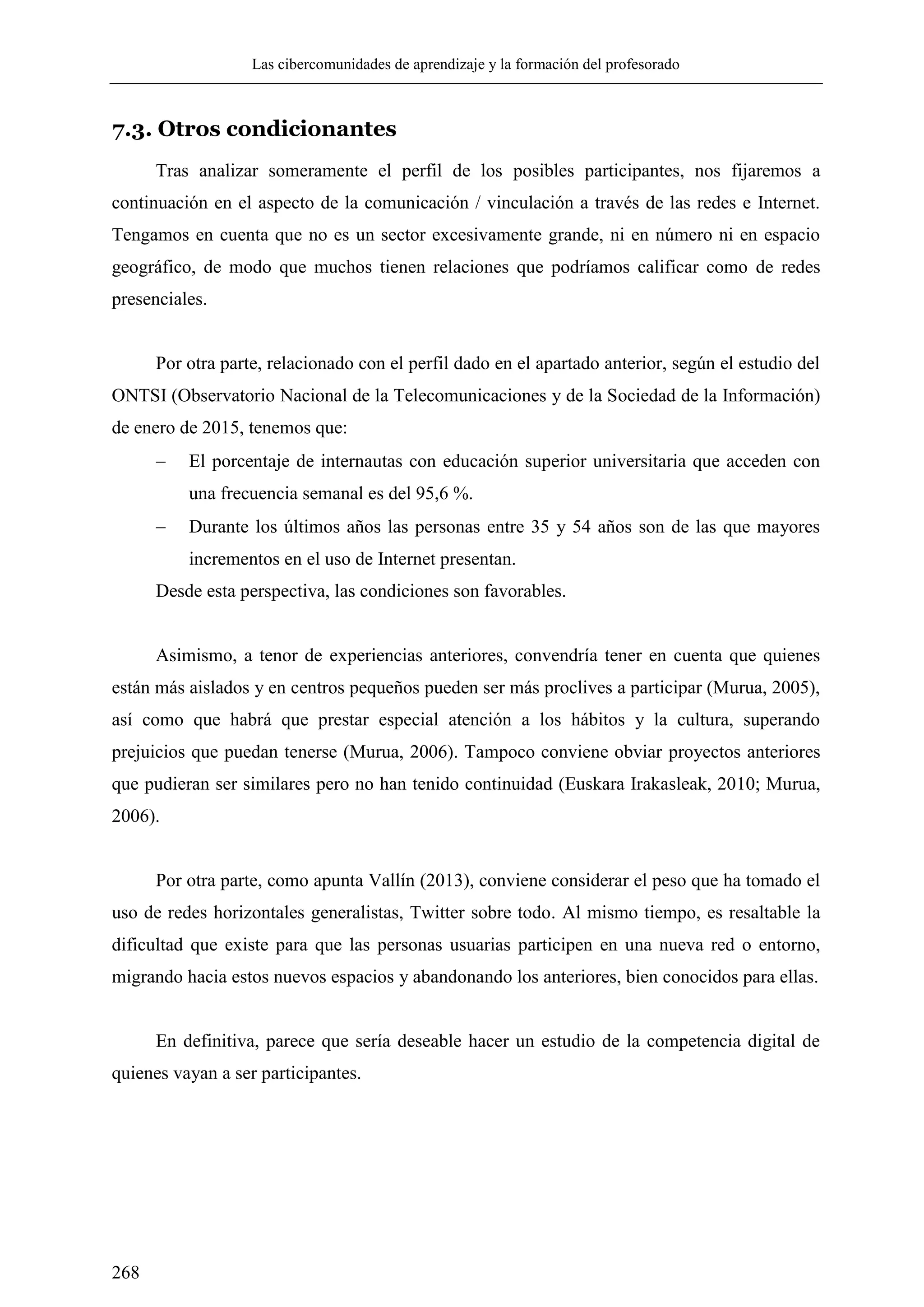 Las cibercomunidades de aprendizaje y la formación del profesorado
268
7.3. Otros condicionantes
Tras analizar someramente el perfil de los posibles participantes, nos fijaremos a
continuación en el aspecto de la comunicación / vinculación a través de las redes e Internet.
Tengamos en cuenta que no es un sector excesivamente grande, ni en número ni en espacio
geográfico, de modo que muchos tienen relaciones que podríamos calificar como de redes
presenciales.
Por otra parte, relacionado con el perfil dado en el apartado anterior, según el estudio del
ONTSI (Observatorio Nacional de la Telecomunicaciones y de la Sociedad de la Información)
de enero de 2015, tenemos que:
 El porcentaje de internautas con educación superior universitaria que acceden con
una frecuencia semanal es del 95,6 %.
 Durante los últimos años las personas entre 35 y 54 años son de las que mayores
incrementos en el uso de Internet presentan.
Desde esta perspectiva, las condiciones son favorables.
Asimismo, a tenor de experiencias anteriores, convendría tener en cuenta que quienes
están más aislados y en centros pequeños pueden ser más proclives a participar (Murua, 2005),
así como que habrá que prestar especial atención a los hábitos y la cultura, superando
prejuicios que puedan tenerse (Murua, 2006). Tampoco conviene obviar proyectos anteriores
que pudieran ser similares pero no han tenido continuidad (Euskara Irakasleak, 2010; Murua,
2006).
Por otra parte, como apunta Vallín (2013), conviene considerar el peso que ha tomado el
uso de redes horizontales generalistas, Twitter sobre todo. Al mismo tiempo, es resaltable la
dificultad que existe para que las personas usuarias participen en una nueva red o entorno,
migrando hacia estos nuevos espacios y abandonando los anteriores, bien conocidos para ellas.
En definitiva, parece que sería deseable hacer un estudio de la competencia digital de
quienes vayan a ser participantes.
 